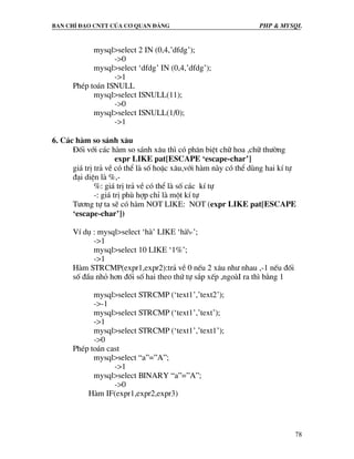 Ban chØ ®¹o cntt cña c¬ quan ®¶ng PHP & MySQL
78
mysql>select 2 IN (0,4,’dfdg’);
->0
mysql>select ‘dfdg’ IN (0,4,’dfdg’);
->1
PhÐp to¸n ISNULL
mysql>select ISNULL(11);
->0
mysql>select ISNULL(1/0);
->1
6. C¸c hµm so s¸nh x©u
§èi víi c¸c hµm so s¸nh x©u th× cã ph©n biÖt ch÷ hoa ,ch÷ th−êng
expr LIKE pat[ESCAPE ‘escape-char’]
gi¸ trÞ tr¶ vÒ cã thÓ lµ sè hoÆc x©u,víi hµm nµy cã thÓ dïng hai kÝ tù
®¹i diÖn lµ %,-
%: gi¸ trÞ tr¶ vÒ cã thÓ lµ sè c¸c kÝ tù
-: gi¸ trÞ phï hîp chØ lµ mét kÝ tù
T−¬ng tù ta sÏ cã hµm NOT LIKE: NOT (expr LIKE pat[ESCAPE
‘escape-char’])
VÝ dô : mysql>select ‘hµ’ LIKE ‘hµ-’;
->1
mysql>select 10 LIKE ‘1%’;
->1
Hµm STRCMP(expr1,expr2):tr¶ vÒ 0 nÕu 2 x©u nh− nhau ,-1 nÕu ®èi
sè ®Çu nhá h¬n ®èi sè hai theo thø tù s¾p xÕp ,ngoµI ra th× b»ng 1
mysql>select STRCMP (‘text1’,’text2’);
->-1
mysql>select STRCMP (‘text1’,’text’);
->1
mysql>select STRCMP (‘text1’,’text1’);
->0
PhÐp to¸n cast
mysql>select “a”=”A”;
->1
mysql>select BINARY “a”=”A”;
->0
Hµm IF(expr1,expr2,expr3)
 