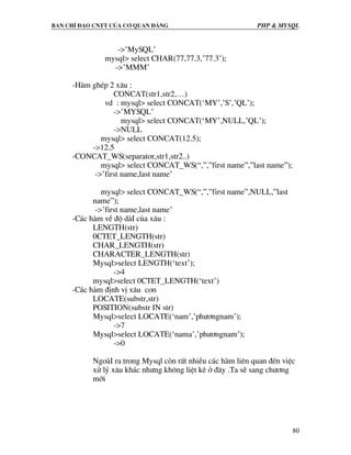 Ban chØ ®¹o cntt cña c¬ quan ®¶ng PHP & MySQL
80
->’MySQL’
mysql> select CHAR(77,77.3,’77.3’);
->’MMM’
-Hµm ghÐp 2 x©u :
CONCAT(str1,str2,…)
vd : mysql> select CONCAT(‘MY’,’S’,’QL’);
->’MYSQL’
mysql> select CONCAT(‘MY’,NULL,’QL’);
->NULL
mysql> select CONCAT(12.5);
->12.5
-CONCAT_WS(separator,str1,str2..)
mysql> select CONCAT_WS(“,”,”first name”,”last name”);
->’first name,last name’
mysql> select CONCAT_WS(“,”,”first name”,NULL,”last
name”);
->’first name,last name’
-C¸c hµm vÒ ®é dµI cña x©u :
LENGTH(str)
0CTET_LENGTH(str)
CHAR_LENGTH(str)
CHARACTER_LENGTH(str)
Mysql>select LENGTH(‘text’);
->4
mysql>select 0CTET_LENGTH(‘text’)
-C¸c hµm ®Þnh vÞ x©u con
LOCATE(substr,str)
POSITION(substr IN str)
Mysql>select LOCATE(‘nam’,’ph−¬ngnam’);
->7
Mysql>select LOCATE(‘nama’,’ph−¬ngnam’);
->0
NgoµI ra trong Mysql cßn rÊt nhiÒu c¸c hµm liªn quan ®Õn viÖc
xö lý x©u kh¸c nh−ng kh«ng liÖt kª ë ®©y .Ta sÏ sang ch−¬ng
míi
 