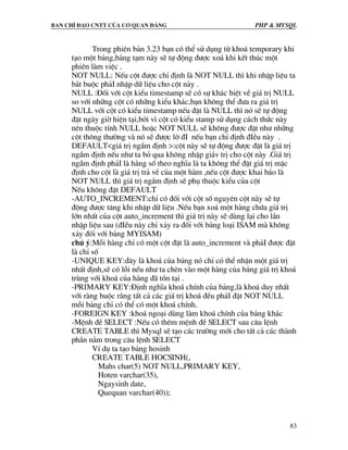 Ban chØ ®¹o cntt cña c¬ quan ®¶ng PHP & MySQL
83
Trong phiªn b¶n 3.23 b¹n cã thÓ sö dông tõ kho¸ temporary khi
t¹o mét b¶ng,b¶ng t¹m nµy sÏ tù ®éng ®−îc xo¸ khi kÕt thóc mét
phiªn lµm viÖc .
NOT NULL: NÕu cét ®−îc chØ ®Þnh lµ NOT NULL th× khi nhËp liÖu ta
b¾t buéc ph¶I nhËp d÷ liÖu cho cét nµy .
NULL :§èi víi cét kiÓu timestamp sÏ cã sù kh¸c biÖt vÒ gi¸ trÞ NULL
so víi nh÷ng cét cã nh÷ng kiÓu kh¸c,b¹n kh«ng thÓ ®−a ra gi¸ trÞ
NULL víi cét cã kiÓu timestamp nÕu ®Æt lµ NULL th× nã sÏ tù ®éng
®Æt ngµy giê hiÖn t¹i,bëi v× cét cã kiÓu stamp sö dông c¸ch thøc nµy
nªn thuéc tÝnh NULL hoÆc NOT NULL sÏ kh«ng ®−îc ®Æt nh− nh÷ng
cét th«ng th−êng vµ nã sÏ ®−îc lê ®I nÕu b¹n chØ ®Þnh ®IÒu nµy .
DEFAULT<gi¸ trÞ ngÇm ®Þnh >:cét nµy sÏ tù ®éng ®−îc ®Æt lµ gi¸ trÞ
ngÇm ®Þnh nÕu nh− ta bá qua kh«ng nhËp gi¸v trÞ cho cét nµy .Gi¸ trÞ
ngÇm ®Þnh ph¶I lµ h»ng sè theo nghÜa lµ ta kh«ng thÓ ®Æt gi¸ trÞ mÆc
®Þnh cho cét lµ gi¸ trÞ tr¶ vÒ cña mét hµm ,nÕu cét ®−îc khai b¸o lµ
NOT NULL th× gi¸ trÞ ngÇm ®Þnh sÏ phô thuéc kiÓu cña cét
NÕu kh«ng ®Æt DEFAULT
-AUTO_INCREMENT:chØ cã ®èi víi cét sè nguyªn cét nµy sÏ tù
®éng ®−îc t¨ng khi nhËp d÷ liÖu .NÕu b¹n xo¸ mét hµng chøa gi¸ trÞ
lín nhÊt cña cét auto_increment th× gi¸ trÞ nµy sÏ dïng l¹i cho lÇn
nhËp liÖu sau (®IÒu nµy chØ x¶y ra ®èi víi b¶ng lo¹i ISAM mµ kh«ng
x¶y ®èi víi b¶ng MYISAM)
chó ý:Mçi hµng chØ cã mét cét ®Æt lµ auto_increment vµ ph¶I ®−îc ®Æt
lµ chØ sè
-UNIQUE KEY:®©y lµ kho¸ cña b¶ng nã chØ cã thÓ nhËn mét gi¸ trÞ
nhÊt ®Þnh,sÏ cã lçi nÕu nh− ta chÌn vµo mét hµng cña b¶ng gi¸ trÞ kho¸
trïng víi kho¸ cña hµng ®· tån t¹i .
-PRIMARY KEY:§Þnh nghÜa kho¸ chÝnh cña b¶ng,lµ kho¸ duy nhÊt
víi rµng buéc r»ng tÊt c¶ c¸c gi¸ trÞ kho¸ ®Òu ph¶I ®Æt NOT NULL
mçi b¶ng chØ cã thÓ cã mét kho¸ chÝnh.
-FOREIGN KEY :kho¸ ngo¹i dïng lµm kho¸ chÝnh cña b¶ng kh¸c
-MÖnh ®Ò SELECT :NÕu cã thªm mÖnh ®Ò SELECT sau c©u lÖnh
CREATE TABLE th× Mysql sÏ t¹o c¸c tr−êng míi cho tÊt c¶ c¸c thµnh
phÇn n»m trong c©u lÖnh SELECT
VÝ dô ta t¹o b¶ng hosinh
CREATE TABLE HOCSINH(,
Mahs char(5) NOT NULL,PRIMARY KEY,
Hoten varchar(35),
Ngaysinh date,
Quequan varchar(40));
 