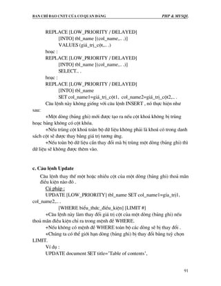 Ban chØ ®¹o cntt cña c¬ quan ®¶ng PHP & MySQL
91
REPLACE [LOW_PRIORITY / DELAYED]
[INTO] tbl_name [(col_name,.. .)]
VALUES (gi¸_trÞ_cét,.. .)
ho¹c :
REPLACE [LOW_PRIORITY / DELAYED]
[INTO] tbl_name [(col_name,.. .)]
SELECT.. .
ho¹c :
REPLACE [LOW_PRIORITY / DELAYED]
[INTO] tbl_name
SET col_name1=gi¸_trÞ_cét1, col_name2=gi¸_trÞ_cét2,.. .
C©u lÖnh nµy kh«ng gièng víi c©u lÖnh INSERT , nã thùc hiÖn nh−
sau:
+Mét dßng (b¶ng ghi) míi ®−îc t¹o ra nÕu cét kho¸ kh«ng bÞ trïng
ho¹c b¶ng kh«ng cã cét khãa.
+NÕu trïng cét kho¸ toµn bé d÷ liÖu kh«ng ph¶i lµ kho¸ cã trong danh
s¸ch cét sÏ ®−îc thay b»ng gi¸ trÞ t−¬ng øng.
+NÕu toµn bé d÷ liÖu cÇn thay ®æi mµ bÞ trïng mét dßng (b¶ng ghi) th×
d÷ liÖu sÏ kh«ng ®−îc thªm vµo.
c. C©u lÖnh Update
C©u lÖnh thay thÕ mét hoÆc nhiÒu cét cña mét dßng (b¶ng ghi) tho¶ m·n
®iÒu kiÖn nµo ®ã .
Có ph¸p :
UPDATE [LOW_PRIORITY] tbl_name SET col_name1=gÝa_trÞ1,
col_name2,.. .
[WHERE biÓu_thøc_®iÒu_kiÖn] [LIMIT #]
+C©u lÖnh nµy lµm thay ®æi gi¸ trÞ cét cña mét dßng (b¶ng ghi) nÕu
tho¶ m·n ®iÒu kiÖn chØ ra trong mÖnh ®Ò WHERE.
+NÕu kh«ng cã mÖnh ®Ò WHERE toµn bé c¸c dßng sÏ bÞ thay ®æi .
+Chóng ta cã thÓ giíi h¹n dßng (b¶ng ghi) bÞ thay ®æi b»ng tuú chän
LIMIT.
VÝ dô :
UPDATE document SET title=’Table of contents’,
 