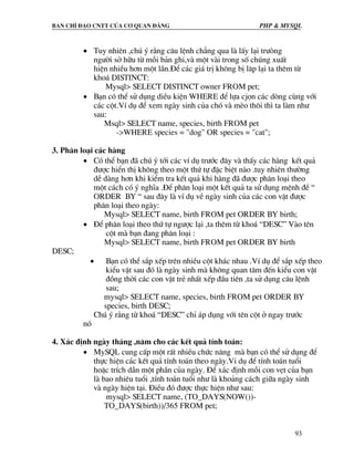 Ban chØ ®¹o cntt cña c¬ quan ®¶ng PHP & MySQL
93
• Tuy nhiªn ,chó ý r»ng c©u lÖnh ch¼ng qua lµ lÊy l¹i tr−ßng
ng−êi së h÷u tõ mçi b¶n ghi,vµ mét vµi trong sè chóng xuÊt
hiÖn nhiÒu h¬n mét lÇn.§Ó c¸c gi¸ trÞ kh«ng bÞ l¨p l¹i ta thªm tõ
kho¸ DISTINCT:
Mysql> SELECT DISTINCT owner FROM pet;
• B¹n cã thÓ sö dông diÒu kiÖn WHERE ®Ó lùa cjän c¸c dßng cïng víi
c¸c cét.VÝ dô ®Ó xem ngµy sinh cña chã vµ mÌo th«i th× ta lµm nh−
sau:
Msql> SELECT name, species, birth FROM pet
->WHERE species = "dog" OR species = "cat";
3. Ph©n lo¹i c¸c hµng
• Cã thÓ b¹n ®· chó ý tíi c¸c vÝ dô tr−íc ®©y vµ thÊy c¸c hµng kÕt qu¶
®−îc hiÓn thÞ kh«ng theo mét thø tù ®Æc biÖt nµo .tuy nhiªn th−êng
dÔ dµng h¬n khi kiÓm tra kÕt qu¶ khi hµng ®· ®−îc ph©n lo¹i theo
mét c¸ch cã ý nghÜa .§Ó ph©n lo¹i mét kÕt qu¶ ta sö dông mÖnh ®Ò “
ORDER BY “ sau ®©y lµ vÝ dô vÒ ngµy sinh cña c¸c con vËt ®−îc
ph©n lo¹i theo ngµy:
Mysql> SELECT name, birth FROM pet ORDER BY birth;
• §Ó ph©n lo¹i theo thø tù ng−îc l¹i ,ta thªm tõ kho¸ “DESC” Vµo tªn
cét mµ b¹n ®ang ph©n lo¹i :
Mysql> SELECT name, birth FROM pet ORDER BY birth
DESC;
• B¹n cã thÓ s¾p xÕp trªn nhiÒu cét kh¸c nhau .VÝ dô ®Ó s¾p xÕp theo
kiÓu vËt sau ®ã lµ ngµy sinh mµ kh«ng quan t©m ®Õn kiÓu con vËt
®ång thêi c¸c con vËt trÎ nhÊt xÕp ®Çu tiªn ,ta sö dông c©u lÖnh
sau;
mysql> SELECT name, species, birth FROM pet ORDER BY
species, birth DESC;
Chó ý r»ng tõ kho¸ “DESC” chØ ¸p dông víi tªn cét ë ngay tr−íc
nã
4. X¸c ®Þnh ngµy th¸ng ,n¨m cho c¸c kÕt qu¶ tÝnh to¸n:
• MySQL cung cÊp mét rÊt nhiÒu chøc n¨ng mµ b¹n cã thÓ sö dông ®Ó
thùc hiÖn c¸c kÕt qu¶ tÝnh to¸n theo ngµy.Vi dô ®Ó tÝnh to¸n tuæi
hoÆc trÝch dÉn mét phÇn cña ngµy. §Ó x¸c ®Þnh mçi con vÑt cña b¹n
lµ bao nhiªu tuæi ,tÝnh to¸n tuæi nh− lµ kho¶ng c¸ch gi÷a ngµy sinh
vµ ngµy hiÖn t¹i. §iÒu ®ã ®−îc thùc hiÖn nh− sau:
mysql> SELECT name, (TO_DAYS(NOW())-
TO_DAYS(birth))/365 FROM pet;
 