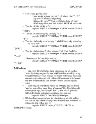 Ban chØ ®¹o cntt cña c¬ quan ®¶ng PHP & MySQL
97
• Mét sè c¸c quy t¾c kh¸c:’
.Mét líp ký tù:®−îc bao bëi ‘[...]’,vÝ dô’ [abc]’’[1-9]’
.Ký hiÖu ‘*’®Ó chØ ký hiÖu trèng
.Sö dông ký hiÖu ‘^’’$’®Ó chØ b¾t ®Çu hoÆc kÕt thóc
®Ó sö dông thi ta ph¶I viÕt tõ kho¸ REGEXP phÝa tr−íc
• T×m tªn b¾t ®Çu víi ký tù ‘b’
mysql> SELECT * FROM pet WHERE name REGEXP
"^[bB]";
• T×m tªn kÕt thóc b»ng “fy”,sö dông ‘$’ :
mysql> SELECT * FROM pet WHERE name REGEXP
"fy$";
• T×m tªn cã chøa ký tù’w’sö dông ‘[wW]’®Ó t×m c¶ ký tù th−êng
vµ ký tù hoa:
mysql> SELECT * FROM pet WHERE name REGEXP
"[wW]";
• T×m tªn cã chøa ®óng 5 ký tù sö dông’^’vµ ‘$’®Ó t×m kiÕm:
mysql> SELECT * FROM pet WHERE name REGEXP
"^.....$";
B¹n còng cã thÓ thùc hiÖn nh− sau:
mysql> SELECT * FROM pet WHERE name REGEXP
"^.{5}$";
7. §Õm hµng
• C¸c c¬ së d÷ liÖu th−êng ®−îc sö dông ®Ó tr¶ lêi c©u hái
“møc ®é th−êng xuyªn cña mét sè kiÓu d÷ liÖu xuÊt hiÖn trong
b¶ng nh− thÕ nµo”VÝ dô ,b¹n cã thÓ muèn biÕt b¹n cã bao nhiªu
con vÑt ,hoÆc mçi ng−êi chñ cã bao nhiªu con vÑt ,hoÆc b¹n cã
thÓ thùc hiÖn rÊt nhiÒu kiÓu ®iÒu tra d©n sè c¸c con vËt cña
m×nh
• §Õm tæng sè con vËt mµ b¹n cã th× t−¬ng tù nh− c©u hái lµ
“cã bao nhiªu hµng trong b¶ng vÒ con vÑt” khi ®ã mét b¶n ghi
trªn mét con vÑt ,chøc n¨ng COUNT() ®Õm sè kÕt qu¶ non-
NULL,do ®ã c©u lÖnh ®Õm con vËt cña b¹n nh− sau:
mysql> SELECT COUNT(*) FROM pet;
• DÔ dµng h¬n ,b¹n cã thÓ gäi tªn cña nh÷ng ng−êi chñ së h÷u
c¸c con vÑt.B¹n cã thÓ sö dông COUNT() nÕu b¹n muèn t×m ra
mçi ng−êi chñ cã bao con vÑt
mysql> SELECT owner, COUNT(*) FROM pet
GROUP BY owner;
 