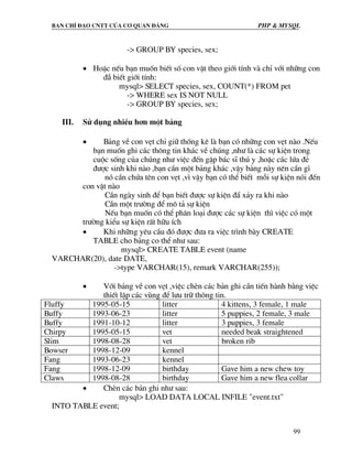 Ban chØ ®¹o cntt cña c¬ quan ®¶ng PHP & MySQL
99
-> GROUP BY species, sex;
• HoÆc nÕu b¹n muèn biÕt sè con vËt theo giíi tÝnh vµ chØ víi nh÷ng con
®É biÕt giíi tÝnh:
mysql> SELECT species, sex, COUNT(*) FROM pet
-> WHERE sex IS NOT NULL
-> GROUP BY species, sex;
III. Sö dông nhiÒu h¬n mét b¶ng
• B¶ng vÒ con vÑt chØ gi÷ thèng kª lµ b¹n cã nh÷ng con vÑt nµo .NÕu
b¹n muèn ghi c¸c th«ng tin kh¸c vÒ chóng ,nh− lµ c¸c sù kiÖn trong
cuéc sèng cña chóng nh− viÖc ®Õn gÆp b¸c sÜ thó y ,hoÆc c¸c løa ®Î
®−îc sinh khi nµo ,b¹n cÇn mét b¶ng kh¸c ,vËy b¶ng nµy nªn cÇn g×
nã cÇn chøa tªn con vÑt ,v× vËy b¹n cã thÓ biÕt mçi sù kiÖn nãi ®Õn
con vËt nµo
CÇn ngµy sinh ®Ó b¹n biÕt ®−îc sù kiÖn ®½ x¶y ra khi nµo
CÇn mét tr−êng ®Ó m« t¶ sù kiÖn
NÕu b¹n muèn cã thÓ ph©n lo¹i ®−îc c¸c sù kiÖn th× viÖc cã mét
tr−êng kiÓu sù kiÖn rÊt h÷u Ých
• Khi nh÷ng yªu cÇu ®ã ®−îc ®−a ra viÖc tr×nh bµy CREATE
TABLE cho b¶ng co thÓ nh− sau:
mysql> CREATE TABLE event (name
VARCHAR(20), date DATE,
->type VARCHAR(15), remark VARCHAR(255));
• Víi b¶ng vÒ con vÑt ,viÖc chÌn c¸c b¶n ghi cÇn tiÕn hµnh b»ng viÖc
thiÕt lËp c¸c vïng ®Ó l−u tr÷ th«ng tin.
Fluffy 1995-05-15 litter 4 kittens, 3 female, 1 male
Buffy 1993-06-23 litter 5 puppies, 2 female, 3 male
Buffy 1991-10-12 litter 3 puppies, 3 female
Chirpy 1995-05-15 vet needed beak straightened
Slim 1998-08-28 vet broken rib
Bowser 1998-12-09 kennel
Fang 1993-06-23 kennel
Fang 1998-12-09 birthday Gave him a new chew toy
Claws 1998-08-28 birthday Gave him a new flea collar
• ChÌn c¸c b¶n ghi nh− sau:
mysql> LOAD DATA LOCAL INFILE "event.txt"
INTO TABLE event;
 