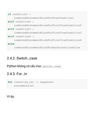 if condition1 :
indentedStatementBlockForTrueCondition1
elif condition2 :
indentedStatementBlockForFirstTrueCondition2
elif condition3 :
indentedStatementBlockForFirstTrueCondition3
elif condition4 :
indentedStatementBlockForFirstTrueCondition4
else:
indentedStatementBlockForEachConditionFalse
switch case
for iterating_var in sequence:
statements(s)
 