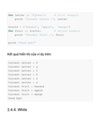 for letter in 'Python': # First Example
print 'Current Letter :', letter
fruits = ['banana', 'apple', 'mango']
for fruit in fruits: # Second Example
print 'Current fruit :', fruit
print "Good bye!"
Current Letter : P
Current Letter : y
Current Letter : t
Current Letter : h
Current Letter : o
Current Letter : n
Current fruit : banana
Current fruit : apple
Current fruit : mango
Good bye!
 
