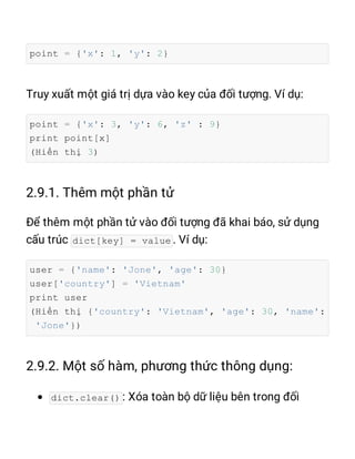 point = {'x': 1, 'y': 2}
point = {'x': 3, 'y': 6, 'z' : 9}
print point[x]
(Hiển thị 3)
dict[key] = value
user = {'name': 'Jone', 'age': 30}
user['country'] = 'Vietnam'
print user
(Hiển thị {'country': 'Vietnam', 'age': 30, 'name':
'Jone'})
dict.clear()
 