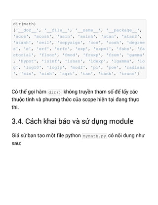 dir(math)
['__doc__', '__file__', '__name__', '__package__',
'acos', 'acosh', 'asin', 'asinh', 'atan', 'atan2',
'atanh', 'ceil', 'copysign', 'cos', 'cosh', 'degree
s', 'e', 'erf', 'erfc', 'exp', 'expm1', 'fabs', 'fa
ctorial', 'floor', 'fmod', 'frexp', 'fsum', 'gamma'
, 'hypot', 'isinf', 'isnan', 'ldexp', 'lgamma', 'lo
g', 'log10', 'log1p', 'modf', 'pi', 'pow', 'radians
', 'sin', 'sinh', 'sqrt', 'tan', 'tanh', 'trunc']
dir()
mymath.py
 
