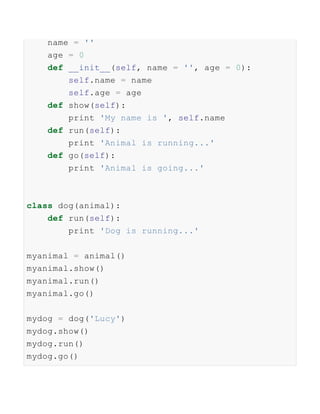 name = ''
age = 0
def __init__(self, name = '', age = 0):
self.name = name
self.age = age
def show(self):
print 'My name is ', self.name
def run(self):
print 'Animal is running...'
def go(self):
print 'Animal is going...'
class dog(animal):
def run(self):
print 'Dog is running...'
myanimal = animal()
myanimal.show()
myanimal.run()
myanimal.go()
mydog = dog('Lucy')
mydog.show()
mydog.run()
mydog.go()
 