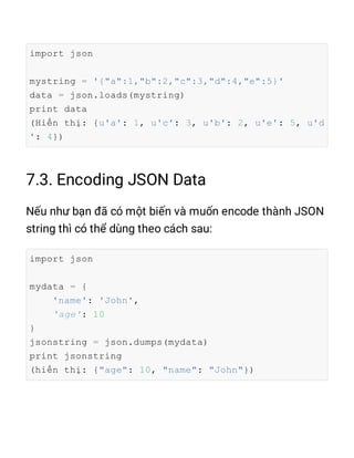 import json
mystring = '{"a":1,"b":2,"c":3,"d":4,"e":5}'
data = json.loads(mystring)
print data
(Hiển thị: {u'a': 1, u'c': 3, u'b': 2, u'e': 5, u'd
': 4})
import json
mydata = {
'name': 'John',
'age': 10
}
jsonstring = json.dumps(mydata)
print jsonstring
(hiển thị: {"age": 10, "name": "John"})
 