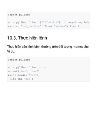 import pylibmc
mc = pylibmc.Client(["127.0.0.1"], binary=True, beh
aviors={"tcp_nodelay": True, "ketama": True})
import pylibmc
mc = pylibmc.Client(...)
mc.set('foo', 'bar')
print mc.get('foo')
(Hiển thị 'bar')
 
