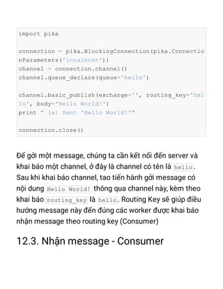 import pika
connection = pika.BlockingConnection(pika.Connectio
nParameters('localhost'))
channel = connection.channel()
channel.queue_declare(queue='hello')
channel.basic_publish(exchange='', routing_key='hel
lo', body='Hello World!')
print " [x] Sent 'Hello World!'"
connection.close()
hello
Hello World!
routing_key hello
 