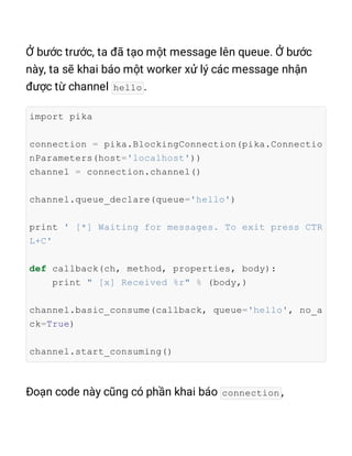hello
import pika
connection = pika.BlockingConnection(pika.Connectio
nParameters(host='localhost'))
channel = connection.channel()
channel.queue_declare(queue='hello')
print ' [*] Waiting for messages. To exit press CTR
L+C'
def callback(ch, method, properties, body):
print " [x] Received %r" % (body,)
channel.basic_consume(callback, queue='hello', no_a
ck=True)
channel.start_consuming()
connection
 