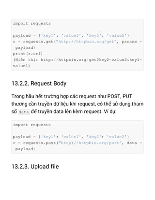 import requests
payload = {'key1': 'value1', 'key2': 'value2'}
r = requests.get("http://httpbin.org/get", params =
payload)
print(r.url)
(Hiển thị: http://httpbin.org/get?key2=value2&key1=
value1)
data
import requests
payload = {'key1': 'value1', 'key2': 'value2'}
r = requests.post("http://httpbin.org/post", data =
payload)
 
