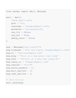 from sender import Mail, Message
mail = Mail(
"smtp.gmail.com",
port = 465,
username = "example@gmail.com",
password = "yourpassword",
use_tls = False,
use_ssl = True,
debug_level = False
)
msg = Message("msg subject")
msg.fromaddr = ("Vo Duy Tuan", "example@gmail.com")
msg.to = "destuser@gmail.com"
msg.body = "this is a msg plain text body"
msg.html = "<b>this is a msg text body</b>"
msg.reply_to = "example@gmail.com"
msg.charset = "utf-8"
msg.extra_headers = {}
msg.mail_options = []
msg.rcpt_options = []
# Send message
mail.send(msg)
 