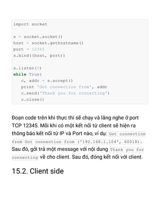 import socket
s = socket.socket()
host = socket.gethostname()
port = 12345
s.bind((host, port))
s.listen(5)
while True:
c, addr = s.accept()
print 'Got connection from', addr
c.send('Thank you for connecting')
c.close()
Got connection
from Got connection from ('192.168.1.104', 60018)
Thank you for
connecting
 