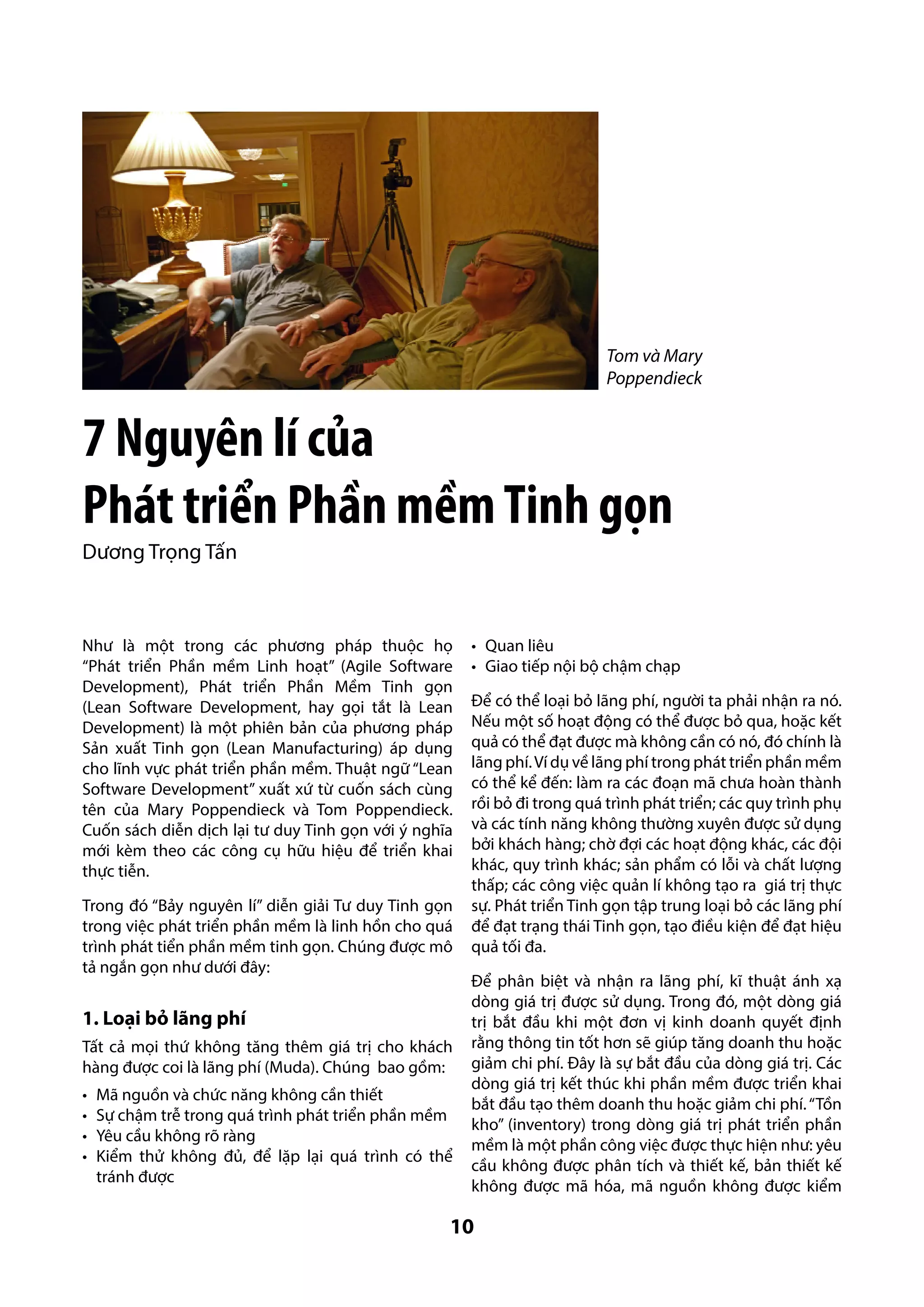 Tom và Mary
Poppendieck

7 Nguyên lí của
Phát triển Phần mềm Tinh gọn
Dương Trọng Tấn

Như là một trong các phương pháp thuộc họ
“Phát triển Phần mềm Linh hoạt” (Agile Software
Development), Phát triển Phần Mềm Tinh gọn
(Lean Software Development, hay gọi tắt là Lean
Development) là một phiên bản của phương pháp
Sản xuất Tinh gọn (Lean Manufacturing) áp dụng
cho lĩnh vực phát triển phần mềm. Thuật ngữ “Lean
Software Development” xuất xứ từ cuốn sách cùng
tên của Mary Poppendieck và Tom Poppendieck.
Cuốn sách diễn dịch lại tư duy Tinh gọn với ý nghĩa
mới kèm theo các công cụ hữu hiệu để triển khai
thực tiễn.
Trong đó “Bảy nguyên lí” diễn giải Tư duy Tinh gọn
trong việc phát triển phần mềm là linh hồn cho quá
trình phát tiển phần mềm tinh gọn. Chúng được mô
tả ngắn gọn như dưới đây:

1. Loại bỏ lãng phí
Tất cả mọi thứ không tăng thêm giá trị cho khách
hàng được coi là lãng phí (Muda). Chúng bao gồm:
•	
•	
•	
•	

Mã nguồn và chức năng không cần thiết
Sự chậm trễ trong quá trình phát triển phần mềm
Yêu cầu không rõ ràng
Kiểm thử không đủ, để lặp lại quá trình có thể
tránh được

•	 Quan liêu
•	 Giao tiếp nội bộ chậm chạp
Để có thể loại bỏ lãng phí, người ta phải nhận ra nó.
Nếu một số hoạt động có thể được bỏ qua, hoặc kết
quả có thể đạt được mà không cần có nó, đó chính là
lãng phí. Ví dụ về lãng phí trong phát triển phần mềm
có thể kể đến: làm ra các đoạn mã chưa hoàn thành
rồi bỏ đi trong quá trình phát triển; các quy trình phụ
và các tính năng không thường xuyên được sử dụng
bởi khách hàng; chờ đợi các hoạt động khác, các đội
khác, quy trình khác; sản phẩm có lỗi và chất lượng
thấp; các công việc quản lí không tạo ra giá trị thực
sự. Phát triển Tinh gọn tập trung loại bỏ các lãng phí
để đạt trạng thái Tinh gọn, tạo điều kiện để đạt hiệu
quả tối đa.
Để phân biệt và nhận ra lãng phí, kĩ thuật ánh xạ
dòng giá trị được sử dụng. Trong đó, một dòng giá
trị bắt đầu khi một đơn vị kinh doanh quyết định
rằng thông tin tốt hơn sẽ giúp tăng doanh thu hoặc
giảm chi phí. Đây là sự bắt đầu của dòng giá trị. Các
dòng giá trị kết thúc khi phần mềm được triển khai
bắt đầu tạo thêm doanh thu hoặc giảm chi phí. “Tồn
kho” (inventory) trong dòng giá trị phát triển phần
mềm là một phần công việc được thực hiện như: yêu
cầu không được phân tích và thiết kế, bản thiết kế
không được mã hóa, mã nguồn không được kiểm

10

 