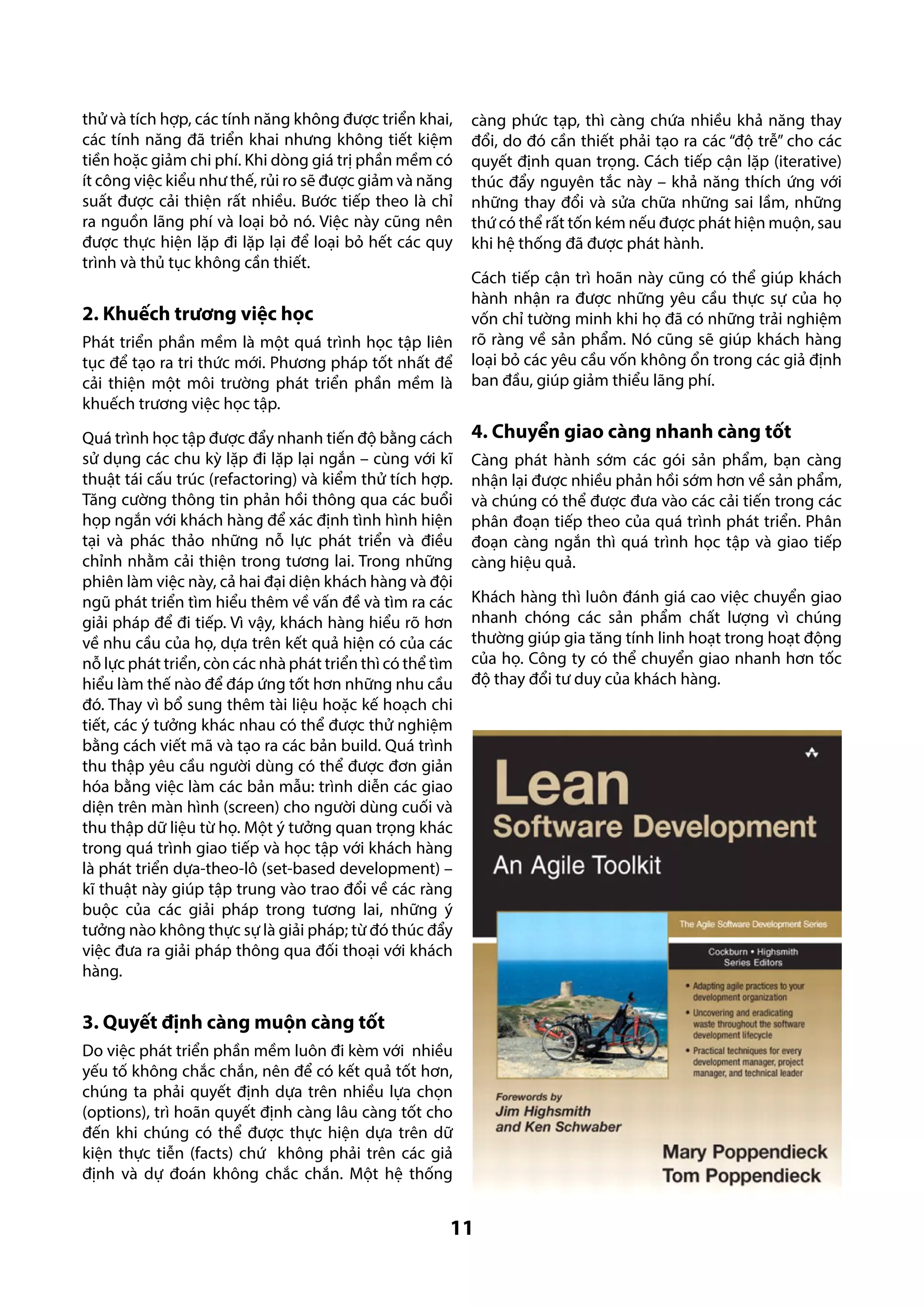 thử và tích hợp, các tính năng không được triển khai,
các tính năng đã triển khai nhưng không tiết kiệm
tiền hoặc giảm chi phí. Khi dòng giá trị phần mềm có
ít công việc kiểu như thế, rủi ro sẽ được giảm và năng
suất được cải thiện rất nhiều. Bước tiếp theo là chỉ
ra nguồn lãng phí và loại bỏ nó. Việc này cũng nên
được thực hiện lặp đi lặp lại để loại bỏ hết các quy
trình và thủ tục không cần thiết.

2. Khuếch trương việc học
Phát triển phần mềm là một quá trình học tập liên
tục để tạo ra tri thức mới. Phương pháp tốt nhất để
cải thiện một môi trường phát triển phần mềm là
khuếch trương việc học tập.
Quá trình học tập được đẩy nhanh tiến độ bằng cách
sử dụng các chu kỳ lặp đi lặp lại ngắn – cùng với kĩ
thuật tái cấu trúc (refactoring) và kiểm thử tích hợp.
Tăng cường thông tin phản hồi thông qua các buổi
họp ngắn với khách hàng để xác định tình hình hiện
tại và phác thảo những nỗ lực phát triển và điều
chỉnh nhằm cải thiện trong tương lai. Trong những
phiên làm việc này, cả hai đại diện khách hàng và đội
ngũ phát triển tìm hiểu thêm về vấn đề và tìm ra các
giải pháp để đi tiếp. Vì vậy, khách hàng hiểu rõ hơn
về nhu cầu của họ, dựa trên kết quả hiện có của các
nỗ lực phát triển, còn các nhà phát triển thì có thể tìm
hiểu làm thế nào để đáp ứng tốt hơn những nhu cầu
đó. Thay vì bổ sung thêm tài liệu hoặc kế hoạch chi
tiết, các ý tưởng khác nhau có thể được thử nghiệm
bằng cách viết mã và tạo ra các bản build. Quá trình
thu thập yêu cầu người dùng có thể được đơn giản
hóa bằng việc làm các bản mẫu: trình diễn các giao
diện trên màn hình (screen) cho người dùng cuối và
thu thập dữ liệu từ họ. Một ý tưởng quan trọng khác
trong quá trình giao tiếp và học tập với khách hàng
là phát triển dựa-theo-lô (set-based development) –
kĩ thuật này giúp tập trung vào trao đổi về các ràng
buộc của các giải pháp trong tương lai, những ý
tưởng nào không thực sự là giải pháp; từ đó thúc đẩy
việc đưa ra giải pháp thông qua đối thoại với khách
hàng.

càng phức tạp, thì càng chứa nhiều khả năng thay
đổi, do đó cần thiết phải tạo ra các “độ trễ” cho các
quyết định quan trọng. Cách tiếp cận lặp (iterative)
thúc đẩy nguyên tắc này – khả năng thích ứng với
những thay đổi và sửa chữa những sai lầm, những
thứ có thể rất tốn kém nếu được phát hiện muộn, sau
khi hệ thống đã được phát hành.
Cách tiếp cận trì hoãn này cũng có thể giúp khách
hành nhận ra được những yêu cầu thực sự của họ
vốn chỉ tường minh khi họ đã có những trải nghiệm
rõ ràng về sản phẩm. Nó cũng sẽ giúp khách hàng
loại bỏ các yêu cầu vốn không ổn trong các giả định
ban đầu, giúp giảm thiểu lãng phí.

4. Chuyển giao càng nhanh càng tốt
Càng phát hành sớm các gói sản phẩm, bạn càng
nhận lại được nhiều phản hồi sớm hơn về sản phẩm,
và chúng có thể được đưa vào các cải tiến trong các
phân đoạn tiếp theo của quá trình phát triển. Phân
đoạn càng ngắn thì quá trình học tập và giao tiếp
càng hiệu quả.
Khách hàng thì luôn đánh giá cao việc chuyển giao
nhanh chóng các sản phẩm chất lượng vì chúng
thường giúp gia tăng tính linh hoạt trong hoạt động
của họ. Công ty có thể chuyển giao nhanh hơn tốc
độ thay đổi tư duy của khách hàng.

3. Quyết định càng muộn càng tốt
Do việc phát triển phần mềm luôn đi kèm với nhiều
yếu tố không chắc chắn, nên để có kết quả tốt hơn,
chúng ta phải quyết định dựa trên nhiều lựa chọn
(options), trì hoãn quyết định càng lâu càng tốt cho
đến khi chúng có thể được thực hiện dựa trên dữ
kiện thực tiễn (facts) chứ không phải trên các giả
định và dự đoán không chắc chắn. Một hệ thống

11

 