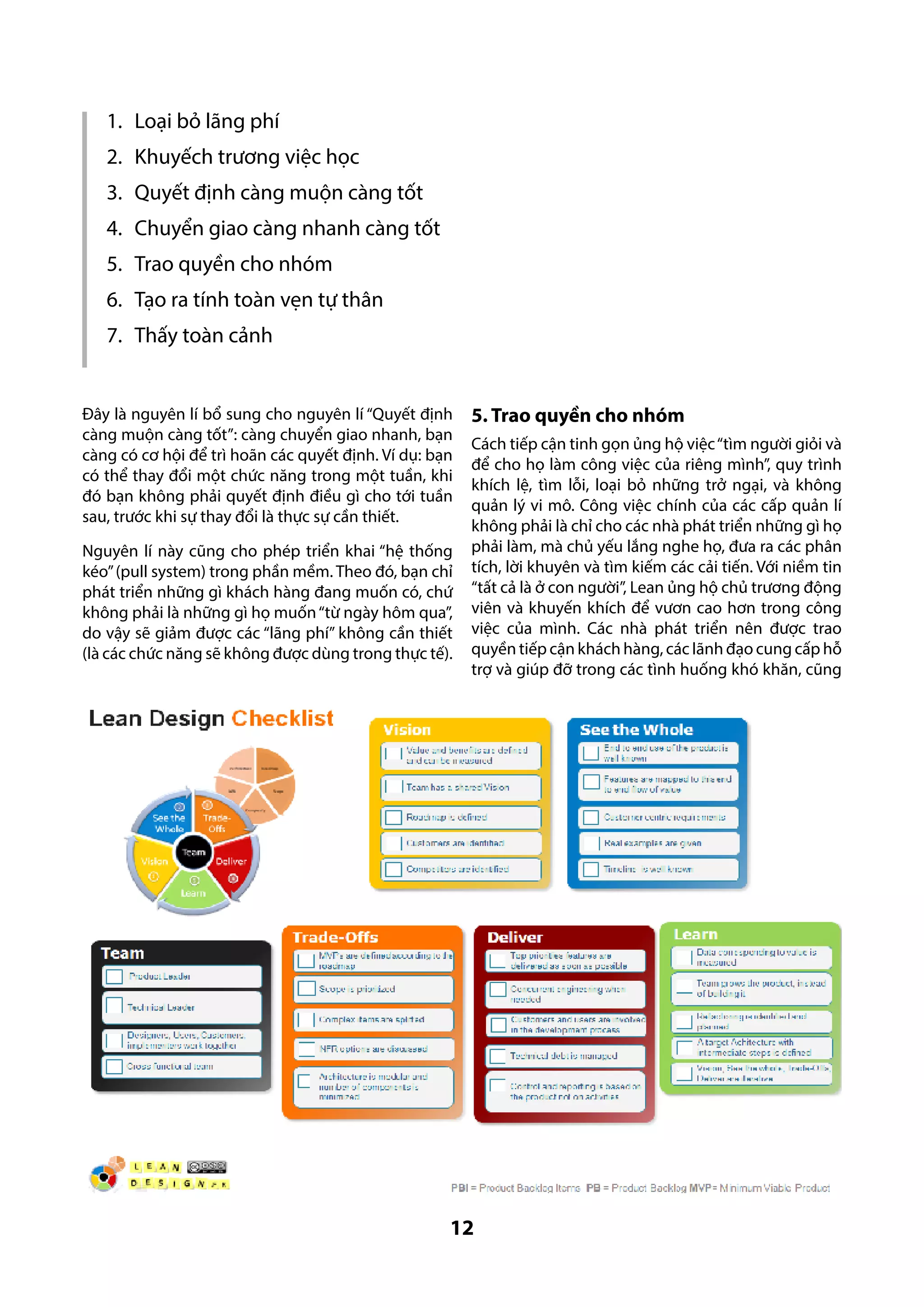 1.	 Loại bỏ lãng phí
2.	 Khuyếch trương việc học
3.	 Quyết định càng muộn càng tốt
4.	 Chuyển giao càng nhanh càng tốt
5.	 Trao quyền cho nhóm
6.	 Tạo ra tính toàn vẹn tự thân
7.	 Thấy toàn cảnh

Đây là nguyên lí bổ sung cho nguyên lí “Quyết định
càng muộn càng tốt”: càng chuyển giao nhanh, bạn
càng có cơ hội để trì hoãn các quyết định. Ví dụ: bạn
có thể thay đổi một chức năng trong một tuần, khi
đó bạn không phải quyết định điều gì cho tới tuần
sau, trước khi sự thay đổi là thực sự cần thiết.
Nguyên lí này cũng cho phép triển khai “hệ thống
kéo” (pull system) trong phần mềm. Theo đó, bạn chỉ
phát triển những gì khách hàng đang muốn có, chứ
không phải là những gì họ muốn “từ ngày hôm qua”,
do vậy sẽ giảm được các “lãng phí” không cần thiết
(là các chức năng sẽ không được dùng trong thực tế).

5. Trao quyền cho nhóm
Cách tiếp cận tinh gọn ủng hộ việc “tìm người giỏi và
để cho họ làm công việc của riêng mình”, quy trình
khích lệ, tìm lỗi, loại bỏ những trở ngại, và không
quản lý vi mô. Công việc chính của các cấp quản lí
không phải là chỉ cho các nhà phát triển những gì họ
phải làm, mà chủ yếu lắng nghe họ, đưa ra các phân
tích, lời khuyên và tìm kiếm các cải tiến. Với niềm tin
“tất cả là ở con người”, Lean ủng hộ chủ trương động
viên và khuyến khích để vươn cao hơn trong công
việc của mình. Các nhà phát triển nên được trao
quyền tiếp cận khách hàng, các lãnh đạo cung cấp hỗ
trợ và giúp đỡ trong các tình huống khó khăn, cũng

12

 