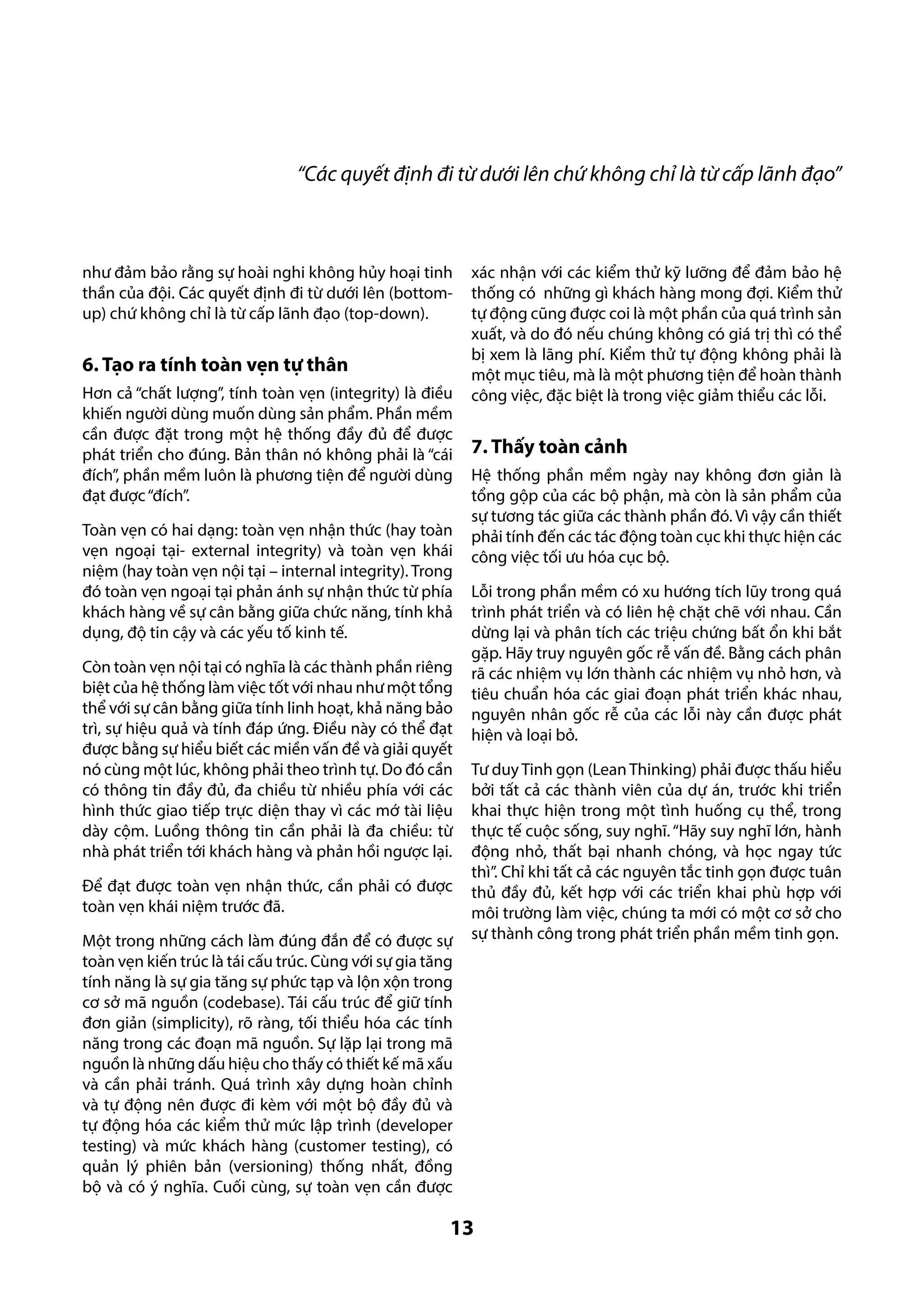 “Các quyết định đi từ dưới lên chứ không chỉ là từ cấp lãnh đạo”

như đảm bảo rằng sự hoài nghi không hủy hoại tinh
thần của đội. Các quyết định đi từ dưới lên (bottomup) chứ không chỉ là từ cấp lãnh đạo (top-down).

6. Tạo ra tính toàn vẹn tự thân
Hơn cả “chất lượng”, tính toàn vẹn (integrity) là điều
khiến người dùng muốn dùng sản phẩm. Phần mềm
cần được đặt trong một hệ thống đầy đủ để được
phát triển cho đúng. Bản thân nó không phải là “cái
đích”, phần mềm luôn là phương tiện để người dùng
đạt được “đích”.
Toàn vẹn có hai dạng: toàn vẹn nhận thức (hay toàn
vẹn ngoại tại- external integrity) và toàn vẹn khái
niệm (hay toàn vẹn nội tại – internal integrity). Trong
đó toàn vẹn ngoại tại phản ánh sự nhận thức từ phía
khách hàng về sự cân bằng giữa chức năng, tính khả
dụng, độ tin cậy và các yếu tố kinh tế.
Còn toàn vẹn nội tại có nghĩa là các thành phần riêng
biệt của hệ thống làm việc tốt với nhau như một tổng
thể với sự cân bằng giữa tính linh hoạt, khả năng bảo
trì, sự hiệu quả và tính đáp ứng. Điều này có thể đạt
được bằng sự hiểu biết các miền vấn đề và giải quyết
nó cùng một lúc, không phải theo trình tự. Do đó cần
có thông tin đầy đủ, đa chiều từ nhiều phía với các
hình thức giao tiếp trực diện thay vì các mớ tài liệu
dày cộm. Luồng thông tin cần phải là đa chiều: từ
nhà phát triển tới khách hàng và phản hồi ngược lại.
Để đạt được toàn vẹn nhận thức, cần phải có được
toàn vẹn khái niệm trước đã.
Một trong những cách làm đúng đắn để có được sự
toàn vẹn kiến ​​trúc là tái cấu trúc. Cùng với sự gia tăng
tính năng là sự gia tăng sự phức tạp và lộn xộn trong
cơ sở mã nguồn (codebase). Tái cấu trúc để giữ tính
đơn giản (simplicity), rõ ràng, tối thiểu hóa các tính
năng trong các đoạn mã nguồn. Sự lặp lại trong mã
nguồn là những dấu hiệu cho thấy có thiết kế mã xấu
và cần phải tránh. Quá trình xây dựng hoàn chỉnh
và tự động nên được đi kèm với một bộ đầy đủ và
tự động hóa các kiểm thử mức lập trình (developer
testing) và mức khách hàng (customer testing), có
quản lý phiên bản (versioning) thống nhất, đồng
bộ và có ý nghĩa. Cuối cùng, sự toàn vẹn cần được

xác nhận với các kiểm thử kỹ lưỡng để đảm bảo hệ
thống có những gì khách hàng mong đợi. Kiểm thử
tự động cũng được coi là một phần của quá trình sản
xuất, và do đó nếu chúng không có giá trị thì có thể
bị xem là lãng phí. Kiểm thử tự động không phải là
một mục tiêu, mà là một phương tiện để hoàn thành
công việc, đặc biệt là trong việc giảm thiểu các lỗi.

7. Thấy toàn cảnh
Hệ thống phần mềm ngày nay không đơn giản là
tổng gộp của các bộ phận, mà còn là sản phẩm của
sự tương tác giữa các thành phần đó. Vì vậy cần thiết
phải tính đến các tác động toàn cục khi thực hiện các
công việc tối ưu hóa cục bộ.
Lỗi trong phần mềm có xu hướng tích lũy trong quá
trình phát triển và có liên hệ chặt chẽ với nhau. Cần
dừng lại và phân tích các triệu chứng bất ổn khi bắt
gặp. Hãy truy nguyên gốc rễ vấn đề. Bằng cách phân
rã các nhiệm vụ lớn thành các nhiệm vụ nhỏ hơn, và
tiêu chuẩn hóa các giai đoạn phát triển khác nhau,
nguyên nhân gốc rễ của các lỗi này cần được phát
hiện và loại bỏ.
Tư duy Tinh gọn (Lean Thinking) phải được thấu hiểu
bởi tất cả các thành viên của dự án, trước khi triển
khai thực hiện trong một tình huống cụ thể, trong
thực tế cuộc sống, suy nghĩ. “Hãy suy nghĩ lớn, hành
động nhỏ, thất bại nhanh chóng, và học ngay tức
thì”. Chỉ khi tất cả các nguyên tắc tinh gọn được tuân
thủ đầy đủ, kết hợp với các triển khai phù hợp với
môi trường làm việc, chúng ta mới có một cơ sở cho
sự thành công trong phát triển phần mềm tinh gọn.

13

 