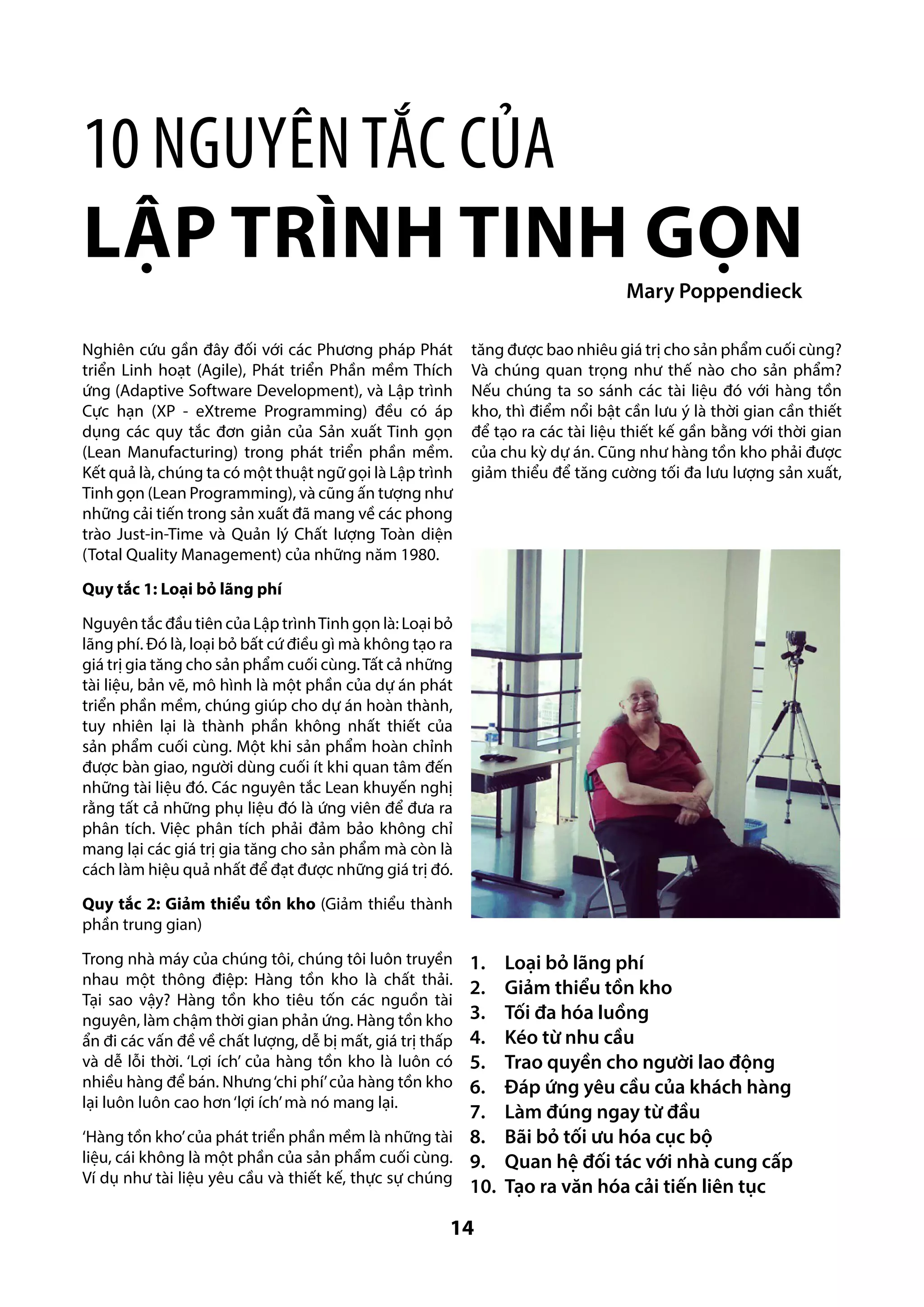 10 nguyên tắc của
Lập trình tinh gọn
Mary Poppendieck
Nghiên cứu gần đây đối với các Phương pháp Phát
triển Linh hoạt (Agile), Phát triển Phần mềm Thích
ứng (Adaptive Software Development), và Lập trình
Cực hạn (XP - eXtreme Programming) đều có áp
dụng các quy tắc đơn giản của Sản xuất Tinh gọn
(Lean Manufacturing) trong phát triển phần mềm.
Kết quả là, chúng ta có một thuật ngữ gọi là Lập trình
Tinh gọn (Lean Programming), và cũng ấn tượng như
những cải tiến trong sản xuất đã mang về các phong
trào Just-in-Time và Quản lý Chất lượng Toàn diện
(Total Quality Management) của những năm 1980.

tăng được bao nhiêu giá trị cho sản phẩm cuối cùng?
Và chúng quan trọng như thế nào cho sản phẩm?
Nếu chúng ta so sánh các tài liệu đó với hàng tồn
kho, thì điểm nổi bật cần lưu ý là thời gian cần thiết
để tạo ra các tài liệu thiết kế gần bằng với thời gian
của chu kỳ dự án. Cũng như hàng tồn kho phải được
giảm thiểu để tăng cường tối đa lưu lượng sản xuất,

Quy tắc 1: Loại bỏ lãng phí
Nguyên tắc đầu tiên của Lập trình Tinh gọn là: Loại bỏ
lãng phí. Đó là, loại bỏ bất cứ điều gì mà không tạo ra
giá trị gia tăng cho sản phẩm cuối cùng. Tất cả những
tài liệu, bản vẽ, mô hình là một phần của dự án phát
triển phần mềm, chúng giúp cho dự án hoàn thành,
tuy nhiên lại là thành phần không nhất thiết của
sản phẩm cuối cùng. Một khi sản phẩm hoàn chỉnh
được bàn giao, người dùng cuối ít khi quan tâm đến
những tài liệu đó. Các nguyên tắc Lean khuyến nghị
rằng tất cả những phụ liệu đó là ứng viên để đưa ra
phân tích. Việc phân tích phải đảm bảo không chỉ
mang lại các giá trị gia tăng cho sản phẩm mà còn là
cách làm hiệu quả nhất để đạt được những giá trị đó.
Quy tắc 2: Giảm thiểu tồn kho (Giảm thiểu thành
phần trung gian)
Trong nhà máy của chúng tôi, chúng tôi luôn truyền
nhau một thông điệp: Hàng tồn kho là chất thải.
Tại sao vậy? Hàng tồn kho tiêu tốn các nguồn tài
nguyên, làm chậm thời gian phản ứng. Hàng tồn kho
ẩn đi các vấn đề về chất lượng, dễ bị mất, giá trị thấp
và dễ lỗi thời. ‘Lợi ích’ của hàng tồn kho là luôn có
nhiều hàng để bán. Nhưng ‘chi phí’ của hàng tồn kho
lại luôn luôn cao hơn ‘lợi ích’ mà nó mang lại.

1.	 Loại bỏ lãng phí
2.	 Giảm thiểu tồn kho
3.	 Tối đa hóa luồng
4.	 Kéo từ nhu cầu
5.	 Trao quyền cho người lao động
6.	 Đáp ứng yêu cầu của khách hàng
7.	 Làm đúng ngay từ đầu
‘Hàng tồn kho’ của phát triển phần mềm là những tài 8.	 Bãi bỏ tối ưu hóa cục bộ
liệu, cái không là một phần của sản phẩm cuối cùng. 9.	 Quan hệ đối tác với nhà cung cấp
Ví dụ như tài liệu yêu cầu và thiết kế, thực sự chúng
10.	 Tạo ra văn hóa cải tiến liên tục

14

 