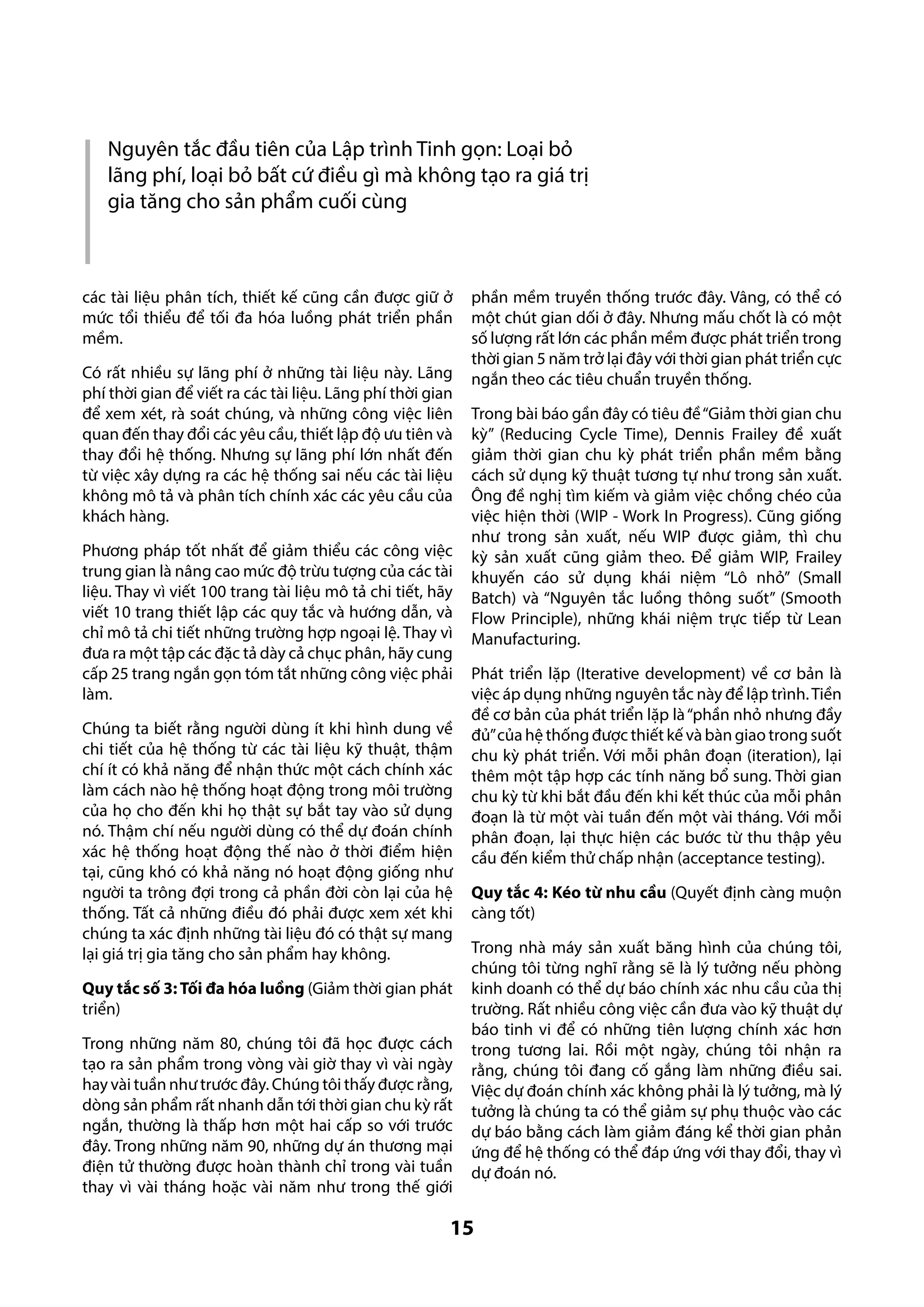 Nguyên tắc đầu tiên của Lập trình Tinh gọn: Loại bỏ
lãng phí, loại bỏ bất cứ điều gì mà không tạo ra giá trị
gia tăng cho sản phẩm cuối cùng

các tài liệu phân tích, thiết kế cũng cần được giữ ở
mức tổi thiểu để tối đa hóa luồng phát triển phần
mềm.
Có rất nhiều sự lãng phí ở những tài liệu này. Lãng
phí thời gian để viết ra các tài liệu. Lãng phí thời gian
để xem xét, rà soát chúng, và những công việc liên
quan đến thay đổi các yêu cầu, thiết lập độ ưu tiên và
thay đổi hệ thống. Nhưng sự lãng phí lớn nhất đến
từ việc xây dựng ra các hệ thống sai nếu các tài liệu
không mô tả và phân tích chính xác các yêu cầu của
khách hàng.
Phương pháp tốt nhất để giảm thiểu các công việc
trung gian là nâng cao mức độ trừu tượng của các tài
liệu. Thay vì viết 100 trang tài liệu mô tả chi tiết, hãy
viết 10 trang thiết lập các quy tắc và hướng dẫn, và
chỉ mô tả chi tiết những trường hợp ngoại lệ. Thay vì
đưa ra một tập các đặc tả dày cả chục phân, hãy cung
cấp 25 trang ngắn gọn tóm tắt những công việc phải
làm.
Chúng ta biết rằng người dùng ít khi hình dung về
chi tiết của hệ thống từ các tài liệu kỹ thuật, thậm
chí ít có khả năng để nhận thức một cách chính xác
làm cách nào hệ thống hoạt động trong môi trường
của họ cho đến khi họ thật sự bắt tay vào sử dụng
nó. Thậm chí nếu người dùng có thể dự đoán chính
xác hệ thống hoạt động thế nào ở thời điểm hiện
tại, cũng khó có khả năng nó hoạt động giống như
người ta trông đợi trong cả phần đời còn lại của hệ
thống. Tất cả những điều đó phải được xem xét khi
chúng ta xác định những tài liệu đó có thật sự mang
lại giá trị gia tăng cho sản phẩm hay không.
Quy tắc số 3: Tối đa hóa luồng (Giảm thời gian phát
triển)
Trong những năm 80, chúng tôi đã học được cách
tạo ra sản phẩm trong vòng vài giờ thay vì vài ngày
hay vài tuần như trước đây. Chúng tôi thấy được rằng,
dòng sản phẩm rất nhanh dẫn tới thời gian chu kỳ rất
ngắn, thường là thấp hơn một hai cấp so với trước
đây. Trong những năm 90, những dự án thương mại
điện tử thường được hoàn thành chỉ trong vài tuần
thay vì vài tháng hoặc vài năm như trong thế giới

phần mềm truyền thống trước đây. Vâng, có thể có
một chút gian dối ở đây. Nhưng mấu chốt là có một
số lượng rất lớn các phần mềm được phát triển trong
thời gian 5 năm trở lại đây với thời gian phát triển cực
ngắn theo các tiêu chuẩn truyền thống.
Trong bài báo gần đây có tiêu đề “Giảm thời gian chu
kỳ” (Reducing Cycle Time), Dennis Frailey đề xuất
giảm thời gian chu kỳ phát triển phần mềm bằng
cách sử dụng kỹ thuật tương tự như trong sản xuất.
Ông đề nghị tìm kiếm và giảm việc chồng chéo của
việc hiện thời (WIP - Work In Progress). Cũng giống
như trong sản xuất, nếu WIP được giảm, thì chu
kỳ sản xuất cũng giảm theo. Để giảm WIP, Frailey
khuyến cáo sử dụng khái niệm “Lô nhỏ” (Small
Batch) và “Nguyên tắc luồng thông suốt” (Smooth
Flow Principle), những khái niệm trực tiếp từ Lean
Manufacturing.
Phát triển lặp (Iterative development) về cơ bản là
việc áp dụng những nguyên tắc này để lập trình. Tiền
đề cơ bản của phát triển lặp là “phần nhỏ nhưng đầy
đủ” của hệ thống được thiết kế và bàn giao trong suốt
chu kỳ phát triển. Với mỗi phân đoạn (iteration), lại
thêm một tập hợp các tính năng bổ sung. Thời gian
chu kỳ từ khi bắt đầu đến khi kết thúc của mỗi phân
đoạn là từ một vài tuần đến một vài tháng. Với mỗi
phân đoạn, lại thực hiện các bước từ thu thập yêu
cầu đến kiểm thử chấp nhận (acceptance testing).
Quy tắc 4: Kéo từ nhu cầu (Quyết định càng muộn
càng tốt)
Trong nhà máy sản xuất băng hình của chúng tôi,
chúng tôi từng nghĩ rằng sẽ là lý tưởng nếu phòng
kinh doanh có thể dự báo chính xác nhu cầu của thị
trường. Rất nhiều công việc cần đưa vào kỹ thuật dự
báo tinh vi để có những tiên lượng chính xác hơn
trong tương lai. Rồi một ngày, chúng tôi nhận ra
rằng, chúng tôi đang cố gắng làm những điều sai.
Việc dự đoán chính xác không phải là lý tưởng, mà lý
tưởng là chúng ta có thể giảm sự phụ thuộc vào các
dự báo bằng cách làm giảm đáng kể thời gian phản
ứng để hệ thống có thể đáp ứng với thay đổi, thay vì
dự đoán nó.

15

 