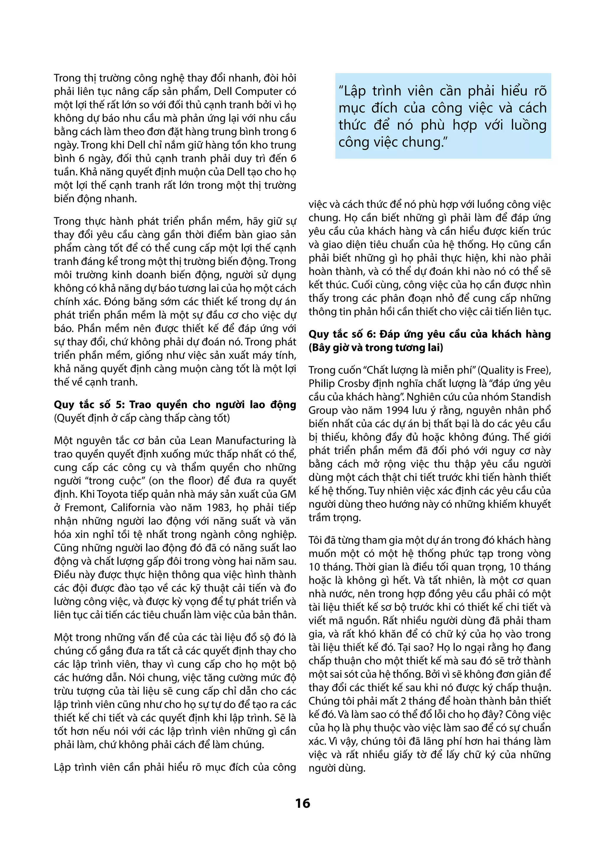 Trong thị trường công nghệ thay đổi nhanh, đòi hỏi
phải liên tục nâng cấp sản phẩm, Dell Computer có
một lợi thế rất lớn so với đối thủ cạnh tranh bởi vì họ
không dự báo nhu cầu mà phản ứng lại với nhu cầu
bằng cách làm theo đơn đặt hàng trung bình trong 6
ngày. Trong khi Dell chỉ nắm giữ hàng tồn kho trung
bình 6 ngày, đối thủ cạnh tranh phải duy trì đến 6
tuần. Khả năng quyết định muộn của Dell tạo cho họ
một lợi thế cạnh tranh rất lớn trong một thị trường
biến động nhanh.
Trong thực hành phát triển phần mềm, hãy giữ sự
thay đổi yêu cầu càng gần thời điểm bàn giao sản
phẩm càng tốt để có thể cung cấp một lợi thế cạnh
tranh đáng kể trong một thị trường biến động. Trong
môi trường kinh doanh biến động, người sử dụng
không có khả năng dự báo tương lai của họ một cách
chính xác. Đóng băng sớm các thiết kế trong dự án
phát triển phần mềm là một sự đầu cơ cho việc dự
báo. Phần mềm nên được thiết kế để đáp ứng với
sự thay đổi, chứ không phải dự đoán nó. Trong phát
triển phần mềm, giống như việc sản xuất máy tính,
khả năng quyết định càng muộn càng tốt là một lợi
thế về cạnh tranh.
Quy tắc số 5: Trao quyền cho người lao động
(Quyết định ở cấp càng thấp càng tốt)
Một nguyên tắc cơ bản của Lean Manufacturing là
trao quyền quyết định xuống mức thấp nhất có thể,
cung cấp các công cụ và thẩm quyền cho những
người “trong cuộc” (on the floor) để đưa ra quyết
định. Khi Toyota tiếp quản nhà máy sản xuất của GM
ở Fremont, California vào năm 1983, họ phải tiếp
nhận những người lao động với năng suất và văn
hóa xin nghỉ tồi tệ nhất trong ngành công nghiệp.
Cũng những người lao động đó đã có năng suất lao
động và chất lượng gấp đôi trong vòng hai năm sau.
Điều này được thực hiện thông qua việc hình thành
các đội được đào tạo về các kỹ thuật cải tiến và đo
lường công việc, và được kỳ vọng để tự phát triển và
liên tục cải tiến các tiêu chuẩn làm việc của bản thân.
Một trong những vấn đề của các tài liệu đồ sộ đó là
chúng cố gắng đưa ra tất cả các quyết định thay cho
các lập trình viên, thay vì cung cấp cho họ một bộ
các hướng dẫn. Nói chung, việc tăng cường mức độ
trừu tượng của tài liệu sẽ cung cấp chỉ dẫn cho các
lập trình viên cũng như cho họ sự tự do để tạo ra các
thiết kế chi tiết và các quyết định khi lập trình. Sẽ là
tốt hơn nếu nói với các lập trình viên những gì cần
phải làm, chứ không phải cách để làm chúng.
Lập trình viên cần phải hiểu rõ mục đích của công

“Lập trình viên cần phải hiểu rõ
mục đích của công việc và cách
thức để nó phù hợp với luồng
công việc chung.”

việc và cách thức để nó phù hợp với luồng công việc
chung. Họ cần biết những gì phải làm để đáp ứng
yêu cầu của khách hàng và cần hiểu được kiến trúc
và giao diện tiêu chuẩn của hệ thống. Họ cũng cần
phải biết những gì họ phải thực hiện, khi nào phải
hoàn thành, và có thể dự đoán khi nào nó có thể sẽ
kết thúc. Cuối cùng, công việc của họ cần được nhìn
thấy trong các phân đoạn nhỏ để cung cấp những
thông tin phản hồi cần thiết cho việc cải tiến liên tục.
Quy tắc số 6: Đáp ứng yêu cầu của khách hàng
(Bây giờ và trong tương lai)
Trong cuốn “Chất lượng là miễn phí” (Quality is Free),
Philip Crosby định nghĩa chất lượng là “đáp ứng yêu
cầu của khách hàng”. Nghiên cứu của nhóm Standish
Group vào năm 1994 lưu ý rằng, nguyên nhân phổ
biến nhất của các dự án bị thất bại là do các yêu cầu
bị thiếu, không đầy đủ hoặc không đúng. Thế giới
phát triển phần mềm đã đối phó với nguy cơ này
bằng cách mở rộng việc thu thập yêu cầu người
dùng một cách thật chi tiết trước khi tiến hành thiết
kế hệ thống. Tuy nhiên việc xác định các yêu cầu của
người dùng theo hướng này có những khiếm khuyết
trầm trọng.
Tôi đã từng tham gia một dự án trong đó khách hàng
muốn một có một hệ thống phức tạp trong vòng
10 tháng. Thời gian là điều tối quan trọng, 10 tháng
hoặc là không gì hết. Và tất nhiên, là một cơ quan
nhà nước, nên trong hợp đồng yêu cầu phải có một
tài liệu thiết kế sơ bộ trước khi có thiết kế chi tiết và
viết mã nguồn. Rất nhiều người dùng đã phải tham
gia, và rất khó khăn để có chữ ký của họ vào trong
tài liệu thiết kế đó. Tại sao? Họ lo ngại rằng họ đang
chấp thuận cho một thiết kế mà sau đó sẽ trở thành
một sai sót của hệ thống. Bởi vì sẽ không đơn giản để
thay đổi các thiết kế sau khi nó được ký chấp thuận.
Chúng tôi phải mất 2 tháng để hoàn thành bản thiết
kế đó. Và làm sao có thể đổ lỗi cho họ đây? Công việc
của họ là phụ thuộc vào việc làm sao để có sự chuẩn
xác. Vì vậy, chúng tôi đã lãng phí hơn hai tháng làm
việc và rất nhiều giấy tờ để lấy chữ ký của những
người dùng.

16

 
