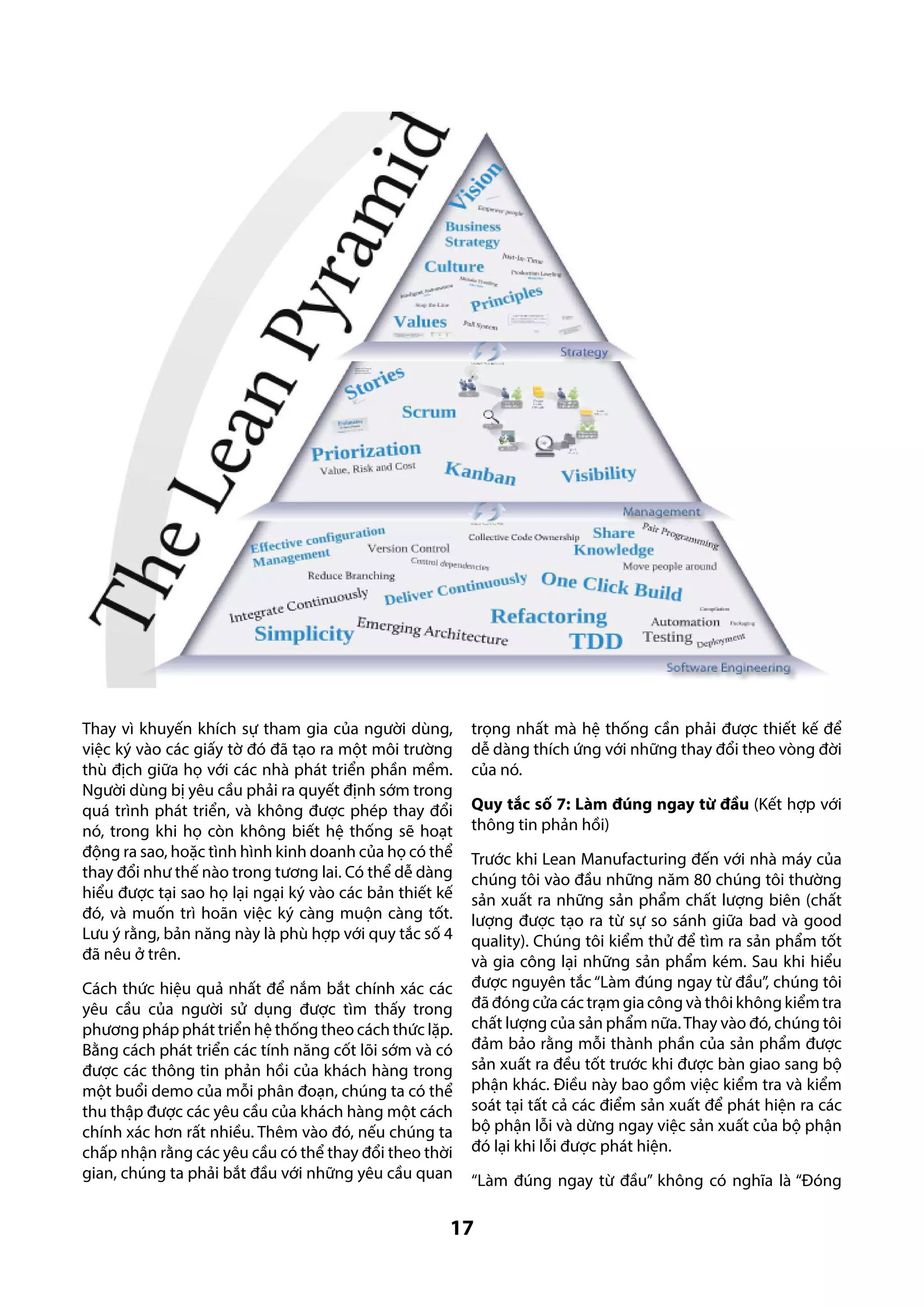 Thay vì khuyến khích sự tham gia của người dùng,
việc ký vào các giấy tờ đó đã tạo ra một môi trường
thù địch giữa họ với các nhà phát triển phần mềm.
Người dùng bị yêu cầu phải ra quyết định sớm trong
quá trình phát triển, và không được phép thay đổi
nó, trong khi họ còn không biết hệ thống sẽ hoạt
động ra sao, hoặc tình hình kinh doanh của họ có thể
thay đổi như thế nào trong tương lai. Có thể dễ dàng
hiểu được tại sao họ lại ngại ký vào các bản thiết kế
đó, và muốn trì hoãn việc ký càng muộn càng tốt.
Lưu ý rằng, bản năng này là phù hợp với quy tắc số 4
đã nêu ở trên.
Cách thức hiệu quả nhất để nắm bắt chính xác các
yêu cầu của người sử dụng được tìm thấy trong
phương pháp phát triển hệ thống theo cách thức lặp.
Bằng cách phát triển các tính năng cốt lõi sớm và có
được các thông tin phản hồi của khách hàng trong
một buổi demo của mỗi phân đoạn, chúng ta có thể
thu thập được các yêu cầu của khách hàng một cách
chính xác hơn rất nhiều. Thêm vào đó, nếu chúng ta
chấp nhận rằng các yêu cầu có thể thay đổi theo thời
gian, chúng ta phải bắt đầu với những yêu cầu quan

trọng nhất mà hệ thống cần phải được thiết kế để
dễ dàng thích ứng với những thay đổi theo vòng đời
của nó.
Quy tắc số 7: Làm đúng ngay từ đầu (Kết hợp với
thông tin phản hồi)
Trước khi Lean Manufacturing đến với nhà máy của
chúng tôi vào đầu những năm 80 chúng tôi thường
sản xuất ra những sản phẩm chất lượng biên (chất
lượng được tạo ra từ sự so sánh giữa bad và good
quality). Chúng tôi kiểm thử để tìm ra sản phẩm tốt
và gia công lại những sản phẩm kém. Sau khi hiểu
được nguyên tắc “Làm đúng ngay từ đầu”, chúng tôi
đã đóng cửa các trạm gia công và thôi không kiểm tra
chất lượng của sản phẩm nữa. Thay vào đó, chúng tôi
đảm bảo rằng mỗi thành phần của sản phẩm được
sản xuất ra đều tốt trước khi được bàn giao sang bộ
phận khác. Điều này bao gồm việc kiểm tra và kiểm
soát tại tất cả các điểm sản xuất để phát hiện ra các
bộ phận lỗi và dừng ngay việc sản xuất của bộ phận
đó lại khi lỗi được phát hiện.
“Làm đúng ngay từ đầu” không có nghĩa là “Đóng

17

 
