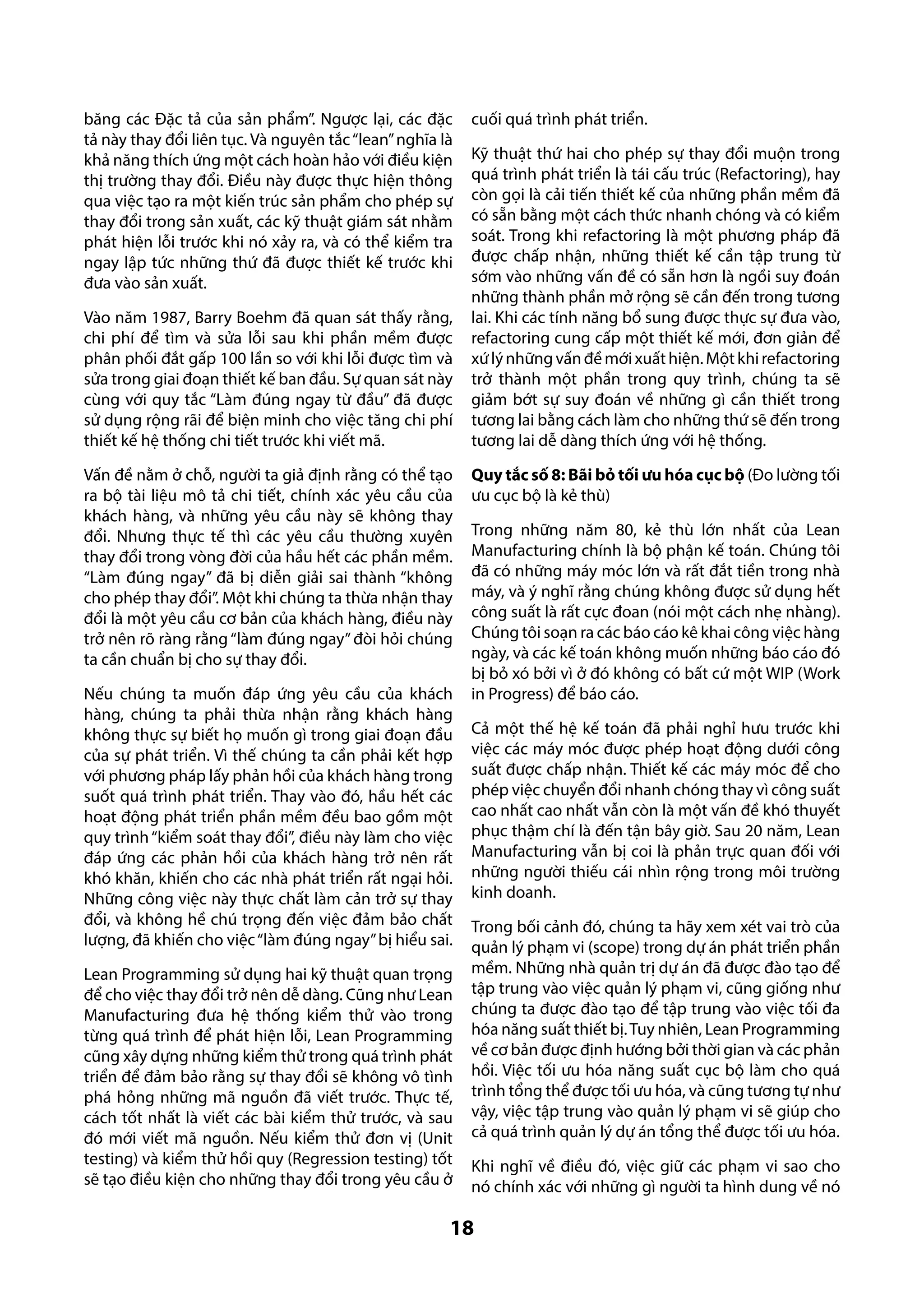 băng các Đặc tả của sản phẩm”. Ngược lại, các đặc
tả này thay đổi liên tục. Và nguyên tắc “lean” nghĩa là
khả năng thích ứng một cách hoàn hảo với điều kiện
thị trường thay đổi. Điều này được thực hiện thông
qua việc tạo ra một kiến trúc sản phẩm cho phép sự
thay đổi trong sản xuất, các kỹ thuật giám sát nhằm
phát hiện lỗi trước khi nó xảy ra, và có thể kiểm tra
ngay lập tức những thứ đã được thiết kế trước khi
đưa vào sản xuất.
Vào năm 1987, Barry Boehm đã quan sát thấy rằng,
chi phí để tìm và sửa lỗi sau khi phần mềm được
phân phối đắt gấp 100 lần so với khi lỗi được tìm và
sửa trong giai đoạn thiết kế ban đầu. Sự quan sát này
cùng với quy tắc “Làm đúng ngay từ đầu” đã được
sử dụng rộng rãi để biện minh cho việc tăng chi phí
thiết kế hệ thống chi tiết trước khi viết mã.
Vấn đề nằm ở chỗ, người ta giả định rằng có thể tạo
ra bộ tài liệu mô tả chi tiết, chính xác yêu cầu của
khách hàng, và những yêu cầu này sẽ không thay
đổi. Nhưng thực tế thì các yêu cầu thường xuyên
thay đổi trong vòng đời của hầu hết các phần mềm.
“Làm đúng ngay” đã bị diễn giải sai thành “không
cho phép thay đổi”. Một khi chúng ta thừa nhận thay
đổi là một yêu cầu cơ bản của khách hàng, điều này
trở nên rõ ràng rằng “làm đúng ngay” đòi hỏi chúng
ta cần chuẩn bị cho sự thay đổi.
Nếu chúng ta muốn đáp ứng yêu cầu của khách
hàng, chúng ta phải thừa nhận rằng khách hàng
không thực sự biết họ muốn gì trong giai đoạn đầu
của sự phát triển. Vì thế chúng ta cần phải kết hợp
với phương pháp lấy phản hồi của khách hàng trong
suốt quá trình phát triển. Thay vào đó, hầu hết các
hoạt động phát triển phần mềm đều bao gồm một
quy trình “kiểm soát thay đổi”, điều này làm cho việc
đáp ứng các phản hồi của khách hàng trở nên rất
khó khăn, khiến cho các nhà phát triển rất ngại hỏi.
Những công việc này thực chất làm cản trở sự thay
đổi, và không hề chú trọng đến việc đảm bảo chất
lượng, đã khiến cho việc “làm đúng ngay” bị hiểu sai.
Lean Programming sử dụng hai kỹ thuật quan trọng
để cho việc thay đổi trở nên dễ dàng. Cũng như Lean
Manufacturing đưa hệ thống kiểm thử vào trong
từng quá trình để phát hiện lỗi, Lean Programming
cũng xây dựng những kiểm thử trong quá trình phát
triển để đảm bảo rằng sự thay đổi sẽ không vô tình
phá hỏng những mã nguồn đã viết trước. Thực tế,
cách tốt nhất là viết các bài kiểm thử trước, và sau
đó mới viết mã nguồn. Nếu kiểm thử đơn vị (Unit
testing) và kiểm thử hồi quy (Regression testing) tốt
sẽ tạo điều kiện cho những thay đổi trong yêu cầu ở

cuối quá trình phát triển.
Kỹ thuật thứ hai cho phép sự thay đổi muộn trong
quá trình phát triển là tái cấu trúc (Refactoring), hay
còn gọi là cải tiến thiết kế của những phần mềm đã
có sẵn bằng một cách thức nhanh chóng và có kiểm
soát. Trong khi refactoring là một phương pháp đã
được chấp nhận, những thiết kế cần tập trung từ
sớm vào những vấn đề có sẵn hơn là ngồi suy đoán
những thành phần mở rộng sẽ cần đến trong tương
lai. Khi các tính năng bổ sung được thực sự đưa vào,
refactoring cung cấp một thiết kế mới, đơn giản để
xứ lý những vấn đề mới xuất hiện. Một khi refactoring
trở thành một phần trong quy trình, chúng ta sẽ
giảm bớt sự suy đoán về những gì cần thiết trong
tương lai bằng cách làm cho những thứ sẽ đến trong
tương lai dễ dàng thích ứng với hệ thống.
Quy tắc số 8: Bãi bỏ tối ưu hóa cục bộ (Đo lường tối
ưu cục bộ là kẻ thù)
Trong những năm 80, kẻ thù lớn nhất của Lean
Manufacturing chính là bộ phận kế toán. Chúng tôi
đã có những máy móc lớn và rất đắt tiền trong nhà
máy, và ý nghĩ rằng chúng không được sử dụng hết
công suất là rất cực đoan (nói một cách nhẹ nhàng).
Chúng tôi soạn ra các báo cáo kê khai công việc hàng
ngày, và các kế toán không muốn những báo cáo đó
bị bỏ xó bởi vì ở đó không có bất cứ một WIP (Work
in Progress) để báo cáo.
Cả một thế hệ kế toán đã phải nghỉ hưu trước khi
việc các máy móc được phép hoạt động dưới công
suất được chấp nhận. Thiết kế các máy móc để cho
phép việc chuyển đổi nhanh chóng thay vì công suất
cao nhất cao nhất vẫn còn là một vấn đề khó thuyết
phục thậm chí là đến tận bây giờ. Sau 20 năm, Lean
Manufacturing vẫn bị coi là phản trực quan đối với
những người thiếu cái nhìn rộng trong môi trường
kinh doanh.
Trong bối cảnh đó, chúng ta hãy xem xét vai trò của
quản lý phạm vi (scope) trong dự án phát triển phần
mềm. Những nhà quản trị dự án đã được đào tạo để
tập trung vào việc quản lý phạm vi, cũng giống như
chúng ta được đào tạo để tập trung vào việc tối đa
hóa năng suất thiết bị. Tuy nhiên, Lean Programming
về cơ bản được định hướng bởi thời gian và các phản
hồi. Việc tối ưu hóa năng suất cục bộ làm cho quá
trình tổng thể được tối ưu hóa, và cũng tương tự như
vậy, việc tập trung vào quản lý phạm vi sẽ giúp cho
cả quá trình quản lý dự án tổng thể được tối ưu hóa.
Khi nghĩ về điều đó, việc giữ các phạm vi sao cho
nó chính xác với những gì người ta hình dung về nó

18

 