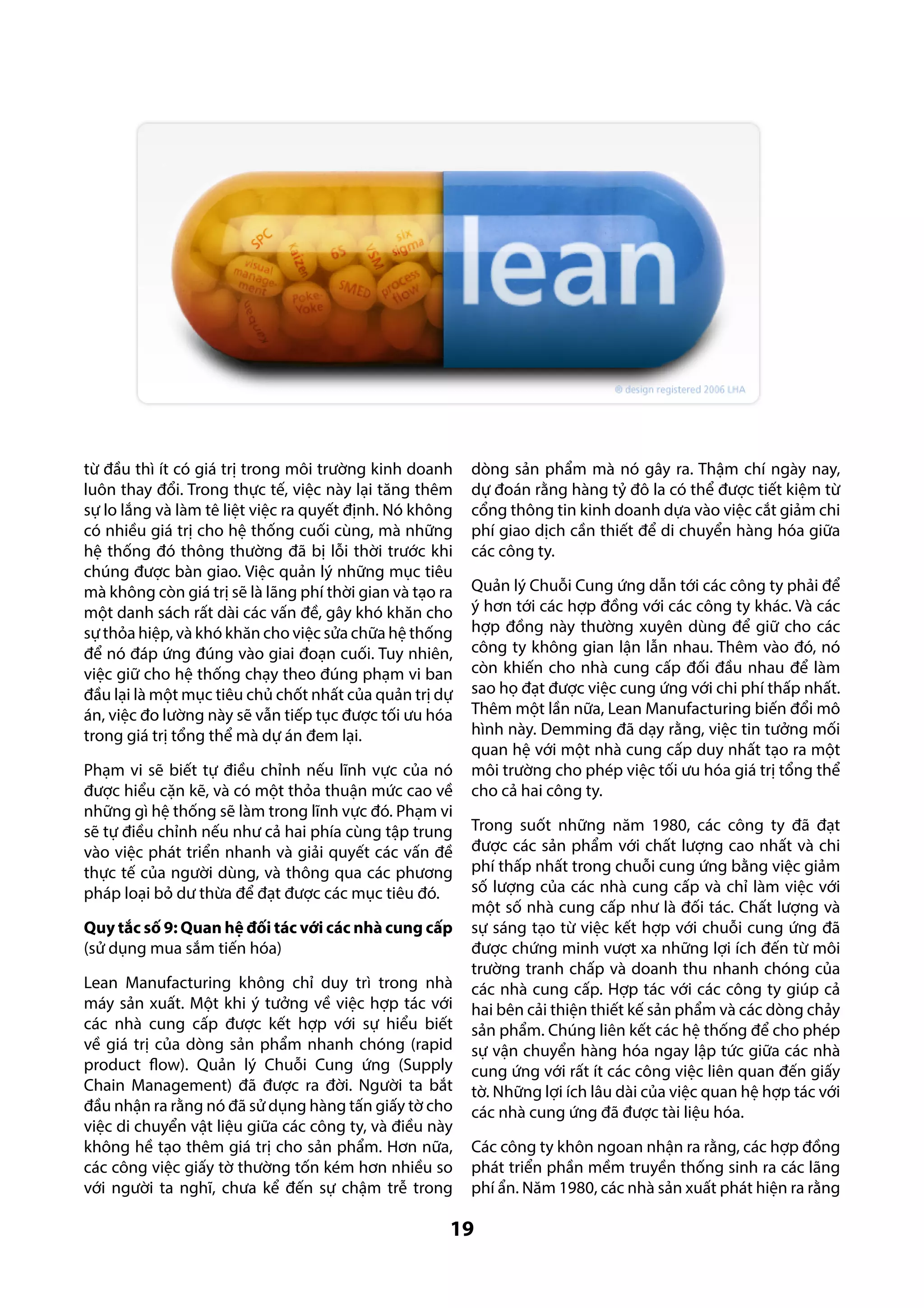 từ đầu thì ít có giá trị trong môi trường kinh doanh
luôn thay đổi. Trong thực tế, việc này lại tăng thêm
sự lo lắng và làm tê liệt việc ra quyết định. Nó không
có nhiều giá trị cho hệ thống cuối cùng, mà những
hệ thống đó thông thường đã bị lỗi thời trước khi
chúng được bàn giao. Việc quản lý những mục tiêu
mà không còn giá trị sẽ là lãng phí thời gian và tạo ra
một danh sách rất dài các vấn đề, gây khó khăn cho
sự thỏa hiệp, và khó khăn cho việc sửa chữa hệ thống
để nó đáp ứng đúng vào giai đoạn cuối. Tuy nhiên,
việc giữ cho hệ thống chạy theo đúng phạm vi ban
đầu lại là một mục tiêu chủ chốt nhất của quản trị dự
án, việc đo lường này sẽ vẫn tiếp tục được tối ưu hóa
trong giá trị tổng thể mà dự án đem lại.
Phạm vi sẽ biết tự điều chỉnh nếu lĩnh vực của nó
được hiểu cặn kẽ, và có một thỏa thuận mức cao về
những gì hệ thống sẽ làm trong lĩnh vực đó. Phạm vi
sẽ tự điều chỉnh nếu như cả hai phía cùng tập trung
vào việc phát triển nhanh và giải quyết các vấn đề
thực tế của người dùng, và thông qua các phương
pháp loại bỏ dư thừa để đạt được các mục tiêu đó.
Quy tắc số 9: Quan hệ đối tác với các nhà cung cấp
(sử dụng mua sắm tiến hóa)
Lean Manufacturing không chỉ duy trì trong nhà
máy sản xuất. Một khi ý tưởng về việc hợp tác với
các nhà cung cấp được kết hợp với sự hiểu biết
về giá trị của dòng sản phẩm nhanh chóng (rapid
product flow). Quản lý Chuỗi Cung ứng (Supply
Chain Management) đã được ra đời. Người ta bắt
đầu nhận ra rằng nó đã sử dụng hàng tấn giấy tờ cho
việc di chuyển vật liệu giữa các công ty, và điều này
không hề tạo thêm giá trị cho sản phẩm. Hơn nữa,
các công việc giấy tờ thường tốn kém hơn nhiều so
với người ta nghĩ, chưa kể đến sự chậm trễ trong

dòng sản phẩm mà nó gây ra. Thậm chí ngày nay,
dự đoán rằng hàng tỷ đô la có thể được tiết kiệm từ
cổng thông tin kinh doanh dựa vào việc cắt giảm chi
phí giao dịch cần thiết để di chuyển hàng hóa giữa
các công ty.
Quản lý Chuỗi Cung ứng dẫn tới các công ty phải để
ý hơn tới các hợp đồng với các công ty khác. Và các
hợp đồng này thường xuyên dùng để giữ cho các
công ty không gian lận lẫn nhau. Thêm vào đó, nó
còn khiến cho nhà cung cấp đối đầu nhau để làm
sao họ đạt được việc cung ứng với chi phí thấp nhất.
Thêm một lần nữa, Lean Manufacturing biến đổi mô
hình này. Demming đã dạy rằng, việc tin tưởng mối
quan hệ với một nhà cung cấp duy nhất tạo ra một
môi trường cho phép việc tối ưu hóa giá trị tổng thể
cho cả hai công ty.
Trong suốt những năm 1980, các công ty đã đạt
được các sản phẩm với chất lượng cao nhất và chi
phí thấp nhất trong chuỗi cung ứng bằng việc giảm
số lượng của các nhà cung cấp và chỉ làm việc với
một số nhà cung cấp như là đối tác. Chất lượng và
sự sáng tạo từ việc kết hợp với chuỗi cung ứng đã
được chứng minh vượt xa những lợi ích đến từ môi
trường tranh chấp và doanh thu nhanh chóng của
các nhà cung cấp. Hợp tác với các công ty giúp cả
hai bên cải thiện thiết kế sản phẩm và các dòng chảy
sản phẩm. Chúng liên kết các hệ thống để cho phép
sự vận chuyển hàng hóa ngay lập tức giữa các nhà
cung ứng với rất ít các công việc liên quan đến giấy
tờ. Những lợi ích lâu dài của việc quan hệ hợp tác với
các nhà cung ứng đã được tài liệu hóa.
Các công ty khôn ngoan nhận ra rằng, các hợp đồng
phát triển phần mềm truyền thống sinh ra các lãng
phí ẩn. Năm 1980, các nhà sản xuất phát hiện ra rằng

19

 