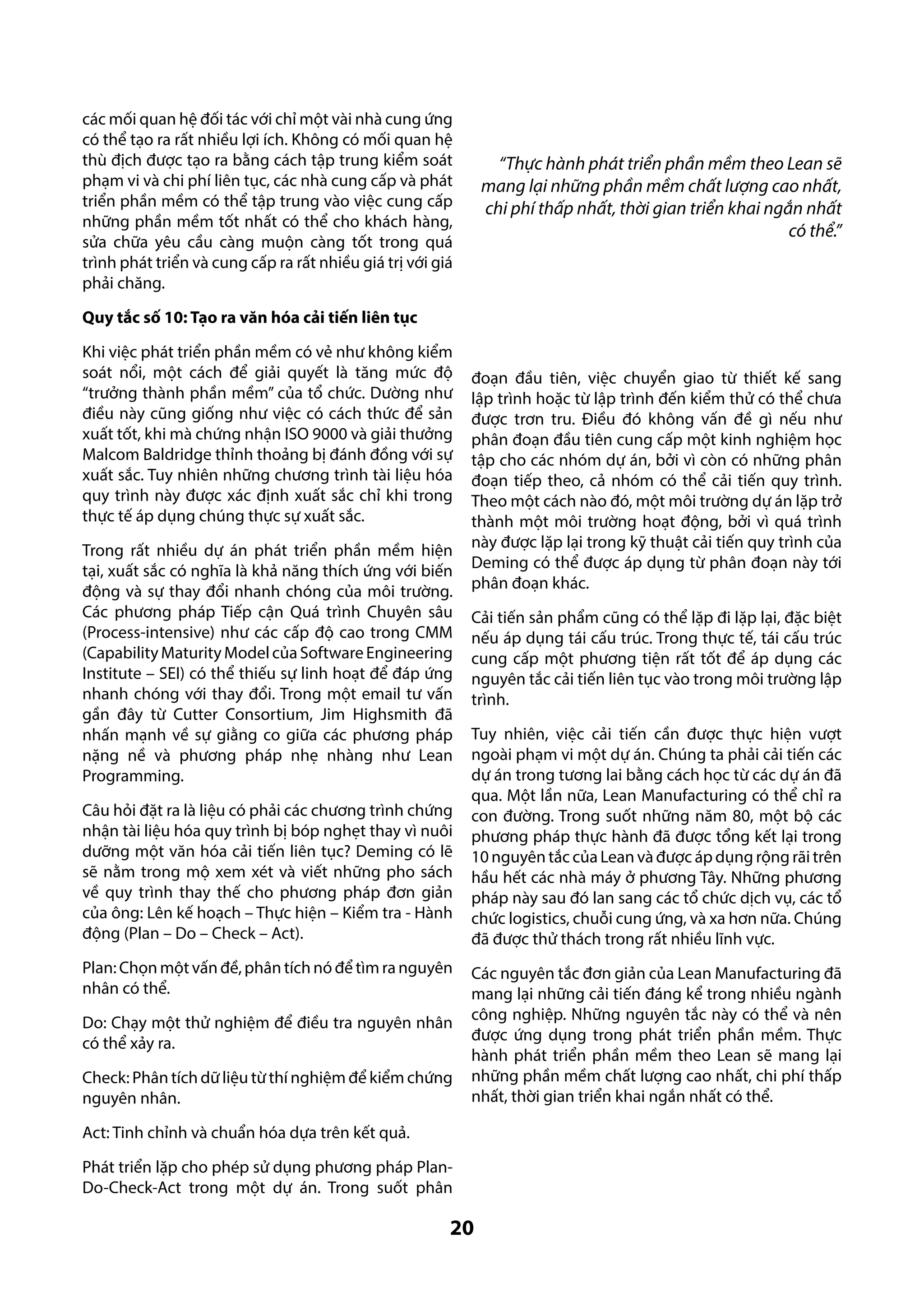 các mối quan hệ đối tác với chỉ một vài nhà cung ứng
có thể tạo ra rất nhiều lợi ích. Không có mối quan hệ
thù địch được tạo ra bằng cách tập trung kiểm soát
phạm vi và chi phí liên tục, các nhà cung cấp và phát
triển phần mềm có thể tập trung vào việc cung cấp
những phần mềm tốt nhất có thể cho khách hàng,
sửa chữa yêu cầu càng muộn càng tốt trong quá
trình phát triển và cung cấp ra rất nhiều giá trị với giá
phải chăng.

“Thực hành phát triển phần mềm theo Lean sẽ
mang lại những phần mềm chất lượng cao nhất,
chi phí thấp nhất, thời gian triển khai ngắn nhất
có thể.”

Quy tắc số 10: Tạo ra văn hóa cải tiến liên tục
Khi việc phát triển phần mềm có vẻ như không kiểm
soát nổi, một cách để giải quyết là tăng mức độ
“trưởng thành phần mềm” của tổ chức. Dường như
điều này cũng giống như việc có cách thức để sản
xuất tốt, khi mà chứng nhận ISO 9000 và giải thưởng
Malcom Baldridge thỉnh thoảng bị đánh đồng với sự
xuất sắc. Tuy nhiên những chương trình tài liệu hóa
quy trình này được xác định xuất sắc chỉ khi trong
thực tế áp dụng chúng thực sự xuất sắc.
Trong rất nhiều dự án phát triển phần mềm hiện
tại, xuất sắc có nghĩa là khả năng thích ứng với biến
động và sự thay đổi nhanh chóng của môi trường.
Các phương pháp Tiếp cận Quá trình Chuyên sâu
(Process-intensive) như các cấp độ cao trong CMM
(Capability Maturity Model của Software Engineering
Institute – SEI) có thể thiếu sự linh hoạt để đáp ứng
nhanh chóng với thay đổi. Trong một email tư vấn
gần đây từ Cutter Consortium, Jim Highsmith đã
nhấn mạnh về sự giằng co giữa các phương pháp
nặng nề và phương pháp nhẹ nhàng như Lean
Programming.
Câu hỏi đặt ra là liệu có phải các chương trình chứng
nhận tài liệu hóa quy trình bị bóp nghẹt thay vì nuôi
dưỡng một văn hóa cải tiến liên tục? Deming có lẽ
sẽ nằm trong mộ xem xét và viết những pho sách
về quy trình thay thế cho phương pháp đơn giản
của ông: Lên kế hoạch – Thực hiện – Kiểm tra - Hành
động (Plan – Do – Check – Act).
Plan: Chọn một vấn đề, phân tích nó để tìm ra nguyên
nhân có thể.
Do: Chạy một thử nghiệm để điều tra nguyên nhân
có thể xảy ra.
Check: Phân tích dữ liệu từ thí nghiệm để kiểm chứng
nguyên nhân.

đoạn đầu tiên, việc chuyển giao từ thiết kế sang
lập trình hoặc từ lập trình đến kiểm thử có thể chưa
được trơn tru. Điều đó không vấn đề gì nếu như
phân đoạn đầu tiên cung cấp một kinh nghiệm học
tập cho các nhóm dự án, bởi vì còn có những phân
đoạn tiếp theo, cả nhóm có thể cải tiến quy trình.
Theo một cách nào đó, một môi trường dự án lặp trở
thành một môi trường hoạt động, bởi vì quá trình
này được lặp lại trong kỹ thuật cải tiến quy trình của
Deming có thể được áp dụng từ phân đoạn này tới
phân đoạn khác.
Cải tiến sản phẩm cũng có thể lặp đi lặp lại, đặc biệt
nếu áp dụng tái cấu trúc. Trong thực tế, tái cấu trúc
cung cấp một phương tiện rất tốt để áp dụng các
nguyên tắc cải tiến liên tục vào trong môi trường lập
trình.
Tuy nhiên, việc cải tiến cần được thực hiện vượt
ngoài phạm vi một dự án. Chúng ta phải cải tiến các
dự án trong tương lai bằng cách học từ các dự án đã
qua. Một lần nữa, Lean Manufacturing có thể chỉ ra
con đường. Trong suốt những năm 80, một bộ các
phương pháp thực hành đã được tổng kết lại trong
10 nguyên tắc của Lean và được áp dụng rộng rãi trên
hầu hết các nhà máy ở phương Tây. Những phương
pháp này sau đó lan sang các tổ chức dịch vụ, các tổ
chức logistics, chuỗi cung ứng, và xa hơn nữa. Chúng
đã được thử thách trong rất nhiều lĩnh vực.
Các nguyên tắc đơn giản của Lean Manufacturing đã
mang lại những cải tiến đáng kể trong nhiều ngành
công nghiệp. Những nguyên tắc này có thể và nên
được ứng dụng trong phát triển phần mềm. Thực
hành phát triển phần mềm theo Lean sẽ mang lại
những phần mềm chất lượng cao nhất, chi phí thấp
nhất, thời gian triển khai ngắn nhất có thể.

Act: Tinh chỉnh và chuẩn hóa dựa trên kết quả.
Phát triển lặp cho phép sử dụng phương pháp PlanDo-Check-Act trong một dự án. Trong suốt phân

20

 