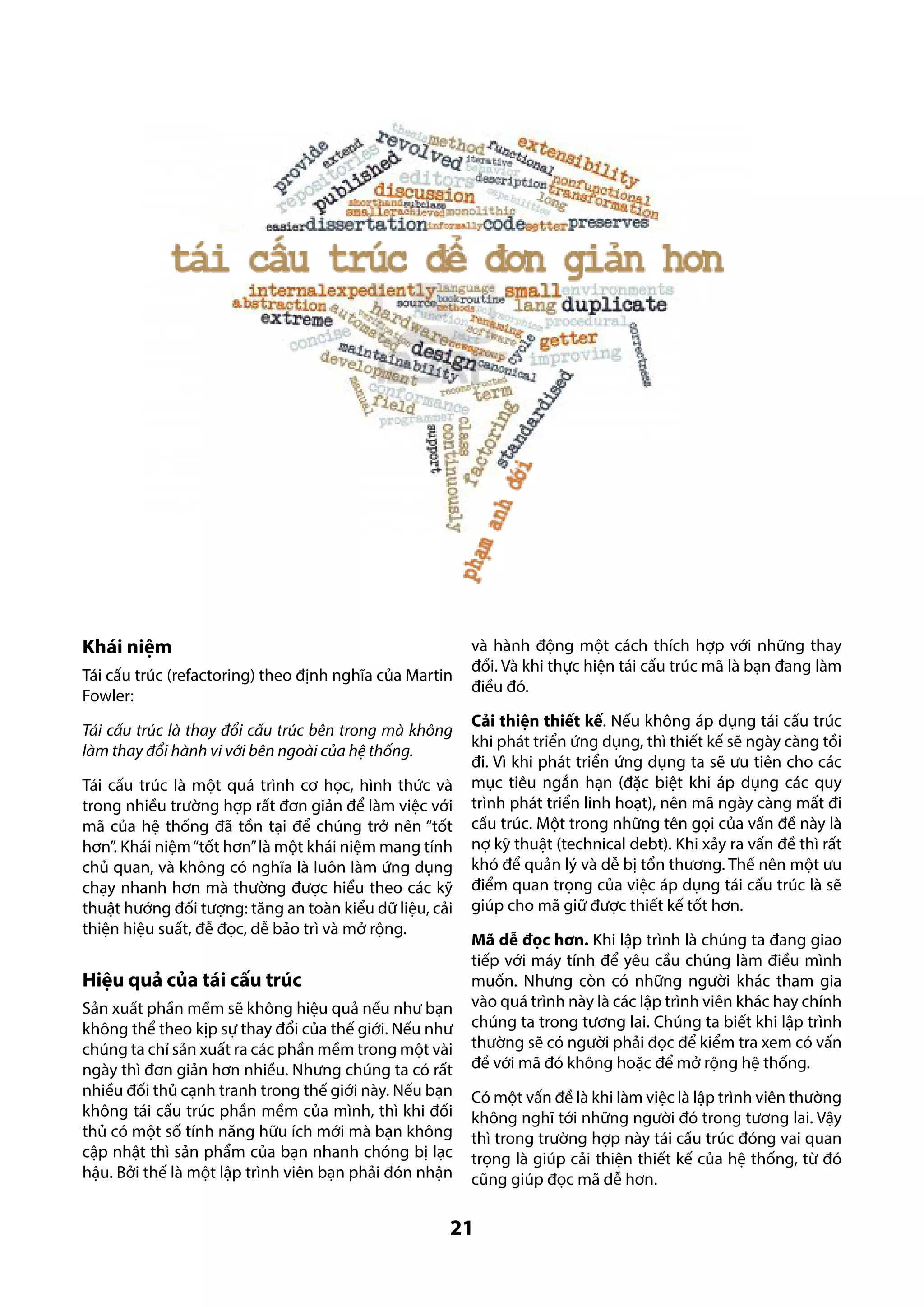 Khái niệm
Tái cấu trúc (refactoring) theo định nghĩa của Martin
Fowler:
Tái cấu trúc là thay đổi cấu trúc bên trong mà không
làm thay đổi hành vi với bên ngoài của hệ thống.
Tái cấu trúc là một quá trình cơ học, hình thức và
trong nhiều trường hợp rất đơn giản để làm việc với
mã của hệ thống đã tồn tại để chúng trở nên “tốt
hơn”. Khái niệm “tốt hơn” là một khái niệm mang tính
chủ quan, và không có nghĩa là luôn làm ứng dụng
chạy nhanh hơn mà thường được hiểu theo các kỹ
thuật hướng đối tượng: tăng an toàn kiểu dữ liệu, cải
thiện hiệu suất, đễ đọc, dễ bảo trì và mở rộng.

Hiệu quả của tái cấu trúc
Sản xuất phần mềm sẽ không hiệu quả nếu như bạn
không thể theo kịp sự thay đổi của thế giới. Nếu như
chúng ta chỉ sản xuất ra các phần mềm trong một vài
ngày thì đơn giản hơn nhiều. Nhưng chúng ta có rất
nhiều đối thủ cạnh tranh trong thế giới này. Nếu bạn
không tái cấu trúc phần mềm của mình, thì khi đối
thủ có một số tính năng hữu ích mới mà bạn không
cập nhật thì sản phẩm của bạn nhanh chóng bị lạc
hậu. Bởi thế là một lập trình viên bạn phải đón nhận

và hành động một cách thích hợp với những thay
đổi. Và khi thực hiện tái cấu trúc mã là bạn đang làm
điều đó.
Cải thiện thiết kế. Nếu không áp dụng tái cấu trúc
khi phát triển ứng dụng, thì thiết kế sẽ ngày càng tồi
đi. Vì khi phát triển ứng dụng ta sẽ ưu tiên cho các
mục tiêu ngắn hạn (đặc biệt khi áp dụng các quy
trình phát triển linh hoạt), nên mã ngày càng mất đi
cấu trúc. Một trong những tên gọi của vấn đề này là
nợ kỹ thuật (technical debt). Khi xảy ra vấn đề thì rất
khó để quản lý và dễ bị tổn thương. Thế nên một ưu
điểm quan trọng của việc áp dụng tái cấu trúc là sẽ
giúp cho mã giữ được thiết kế tốt hơn.
Mã dễ đọc hơn. Khi lập trình là chúng ta đang giao
tiếp với máy tính để yêu cầu chúng làm điều mình
muốn. Nhưng còn có những người khác tham gia
vào quá trình này là các lập trình viên khác hay chính
chúng ta trong tương lai. Chúng ta biết khi lập trình
thường sẽ có người phải đọc để kiểm tra xem có vấn
đề với mã đó không hoặc để mở rộng hệ thống.
Có một vấn đề là khi làm việc là lập trình viên thường
không nghĩ tới những người đó trong tương lai. Vậy
thì trong trường hợp này tái cấu trúc đóng vai quan
trọng là giúp cải thiện thiết kế của hệ thống, từ đó
cũng giúp đọc mã dễ hơn.

21

 