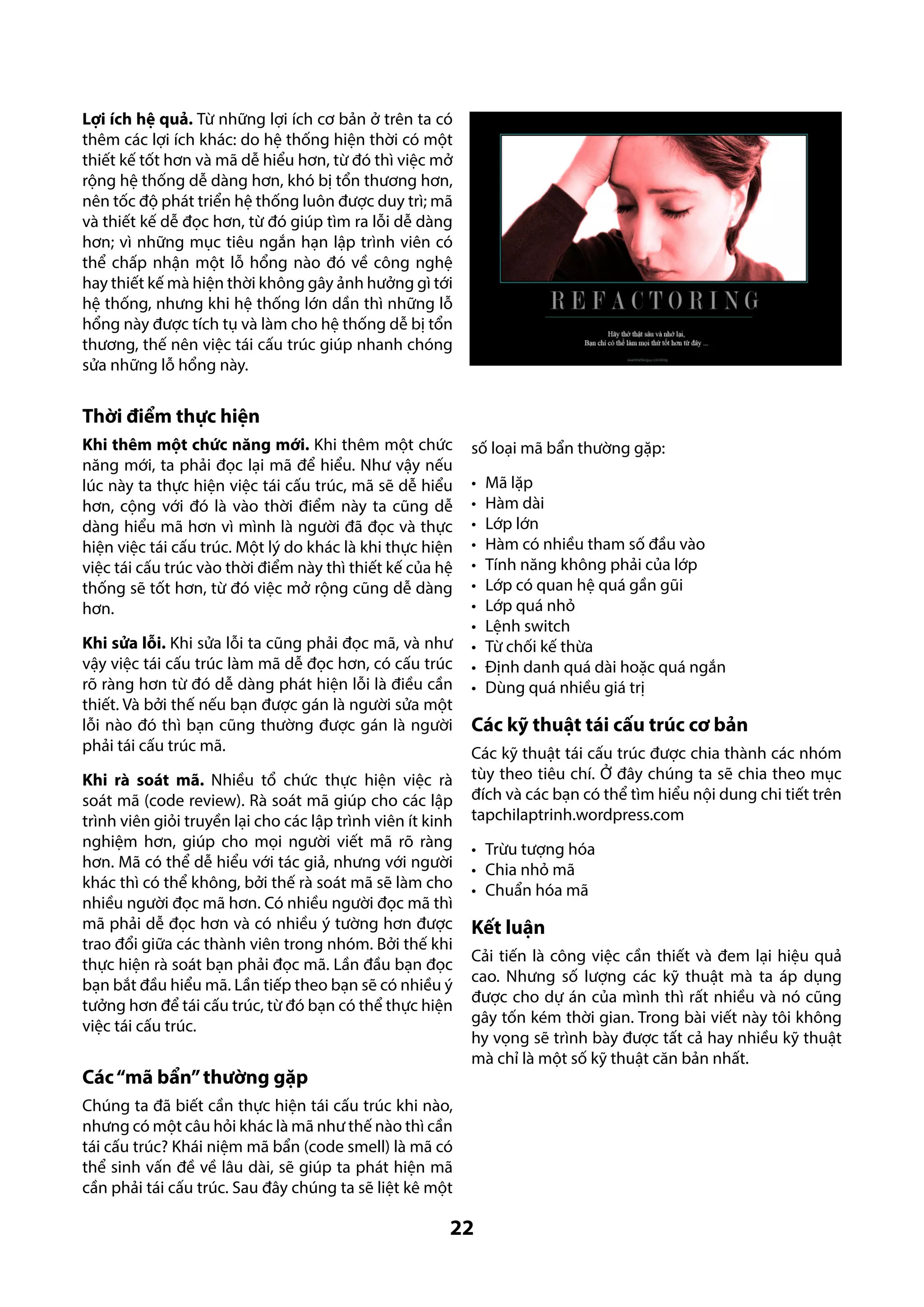 Lợi ích hệ quả. Từ những lợi ích cơ bản ở trên ta có
thêm các lợi ích khác: do hệ thống hiện thời có một
thiết kế tốt hơn và mã dễ hiểu hơn, từ đó thì việc mở
rộng hệ thống dễ dàng hơn, khó bị tổn thương hơn,
nên tốc độ phát triển hệ thống luôn được duy trì; mã
và thiết kế dễ đọc hơn, từ đó giúp tìm ra lỗi dễ dàng
hơn; vì những mục tiêu ngắn hạn lập trình viên có
thể chấp nhận một lỗ hổng nào đó về công nghệ
hay thiết kế mà hiện thời không gây ảnh hưởng gì tới
hệ thống, nhưng khi hệ thống lớn dần thì những lỗ
hổng này được tích tụ và làm cho hệ thống dễ bị tổn
thương, thế nên việc tái cấu trúc giúp nhanh chóng
sửa những lỗ hổng này.

Thời điểm thực hiện
Khi thêm một chức năng mới. Khi thêm một chức
năng mới, ta phải đọc lại mã để hiểu. Như vậy nếu
lúc này ta thực hiện việc tái cấu trúc, mã sẽ dễ hiểu
hơn, cộng với đó là vào thời điểm này ta cũng dễ
dàng hiểu mã hơn vì mình là người đã đọc và thực
hiện việc tái cấu trúc. Một lý do khác là khi thực hiện
việc tái cấu trúc vào thời điểm này thì thiết kế của hệ
thống sẽ tốt hơn, từ đó việc mở rộng cũng dễ dàng
hơn.
Khi sửa lỗi. Khi sửa lỗi ta cũng phải đọc mã, và như
vậy việc tái cấu trúc làm mã dễ đọc hơn, có cấu trúc
rõ ràng hơn từ đó dễ dàng phát hiện lỗi là điều cần
thiết. Và bởi thế nếu bạn được gán là người sửa một
lỗi nào đó thì bạn cũng thường được gán là người
phải tái cấu trúc mã.
Khi rà soát mã. Nhiều tổ chức thực hiện việc rà
soát mã (code review). Rà soát mã giúp cho các lập
trình viên giỏi truyền lại cho các lập trình viên ít kinh
nghiệm hơn, giúp cho mọi người viết mã rõ ràng
hơn. Mã có thể dễ hiểu với tác giả, nhưng với người
khác thì có thể không, bởi thế rà soát mã sẽ làm cho
nhiều người đọc mã hơn. Có nhiều người đọc mã thì
mã phải dễ đọc hơn và có nhiều ý tường hơn được
trao đổi giữa các thành viên trong nhóm. Bởi thế khi
thực hiện rà soát bạn phải đọc mã. Lần đầu bạn đọc
bạn bắt đầu hiểu mã. Lần tiếp theo bạn sẽ có nhiều ý
tưởng hơn để tái cấu trúc, từ đó bạn có thể thực hiện
việc tái cấu trúc.

Các “mã bẩn” thường gặp

số loại mã bẩn thường gặp:
•	
•	
•	
•	
•	
•	
•	
•	
•	
•	
•	

Mã lặp
Hàm dài
Lớp lớn
Hàm có nhiều tham số đầu vào
Tính năng không phải của lớp
Lớp có quan hệ quá gần gũi
Lớp quá nhỏ
Lệnh switch
Từ chối kế thừa
Định danh quá dài hoặc quá ngắn
Dùng quá nhiều giá trị

Các kỹ thuật tái cấu trúc cơ bản
Các kỹ thuật tái cấu trúc được chia thành các nhóm
tùy theo tiêu chí. Ở đây chúng ta sẽ chia theo mục
đích và các bạn có thể tìm hiểu nội dung chi tiết trên
tapchilaptrinh.wordpress.com
•	 Trừu tượng hóa
•	 Chia nhỏ mã
•	 Chuẩn hóa mã

Kết luận
Cải tiến là công việc cần thiết và đem lại hiệu quả
cao. Nhưng số lượng các kỹ thuật mà ta áp dụng
được cho dự án của mình thì rất nhiều và nó cũng
gây tốn kém thời gian. Trong bài viết này tôi không
hy vọng sẽ trình bày được tất cả hay nhiều kỹ thuật
mà chỉ là một số kỹ thuật căn bản nhất.

Chúng ta đã biết cần thực hiện tái cấu trúc khi nào,
nhưng có một câu hỏi khác là mã như thế nào thì cần
tái cấu trúc? Khái niệm mã bẩn (code smell) là mã có
thể sinh vấn đề về lâu dài, sẽ giúp ta phát hiện mã
cần phải tái cấu trúc. Sau đây chúng ta sẽ liệt kê một

22

 