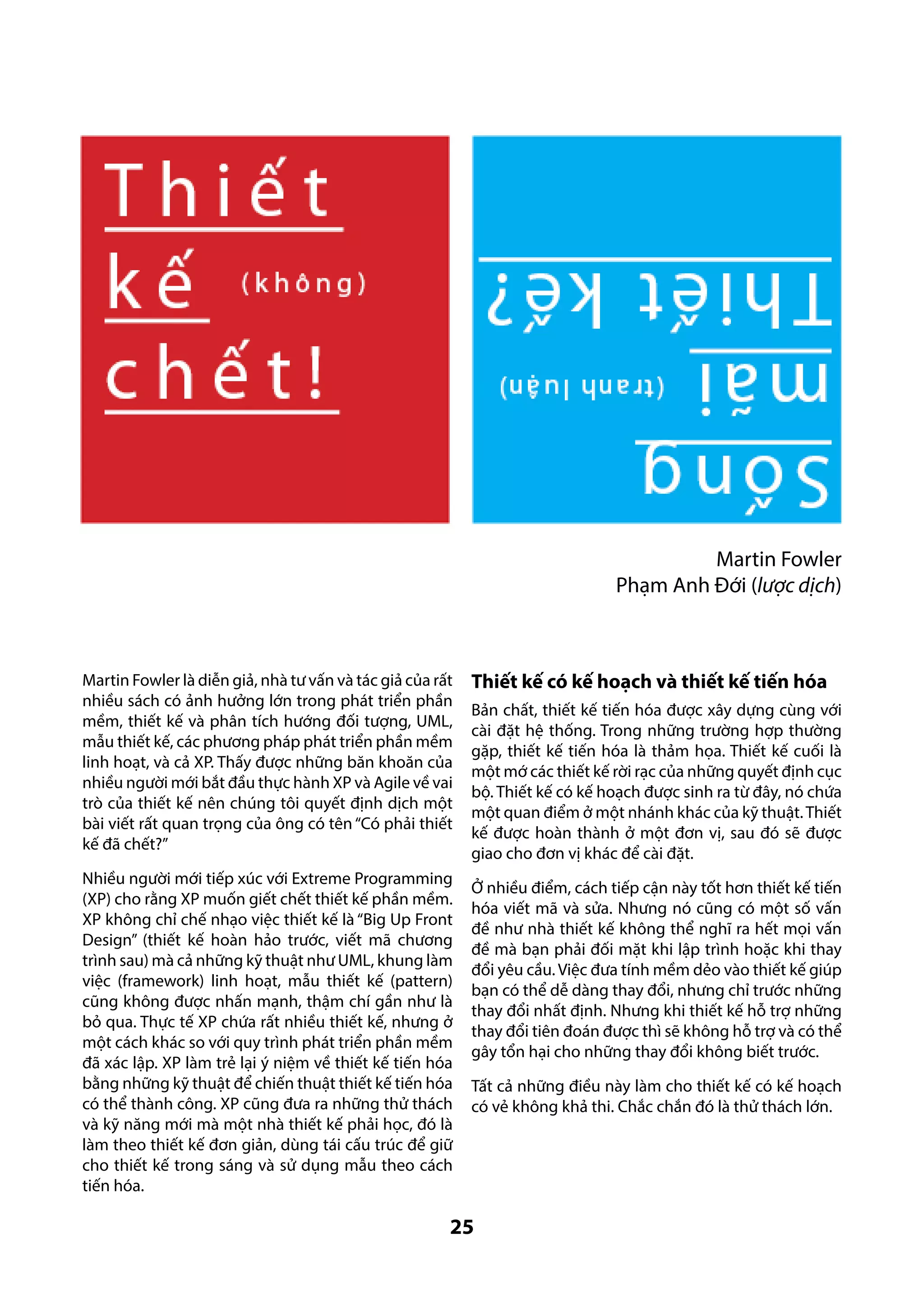 Martin Fowler
Phạm Anh Đới (lược dịch)

Martin Fowler là diễn giả, nhà tư vấn và tác giả của rất
nhiều sách có ảnh hưởng lớn trong phát triển phần
mềm, thiết kế và phân tích hướng đối tượng, UML,
mẫu thiết kế, các phương pháp phát triển phần mềm
linh hoạt, và cả XP. Thấy được những băn khoăn của
nhiều người mới bắt đầu thực hành XP và Agile về vai
trò của thiết kế nên chúng tôi quyết định dịch một
bài viết rất quan trọng của ông có tên “Có phải thiết
kế đã chết?”
Nhiều người mới tiếp xúc với Extreme Programming
(XP) cho rằng XP muốn giết chết thiết kế phần mềm.
XP không chỉ chế nhạo việc thiết kế là “Big Up Front
Design” (thiết kế hoàn hảo trước, viết mã chương
trình sau) mà cả những kỹ thuật như UML, khung làm
việc (framework) linh hoạt, mẫu thiết kế (pattern)
cũng không được nhấn mạnh, thậm chí gần như là
bỏ qua. Thực tế XP chứa rất nhiều thiết kế, nhưng ở
một cách khác so với quy trình phát triển phần mềm
đã xác lập. XP làm trẻ lại ý niệm về thiết kế tiến hóa
bằng những kỹ thuật để chiến thuật thiết kế tiến hóa
có thể thành công. XP cũng đưa ra những thử thách
và kỹ năng mới mà một nhà thiết kế phải học, đó là
làm theo thiết kế đơn giản, dùng tái cấu trúc để giữ
cho thiết kế trong sáng và sử dụng mẫu theo cách
tiến hóa.

Thiết kế có kế hoạch và thiết kế tiến hóa
Bản chất, thiết kế tiến hóa được xây dựng cùng với
cài đặt hệ thống. Trong những trường hợp thường
gặp, thiết kế tiến hóa là thảm họa. Thiết kế cuối là
một mớ các thiết kế rời rạc của những quyết định cục
bộ. Thiết kế có kế hoạch được sinh ra từ đây, nó chứa
một quan điểm ở một nhánh khác của kỹ thuật. Thiết
kế được hoàn thành ở một đơn vị, sau đó sẽ được
giao cho đơn vị khác để cài đặt.
Ở nhiều điểm, cách tiếp cận này tốt hơn thiết kế tiến
hóa viết mã và sửa. Nhưng nó cũng có một số vấn
đề như nhà thiết kế không thể nghĩ ra hết mọi vấn
đề mà bạn phải đối mặt khi lập trình hoặc khi thay
đổi yêu cầu. Việc đưa tính mềm dẻo vào thiết kế giúp
bạn có thể dễ dàng thay đổi, nhưng chỉ trước những
thay đổi nhất định. Nhưng khi thiết kế hỗ trợ những
thay đổi tiên đoán được thì sẽ không hỗ trợ và có thể
gây tổn hại cho những thay đổi không biết trước.
Tất cả những điều này làm cho thiết kế có kế hoạch
có vẻ không khả thi. Chắc chắn đó là thử thách lớn.

25

 