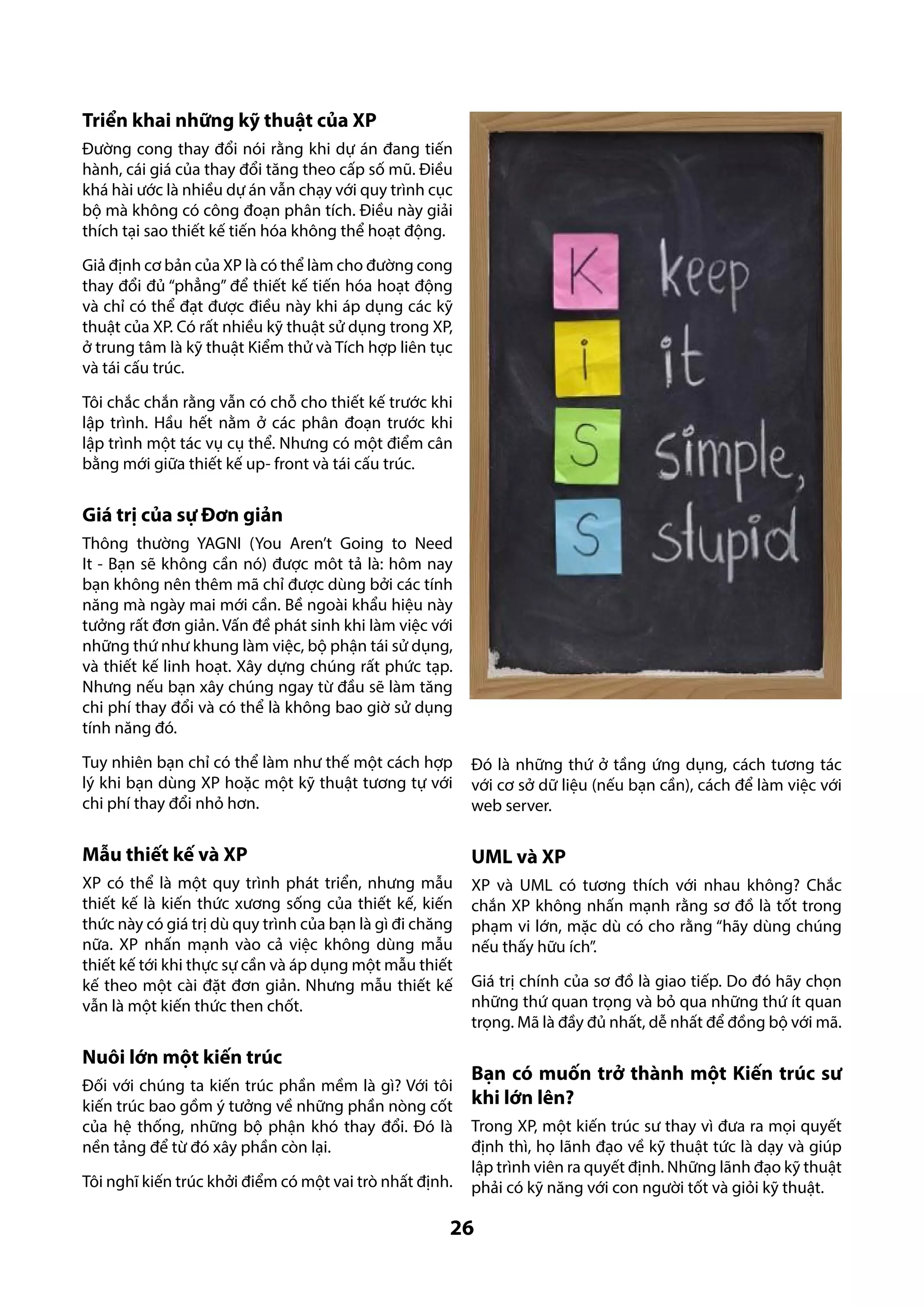 Triển khai những kỹ thuật của XP
Đường cong thay đổi nói rằng khi dự án đang tiến
hành, cái giá của thay đổi tăng theo cấp số mũ. Điều
khá hài ước là nhiều dự án vẫn chạy với quy trình cục
bộ mà không có công đoạn phân tích. Điều này giải
thích tại sao thiết kế tiến hóa không thể hoạt động.
Giả định cơ bản của XP là có thể làm cho đường cong
thay đổi đủ “phẳng” để thiết kế tiến hóa hoạt động
và chỉ có thể đạt được điều này khi áp dụng các kỹ
thuật của XP. Có rất nhiều kỹ thuật sử dụng trong XP,
ở trung tâm là kỹ thuật Kiểm thử và Tích hợp liên tục
và tái cấu trúc.
Tôi chắc chắn rằng vẫn có chỗ cho thiết kế trước khi
lập trình. Hầu hết nằm ở các phân đoạn trước khi
lập trình một tác vụ cụ thể. Nhưng có một điểm cân
bằng mới giữa thiết kế up- front và tái cấu trúc.

Giá trị của sự Đơn giản
Thông thường YAGNI (You Aren’t Going to Need
It - Bạn sẽ không cần nó) được môt tả là: hôm nay
bạn không nên thêm mã chỉ được dùng bởi các tính
năng mà ngày mai mới cần. Bề ngoài khẩu hiệu này
tưởng rất đơn giản. Vấn đề phát sinh khi làm việc với
những thứ như khung làm việc, bộ phận tái sử dụng,
và thiết kế linh hoạt. Xây dựng chúng rất phức tạp.
Nhưng nếu bạn xây chúng ngay từ đầu sẽ làm tăng
chi phí thay đổi và có thể là không bao giờ sử dụng
tính năng đó.
Tuy nhiên bạn chỉ có thể làm như thế một cách hợp
lý khi bạn dùng XP hoặc một kỹ thuật tương tự với
chi phí thay đổi nhỏ hơn.

Đó là những thứ ở tầng ứng dụng, cách tương tác
với cơ sở dữ liệu (nếu bạn cần), cách để làm việc với
web server.

Mẫu thiết kế và XP

UML và XP

XP có thể là một quy trình phát triển, nhưng mẫu
thiết kế là kiến thức xương sống của thiết kế, kiến
thức này có giá trị dù quy trình của bạn là gì đi chăng
nữa. XP nhấn mạnh vào cả việc không dùng mẫu
thiết kế tới khi thực sự cần và áp dụng một mẫu thiết
kế theo một cài đặt đơn giản. Nhưng mẫu thiết kế
vẫn là một kiến thức then chốt.

XP và UML có tương thích với nhau không? Chắc
chắn XP không nhấn mạnh rằng sơ đồ là tốt trong
phạm vi lớn, mặc dù có cho rằng “hãy dùng chúng
nếu thấy hữu ích”.

Nuôi lớn một kiến trúc
Đối với chúng ta kiến trúc phần mềm là gì? Với tôi
kiến trúc bao gồm ý tưởng về những phần nòng cốt
của hệ thống, những bộ phận khó thay đổi. Đó là
nền tảng để từ đó xây phần còn lại.
Tôi nghĩ kiến trúc khởi điểm có một vai trò nhất định.

Giá trị chính của sơ đồ là giao tiếp. Do đó hãy chọn
những thứ quan trọng và bỏ qua những thứ ít quan
trọng. Mã là đầy đủ nhất, dễ nhất để đồng bộ với mã.

Bạn có muốn trở thành một Kiến trúc sư
khi lớn lên?
Trong XP, một kiến trúc sư thay vì đưa ra mọi quyết
định thì, họ lãnh đạo về kỹ thuật tức là dạy và giúp
lập trình viên ra quyết định. Những lãnh đạo kỹ thuật
phải có kỹ năng với con người tốt và giỏi kỹ thuật.

26

 