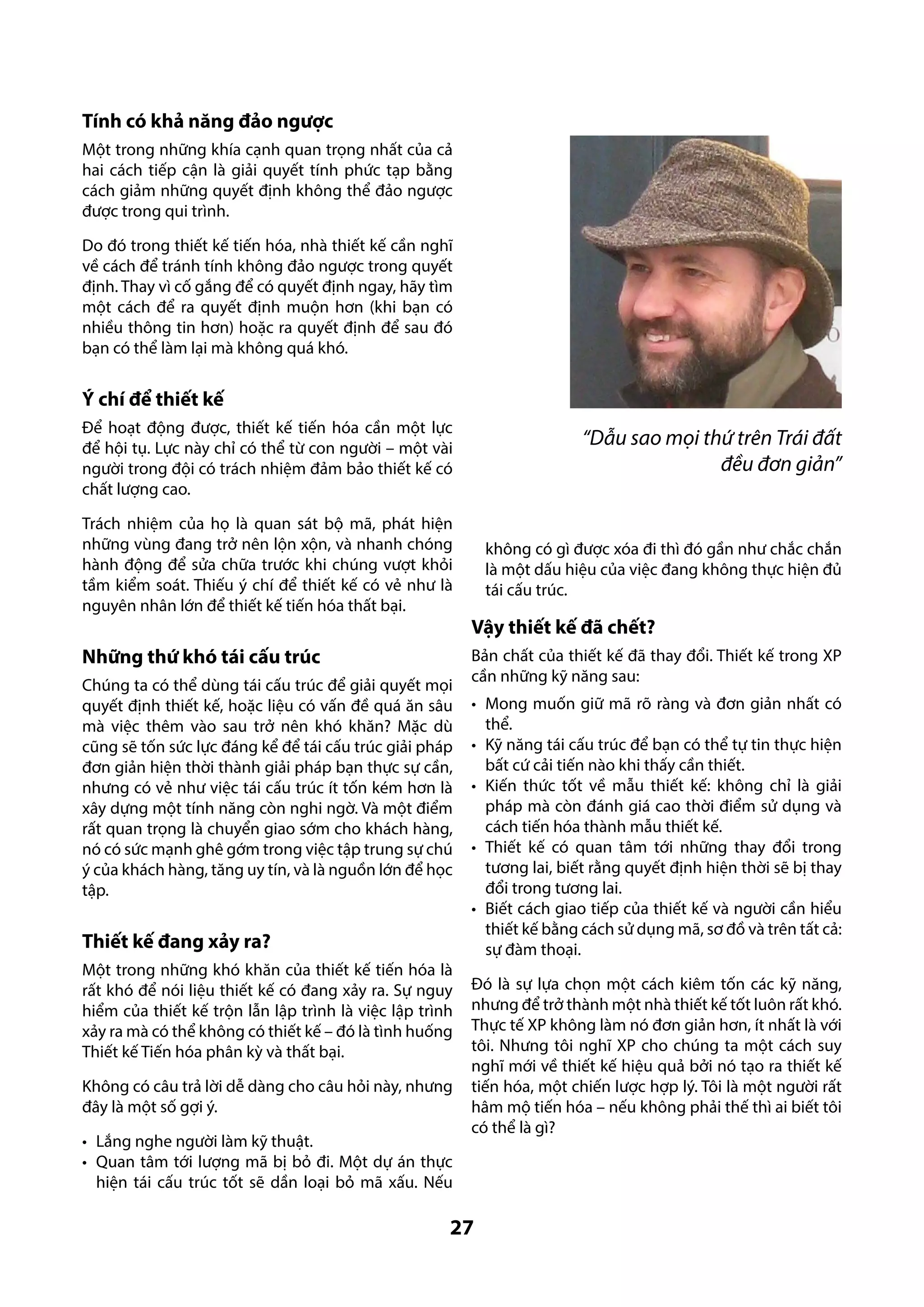 Tính có khả năng đảo ngược
Một trong những khía cạnh quan trọng nhất của cả
hai cách tiếp cận là giải quyết tính phức tạp bằng
cách giảm những quyết định không thể đảo ngược
được trong qui trình.
Do đó trong thiết kế tiến hóa, nhà thiết kế cần nghĩ
về cách để tránh tính không đảo ngược trong quyết
định. Thay vì cố gắng để có quyết định ngay, hãy tìm
một cách để ra quyết định muộn hơn (khi bạn có
nhiều thông tin hơn) hoặc ra quyết định để sau đó
bạn có thể làm lại mà không quá khó.

Ý chí để thiết kế
Để hoạt động được, thiết kế tiến hóa cần một lực
để hội tụ. Lực này chỉ có thể từ con người – một vài
người trong đội có trách nhiệm đảm bảo thiết kế có
chất lượng cao.

“Dẫu sao mọi thứ trên Trái đất
đều đơn giản”

Trách nhiệm của họ là quan sát bộ mã, phát hiện
những vùng đang trở nên lộn xộn, và nhanh chóng
hành động để sửa chữa trước khi chúng vượt khỏi
tầm kiểm soát. Thiếu ý chí để thiết kế có vẻ như là
nguyên nhân lớn để thiết kế tiến hóa thất bại.

không có gì được xóa đi thì đó gần như chắc chắn
là một dấu hiệu của việc đang không thực hiện đủ
tái cấu trúc.

Những thứ khó tái cấu trúc
Chúng ta có thể dùng tái cấu trúc để giải quyết mọi
quyết định thiết kế, hoặc liệu có vấn đề quá ăn sâu
mà việc thêm vào sau trở nên khó khăn? Mặc dù
cũng sẽ tốn sức lực đáng kể để tái cấu trúc giải pháp
đơn giản hiện thời thành giải pháp bạn thực sự cần,
nhưng có vẻ như việc tái cấu trúc ít tốn kém hơn là
xây dựng một tính năng còn nghi ngờ. Và một điểm
rất quan trọng là chuyển giao sớm cho khách hàng,
nó có sức mạnh ghê gớm trong việc tập trung sự chú
ý của khách hàng, tăng uy tín, và là nguồn lớn để học
tập.

Thiết kế đang xảy ra?
Một trong những khó khăn của thiết kế tiến hóa là
rất khó để nói liệu thiết kế có đang xảy ra. Sự nguy
hiểm của thiết kế trộn lẫn lập trình là việc lập trình
xảy ra mà có thể không có thiết kế – đó là tình huống
Thiết kế Tiến hóa phân kỳ và thất bại.
Không có câu trả lời dễ dàng cho câu hỏi này, nhưng
đây là một số gợi ý.
•	 Lắng nghe người làm kỹ thuật.
•	 Quan tâm tới lượng mã bị bỏ đi. Một dự án thực
hiện tái cấu trúc tốt sẽ dần loại bỏ mã xấu. Nếu

Vậy thiết kế đã chết?
Bản chất của thiết kế đã thay đổi. Thiết kế trong XP
cần những kỹ năng sau:
•	 Mong muốn giữ mã rõ ràng và đơn giản nhất có
thể.
•	 Kỹ năng tái cấu trúc để bạn có thể tự tin thực hiện
bất cứ cải tiến nào khi thấy cần thiết.
•	 Kiến thức tốt về mẫu thiết kế: không chỉ là giải
pháp mà còn đánh giá cao thời điểm sử dụng và
cách tiến hóa thành mẫu thiết kế.
•	 Thiết kế có quan tâm tới những thay đổi trong
tương lai, biết rằng quyết định hiện thời sẽ bị thay
đổi trong tương lai.
•	 Biết cách giao tiếp của thiết kế và người cần hiểu
thiết kế bằng cách sử dụng mã, sơ đồ và trên tất cả:
sự đàm thoại.
Đó là sự lựa chọn một cách kiêm tốn các kỹ năng,
nhưng để trở thành một nhà thiết kế tốt luôn rất khó.
Thực tế XP không làm nó đơn giản hơn, ít nhất là với
tôi. Nhưng tôi nghĩ XP cho chúng ta một cách suy
nghĩ mới về thiết kế hiệu quả bởi nó tạo ra thiết kế
tiến hóa, một chiến lược hợp lý. Tôi là một người rất
hâm mộ tiến hóa – nếu không phải thế thì ai biết tôi
có thể là gì?

27

 