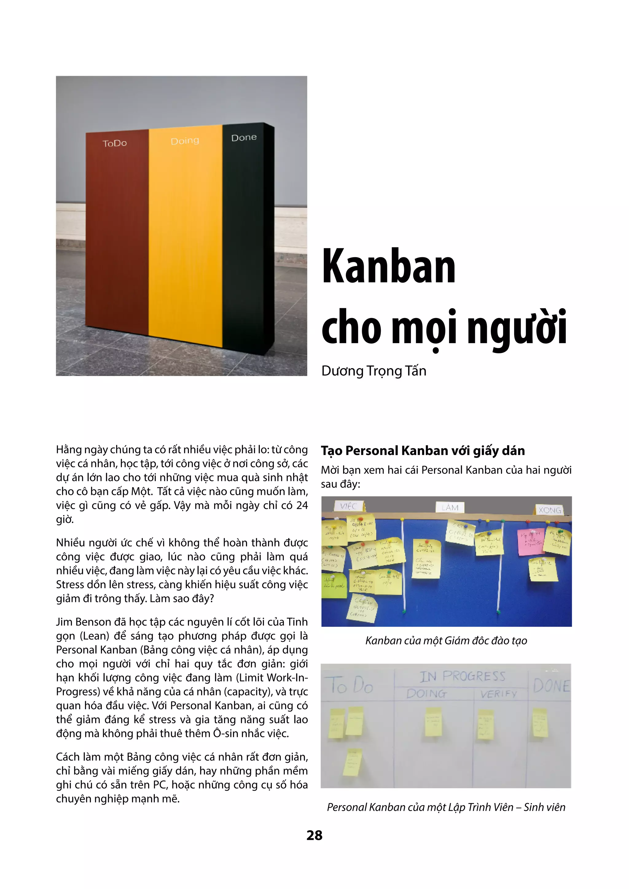 Kanban
cho mọi người
Dương Trọng Tấn

Hằng ngày chúng ta có rất nhiều việc phải lo: từ công
việc cá nhân, học tập, tới công việc ở nơi công sở, các
dự án lớn lao cho tới những việc mua quà sinh nhật
cho cô bạn cấp Một. Tất cả việc nào cũng muốn làm,
việc gì cũng có vẻ gấp. Vậy mà mỗi ngày chỉ có 24
giờ.

Tạo Personal Kanban với giấy dán
Mời bạn xem hai cái Personal Kanban của hai người
sau đây:

Nhiều người ức chế vì không thể hoàn thành được
công việc được giao, lúc nào cũng phải làm quá
nhiều việc, đang làm việc này lại có yêu cầu việc khác.
Stress dồn lên stress, càng khiến hiệu suất công việc
giảm đi trông thấy. Làm sao đây?
Jim Benson đã học tập các nguyên lí cốt lõi của Tinh
gọn (Lean) để sáng tạo phương pháp được gọi là
Personal Kanban (Bảng công việc cá nhân), áp dụng
cho mọi người với chỉ hai quy tắc đơn giản: giới
hạn khối lượng công việc đang làm (Limit Work-InProgress) về khả năng của cá nhân (capacity), và trực
quan hóa đầu việc. Với Personal Kanban, ai cũng có
thể giảm đáng kể stress và gia tăng năng suất lao
động mà không phải thuê thêm Ô-sin nhắc việc.
Cách làm một Bảng công việc cá nhân rất đơn giản,
chỉ bằng vài miếng giấy dán, hay những phần mềm
ghi chú có sẵn trên PC, hoặc những công cụ số hóa
chuyên nghiệp mạnh mẽ.

28

Kanban của một Giám đôc đào tạo

Personal Kanban của một Lập Trình Viên – Sinh viên

 