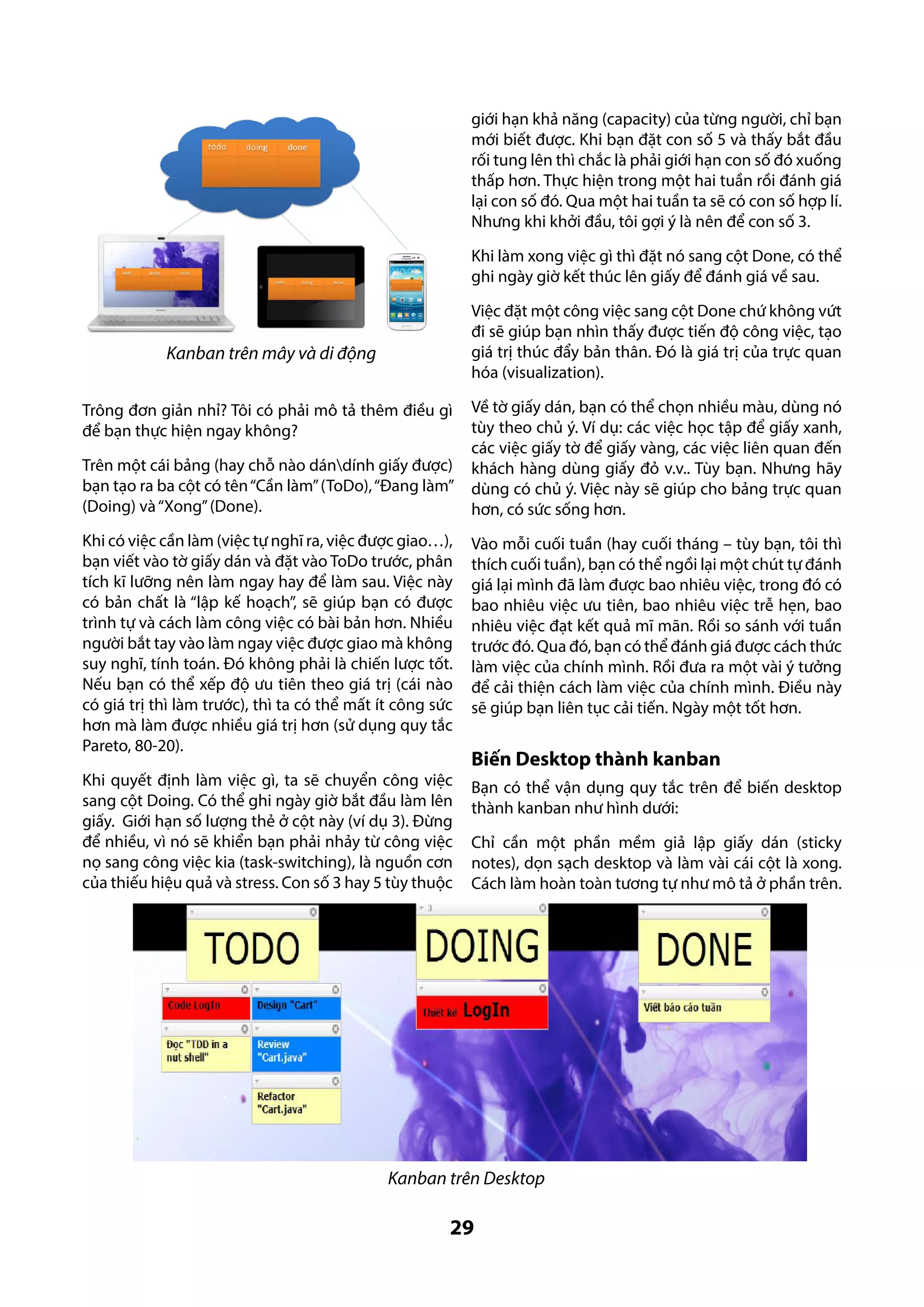 giới hạn khả năng (capacity) của từng người, chỉ bạn
mới biết được. Khi bạn đặt con số 5 và thấy bắt đầu
rối tung lên thì chắc là phải giới hạn con số đó xuống
thấp hơn. Thực hiện trong một hai tuần rồi đánh giá
lại con số đó. Qua một hai tuần ta sẽ có con số hợp lí.
Nhưng khi khởi đầu, tôi gợi ý là nên để con số 3.
Khi làm xong việc gì thì đặt nó sang cột Done, có thể
ghi ngày giờ kết thúc lên giấy để đánh giá về sau.
Việc đặt một công việc sang cột Done chứ không vứt
đi sẽ giúp bạn nhìn thấy được tiến độ công việc, tạo
giá trị thúc đẩy bản thân. Đó là giá trị của trực quan
hóa (visualization).

Kanban trên mây và di động
Trông đơn giản nhỉ? Tôi có phải mô tả thêm điều gì
để bạn thực hiện ngay không?
Trên một cái bảng (hay chỗ nào dándính giấy được)
bạn tạo ra ba cột có tên “Cần làm” (ToDo), “Đang làm”
(Doing) và “Xong” (Done).

Về tờ giấy dán, bạn có thể chọn nhiều màu, dùng nó
tùy theo chủ ý. Ví dụ: các việc học tập để giấy xanh,
các việc giấy tờ để giấy vàng, các việc liên quan đến
khách hàng dùng giấy đỏ v.v.. Tùy bạn. Nhưng hãy
dùng có chủ ý. Việc này sẽ giúp cho bảng trực quan
hơn, có sức sống hơn.

Khi có việc cần làm (việc tự nghĩ ra, việc được giao…),
bạn viết vào tờ giấy dán và đặt vào ToDo trước, phân
tích kĩ lưỡng nên làm ngay hay để làm sau. Việc này
có bản chất là “lập kế hoạch”, sẽ giúp bạn có được
trình tự và cách làm công việc có bài bản hơn. Nhiều
người bắt tay vào làm ngay việc được giao mà không
suy nghĩ, tính toán. Đó không phải là chiến lược tốt.
Nếu bạn có thể xếp độ ưu tiên theo giá trị (cái nào
có giá trị thì làm trước), thì ta có thể mất ít công sức
hơn mà làm được nhiều giá trị hơn (sử dụng quy tắc
Pareto, 80-20).

Vào mỗi cuối tuần (hay cuối tháng – tùy bạn, tôi thì
thích cuối tuần), bạn có thể ngồi lại một chút tự đánh
giá lại mình đã làm được bao nhiêu việc, trong đó có
bao nhiêu việc ưu tiên, bao nhiêu việc trễ hẹn, bao
nhiêu việc đạt kết quả mĩ mãn. Rồi so sánh với tuần
trước đó. Qua đó, bạn có thể đánh giá được cách thức
làm việc của chính mình. Rồi đưa ra một vài ý tưởng
để cải thiện cách làm việc của chính mình. Điều này
sẽ giúp bạn liên tục cải tiến. Ngày một tốt hơn.

Khi quyết định làm việc gì, ta sẽ chuyển công việc
sang cột Doing. Có thể ghi ngày giờ bắt đầu làm lên
giấy. Giới hạn số lượng thẻ ở cột này (ví dụ 3). Đừng
để nhiều, vì nó sẽ khiển bạn phải nhảy từ công việc
nọ sang công việc kia (task-switching), là nguồn cơn
của thiếu hiệu quả và stress. Con số 3 hay 5 tùy thuộc

Bạn có thể vận dụng quy tắc trên để biến desktop
thành kanban như hình dưới:

Biến Desktop thành kanban

Chỉ cần một phần mềm giả lập giấy dán (sticky
notes), dọn sạch desktop và làm vài cái cột là xong.
Cách làm hoàn toàn tương tự như mô tả ở phần trên.

Kanban trên Desktop

29

 