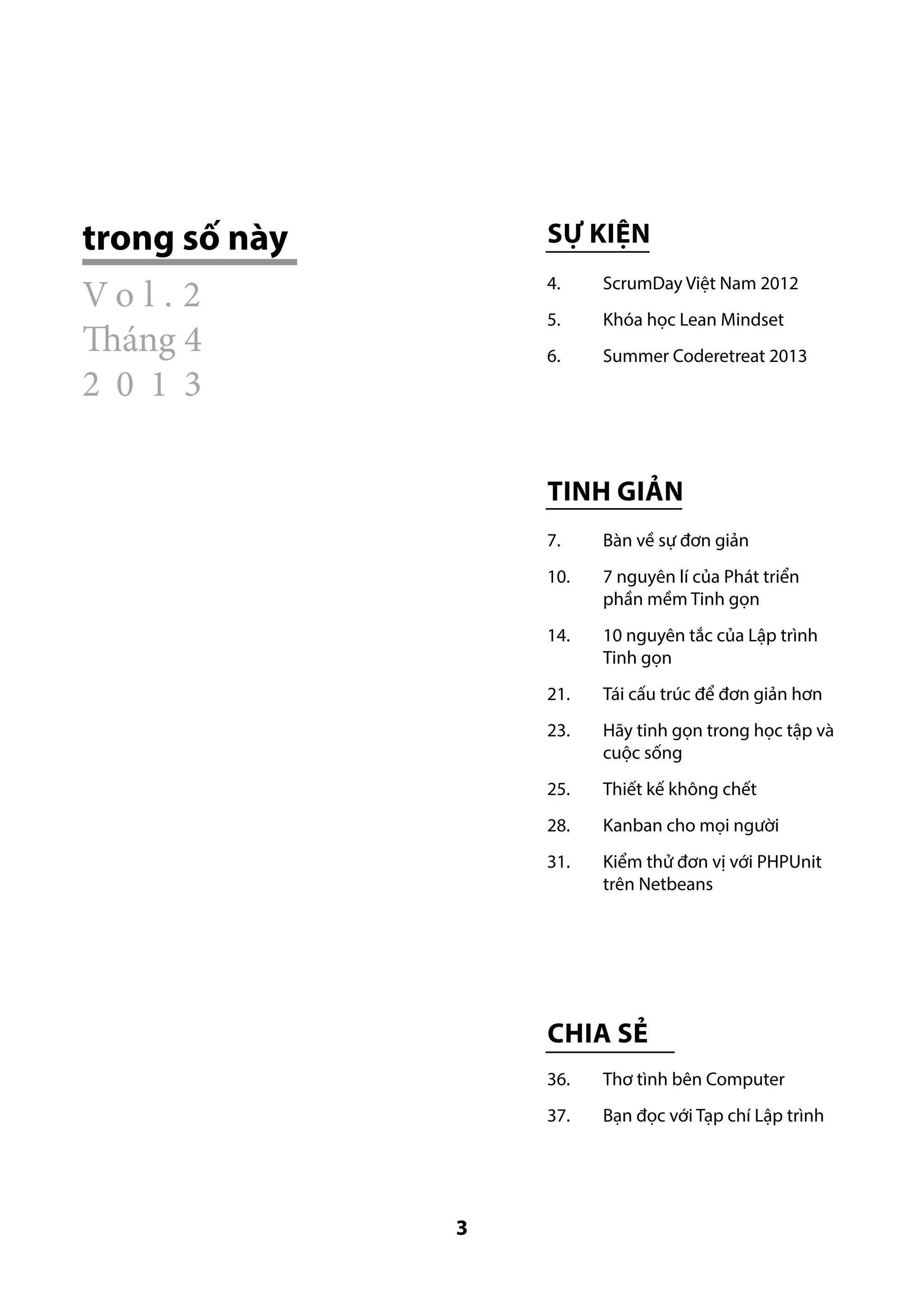 trong số này

Sự kiện

Vo l . 2
Tháng 4
2 0 1 3

4.	

ScrumDay Việt Nam 2012

5.	

Khóa học Lean Mindset

6.	

Summer Coderetreat 2013

Tinh giản
7. 	

Bàn về sự đơn giản

10. 	

7 nguyên lí của Phát triển
phần mềm Tinh gọn

14. 	

10 nguyên tắc của Lập trình
Tinh gọn

21. 	

Tái cấu trúc để đơn giản hơn

23. 	

Hãy tinh gọn trong học tập và
cuộc sống

25. 	

Thiết kế không chết

28. 	

Kanban cho mọi người

31. 	

Kiểm thử đơn vị với PHPUnit
trên Netbeans

Chia sẻ
36.	
37.	

3

Thơ tình bên Computer
Bạn đọc với Tạp chí Lập trình

 