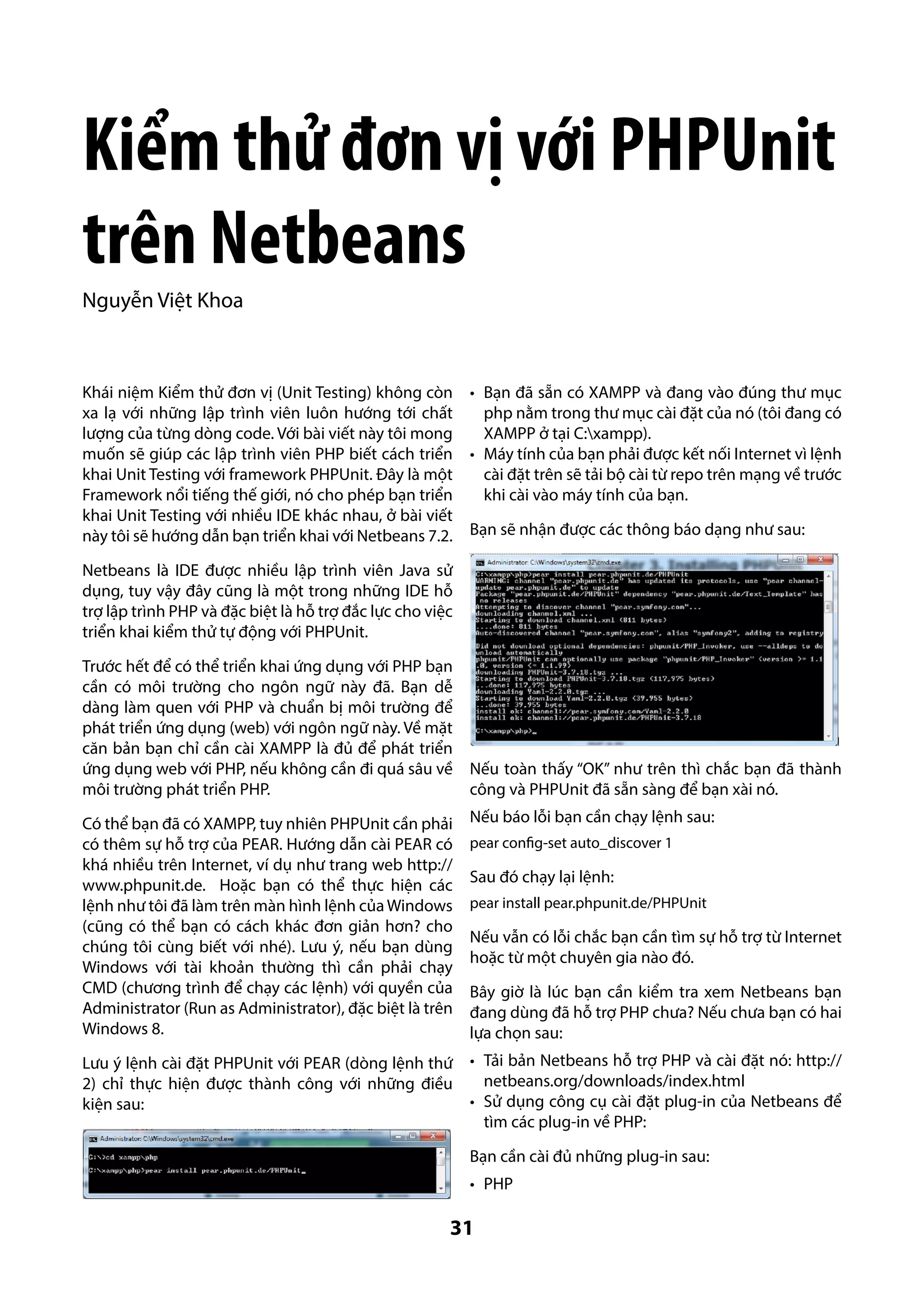 Kiểm thử đơn vị với PHPUnit
trên Netbeans
Nguyễn Việt Khoa

Khái niệm Kiểm thử đơn vị (Unit Testing) không còn •	 Bạn đã sẵn có XAMPP và đang vào đúng thư mục
xa lạ với những lập trình viên luôn hướng tới chất
php nằm trong thư mục cài đặt của nó (tôi đang có
lượng của từng dòng code. Với bài viết này tôi mong
XAMPP ở tại C:xampp).
muốn sẽ giúp các lập trình viên PHP biết cách triển •	 Máy tính của bạn phải được kết nối Internet vì lệnh
khai Unit Testing với framework PHPUnit. Đây là một
cài đặt trên sẽ tải bộ cài từ repo trên mạng về trước
Framework nổi tiếng thế giới, nó cho phép bạn triển
khi cài vào máy tính của bạn.
khai Unit Testing với nhiều IDE khác nhau, ở bài viết
này tôi sẽ hướng dẫn bạn triển khai với Netbeans 7.2. Bạn sẽ nhận được các thông báo dạng như sau:
Netbeans là IDE được nhiều lập trình viên Java sử
dụng, tuy vậy đây cũng là một trong những IDE hỗ
trợ lập trình PHP và đặc biệt là hỗ trợ đắc lực cho việc
triển khai kiểm thử tự động với PHPUnit.
Trước hết để có thể triển khai ứng dụng với PHP bạn
cần có môi trường cho ngôn ngữ này đã. Bạn dễ
dàng làm quen với PHP và chuẩn bị môi trường để
phát triển ứng dụng (web) với ngôn ngữ này. Về mặt
căn bản bạn chỉ cần cài XAMPP là đủ để phát triển
ứng dụng web với PHP, nếu không cần đi quá sâu về Nếu toàn thấy “OK” như trên thì chắc bạn đã thành
môi trường phát triển PHP.
công và PHPUnit đã sẵn sàng để bạn xài nó.
Có thể bạn đã có XAMPP, tuy nhiên PHPUnit cần phải
có thêm sự hỗ trợ của PEAR. Hướng dẫn cài PEAR có
khá nhiều trên Internet, ví dụ như trang web http://
www.phpunit.de. Hoặc bạn có thể thực hiện các
lệnh như tôi đã làm trên màn hình lệnh của Windows
(cũng có thể bạn có cách khác đơn giản hơn? cho
chúng tôi cùng biết với nhé). Lưu ý, nếu bạn dùng
Windows với tài khoản thường thì cần phải chạy
CMD (chương trình để chạy các lệnh) với quyền của
Administrator (Run as Administrator), đặc biệt là trên
Windows 8.

Nếu báo lỗi bạn cần chạy lệnh sau:

Lưu ý lệnh cài đặt PHPUnit với PEAR (dòng lệnh thứ
2) chỉ thực hiện được thành công với những điều
kiện sau:

•	 Tải bản Netbeans hỗ trợ PHP và cài đặt nó: http://
netbeans.org/downloads/index.html
•	 Sử dụng công cụ cài đặt plug-in của Netbeans để
tìm các plug-in về PHP:

pear config-set auto_discover 1

Sau đó chạy lại lệnh:
pear install pear.phpunit.de/PHPUnit

Nếu vẫn có lỗi chắc bạn cần tìm sự hỗ trợ từ Internet
hoặc từ một chuyên gia nào đó.
Bây giờ là lúc bạn cần kiểm tra xem Netbeans bạn
đang dùng đã hỗ trợ PHP chưa? Nếu chưa bạn có hai
lựa chọn sau:

Bạn cần cài đủ những plug-in sau:
•	 PHP

31

 