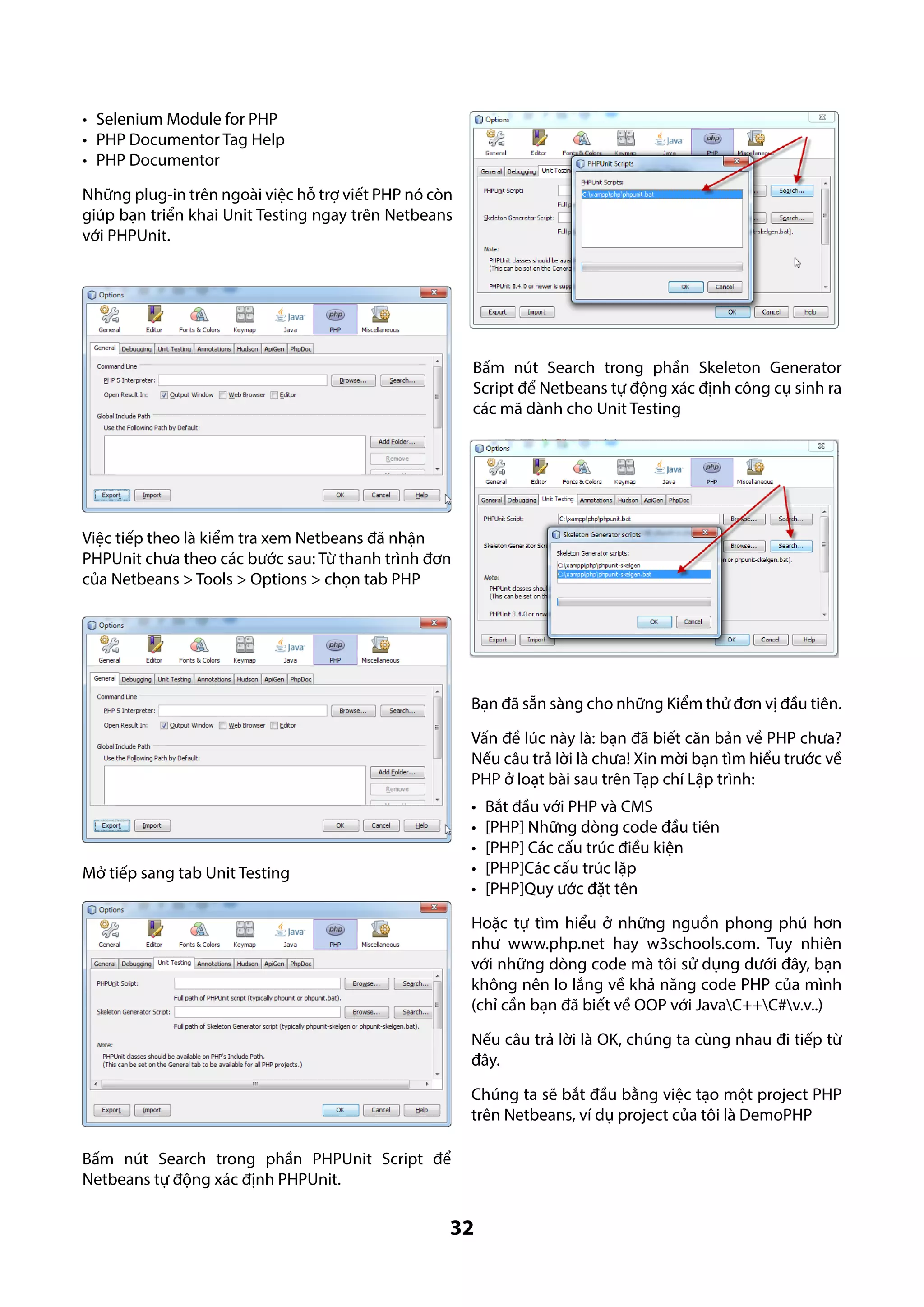 •	 Selenium Module for PHP
•	 PHP Documentor Tag Help
•	 PHP Documentor
Những plug-in trên ngoài việc hỗ trợ viết PHP nó còn
giúp bạn triển khai Unit Testing ngay trên Netbeans
với PHPUnit.

Bấm nút Search trong phần Skeleton Generator
Script để Netbeans tự động xác định công cụ sinh ra
các mã dành cho Unit Testing

Việc tiếp theo là kiểm tra xem Netbeans đã nhận
PHPUnit chưa theo các bước sau: Từ thanh trình đơn
của Netbeans > Tools > Options > chọn tab PHP

Bạn đã sẵn sàng cho những Kiểm thử đơn vị đầu tiên.
Vấn đề lúc này là: bạn đã biết căn bản về PHP chưa?
Nếu câu trả lời là chưa! Xin mời bạn tìm hiểu trước về
PHP ở loạt bài sau trên Tạp chí Lập trình:
•	
•	
•	
•	
•	

Mở tiếp sang tab Unit Testing

Bắt đầu với PHP và CMS
[PHP] Những dòng code đầu tiên
[PHP] Các cấu trúc điều kiện
[PHP]Các cấu trúc lặp
[PHP]Quy ước đặt tên

Hoặc tự tìm hiểu ở những nguồn phong phú hơn
như www.php.net hay w3schools.com. Tuy nhiên
với những dòng code mà tôi sử dụng dưới đây, bạn
không nên lo lắng về khả năng code PHP của mình
(chỉ cần bạn đã biết về OOP với JavaC++C#v.v..)
Nếu câu trả lời là OK, chúng ta cùng nhau đi tiếp từ
đây.
Chúng ta sẽ bắt đầu bằng việc tạo một project PHP
trên Netbeans, ví dụ project của tôi là DemoPHP
Bấm nút Search trong phần PHPUnit Script để
Netbeans tự động xác định PHPUnit.

32

 
