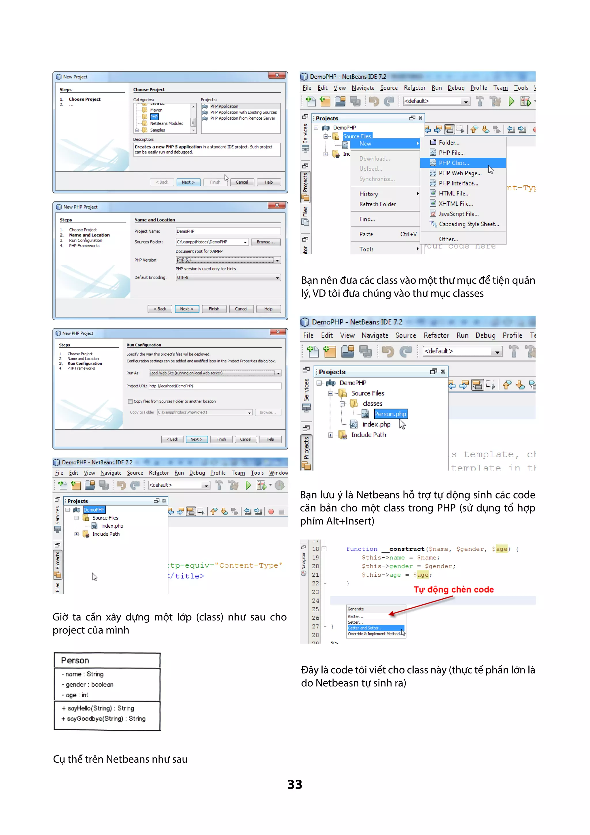 Bạn nên đưa các class vào một thư mục để tiện quản
lý, VD tôi đưa chúng vào thư mục classes

Bạn lưu ý là Netbeans hỗ trợ tự động sinh các code
căn bản cho một class trong PHP (sử dụng tổ hợp
phím Alt+Insert)

Giờ ta cần xây dựng một lớp (class) như sau cho
project của mình
Đây là code tôi viết cho class này (thực tế phần lớn là
do Netbeasn tự sinh ra)

Cụ thể trên Netbeans như sau

33

 