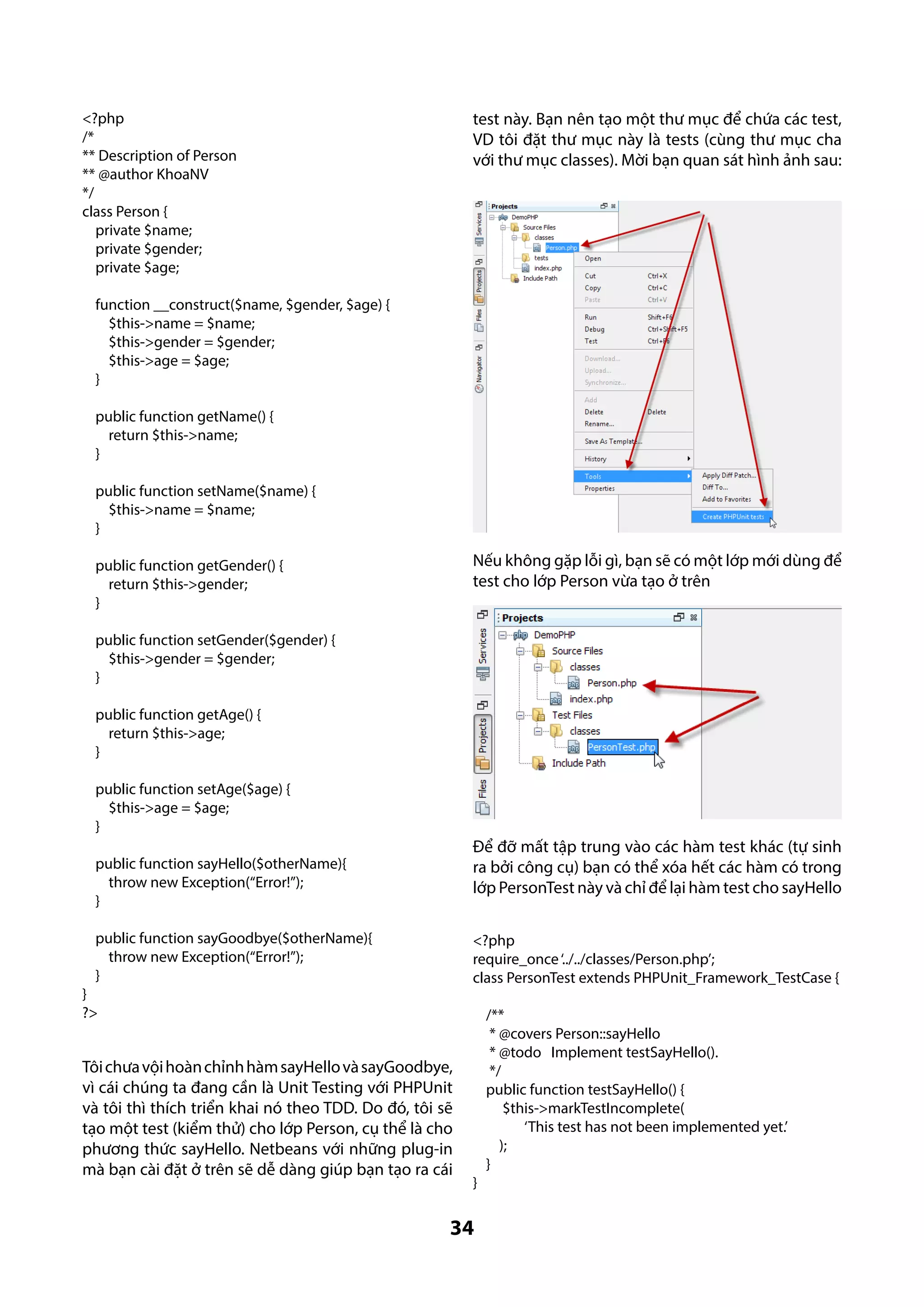 test này. Bạn nên tạo một thư mục để chứa các test,
VD tôi đặt thư mục này là tests (cùng thư mục cha
với thư mục classes). Mời bạn quan sát hình ảnh sau:

<?php
/*
** Description of Person
** @author KhoaNV
*/
class Person {
private $name;
private $gender;
private $age;
function __construct($name, $gender, $age) {
$this->name = $name;
$this->gender = $gender;
$this->age = $age;
}
public function getName() {
return $this->name;
}
public function setName($name) {
$this->name = $name;
}

Nếu không gặp lỗi gì, bạn sẽ có một lớp mới dùng để
test cho lớp Person vừa tạo ở trên

public function getGender() {
return $this->gender;
}
public function setGender($gender) {
$this->gender = $gender;
}
public function getAge() {
return $this->age;
}
public function setAge($age) {
$this->age = $age;
}

Để đỡ mất tập trung vào các hàm test khác (tự sinh
ra bởi công cụ) bạn có thể xóa hết các hàm có trong
lớp PersonTest này và chỉ để lại hàm test cho sayHello

public function sayHello($otherName){
throw new Exception(“Error!”);
}
public function sayGoodbye($otherName){
throw new Exception(“Error!”);
}

<?php
require_once ‘../../classes/Person.php’;
class PersonTest extends PHPUnit_Framework_TestCase {

}
?>

Tôi chưa vội hoàn chỉnh hàm sayHello và sayGoodbye,
vì cái chúng ta đang cần là Unit Testing với PHPUnit
và tôi thì thích triển khai nó theo TDD. Do đó, tôi sẽ
tạo một test (kiểm thử) cho lớp Person, cụ thể là cho
phương thức sayHello. Netbeans với những plug-in
mà bạn cài đặt ở trên sẽ dễ dàng giúp bạn tạo ra cái

}

34

/**
* @covers Person::sayHello
* @todo Implement testSayHello().
*/
public function testSayHello() {
$this->markTestIncomplete(
‘This test has not been implemented yet.’
);
}

 