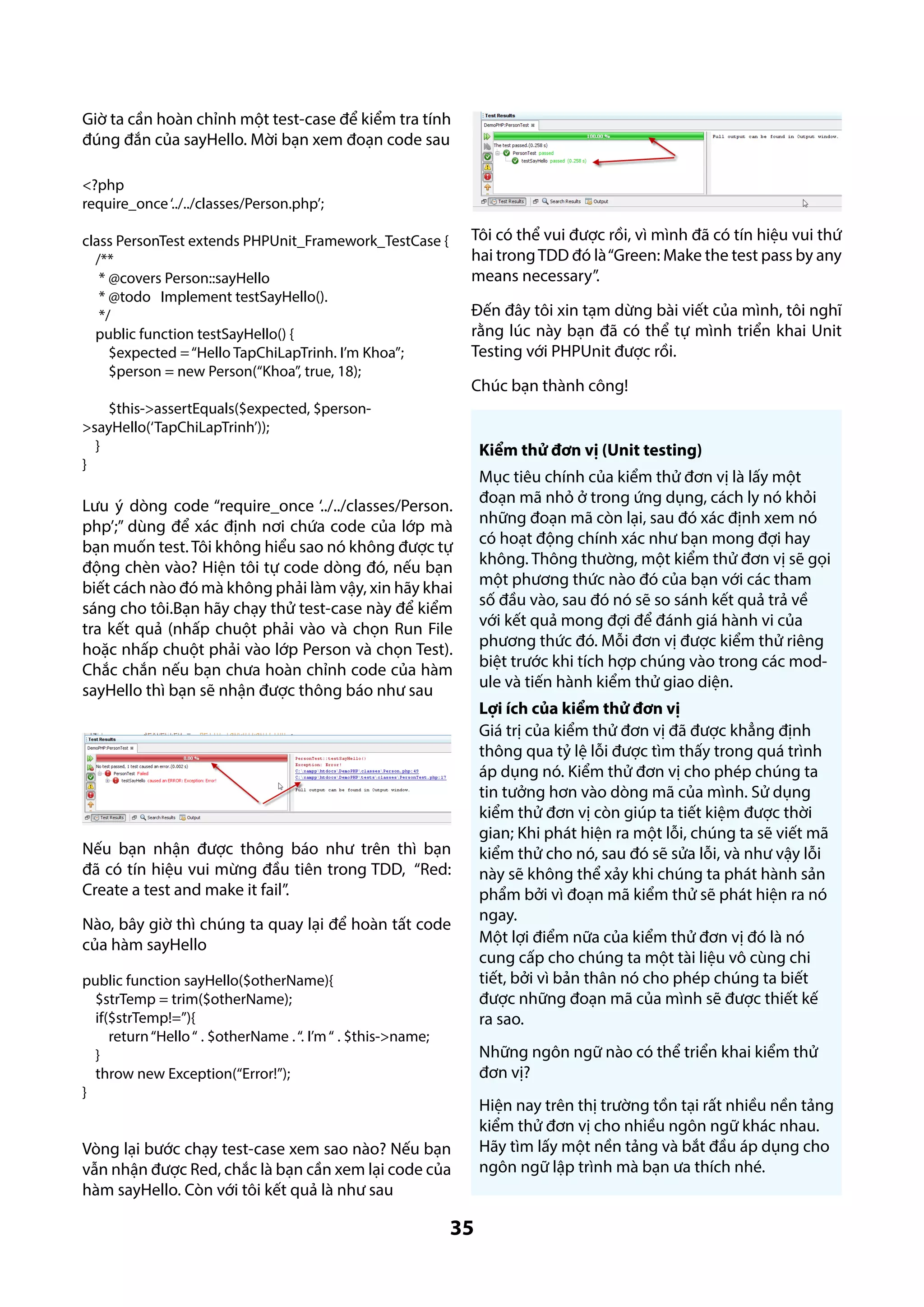 Giờ ta cần hoàn chỉnh một test-case để kiểm tra tính
đúng đắn của sayHello. Mời bạn xem đoạn code sau
<?php
require_once ‘../../classes/Person.php’;

Tôi có thể vui được rồi, vì mình đã có tín hiệu vui thứ
hai trong TDD đó là “Green: Make the test pass by any
means necessary”.

class PersonTest extends PHPUnit_Framework_TestCase {
/**
* @covers Person::sayHello
* @todo Implement testSayHello().
*/
public function testSayHello() {
$expected = “Hello TapChiLapTrinh. I’m Khoa”;
$person = new Person(“Khoa”, true, 18);

Đến đây tôi xin tạm dừng bài viết của mình, tôi nghĩ
rằng lúc này bạn đã có thể tự mình triển khai Unit
Testing với PHPUnit được rồi.
Chúc bạn thành công!

$this->assertEquals($expected, $person>sayHello(‘TapChiLapTrinh’));
}
}

Kiểm thử đơn vị (Unit testing)

Lưu ý dòng code “require_once ‘../../classes/Person.
php’;” dùng để xác định nơi chứa code của lớp mà
bạn muốn test. Tôi không hiểu sao nó không được tự
động chèn vào? Hiện tôi tự code dòng đó, nếu bạn
biết cách nào đó mà không phải làm vậy, xin hãy khai
sáng cho tôi.Bạn hãy chạy thử test-case này để kiểm
tra kết quả (nhấp chuột phải vào và chọn Run File
hoặc nhấp chuột phải vào lớp Person và chọn Test).
Chắc chắn nếu bạn chưa hoàn chỉnh code của hàm
sayHello thì bạn sẽ nhận được thông báo như sau

Nếu bạn nhận được thông báo như trên thì bạn
đã có tín hiệu vui mừng đầu tiên trong TDD, “Red:
Create a test and make it fail”.
Nào, bây giờ thì chúng ta quay lại để hoàn tất code
của hàm sayHello
public function sayHello($otherName){
$strTemp = trim($otherName);
if($strTemp!=’’){
return “Hello “ . $otherName . “. I’m “ . $this->name;
}
throw new Exception(“Error!”);
}

Mục tiêu chính của kiểm thử đơn vị là lấy một
đoạn mã nhỏ ở trong ứng dụng, cách ly nó khỏi
những đoạn mã còn lại, sau đó xác định xem nó
có hoạt động chính xác như bạn mong đợi hay
không. Thông thường, một kiểm thử đơn vị sẽ gọi
một phương thức nào đó của bạn với các tham
số đầu vào, sau đó nó sẽ so sánh kết quả trả về
với kết quả mong đợi để đánh giá hành vi của
phương thức đó. Mỗi đơn vị được kiểm thử riêng
biệt trước khi tích hợp chúng vào trong các module và tiến hành kiểm thử giao diện.
Lợi ích của kiểm thử đơn vị
Giá trị của kiểm thử đơn vị đã được khẳng định
thông qua tỷ lệ lỗi được tìm thấy trong quá trình
áp dụng nó. Kiểm thử đơn vị cho phép chúng ta
tin tưởng hơn vào dòng mã của mình. Sử dụng
kiểm thử đơn vị còn giúp ta tiết kiệm được thời
gian; Khi phát hiện ra một lỗi, chúng ta sẽ viết mã
kiểm thử cho nó, sau đó sẽ sửa lỗi, và như vậy lỗi
này sẽ không thể xảy khi chúng ta phát hành sản
phẩm bởi vì đoạn mã kiểm thử sẽ phát hiện ra nó
ngay.
Một lợi điểm nữa của kiểm thử đơn vị đó là nó
cung cấp cho chúng ta một tài liệu vô cùng chi
tiết, bởi vì bản thân nó cho phép chúng ta biết
được những đoạn mã của mình sẽ được thiết kế
ra sao.
Những ngôn ngữ nào có thể triển khai kiểm thử
đơn vị?

Vòng lại bước chạy test-case xem sao nào? Nếu bạn
vẫn nhận được Red, chắc là bạn cần xem lại code của
hàm sayHello. Còn với tôi kết quả là như sau

35

Hiện nay trên thị trường tồn tại rất nhiều nền tảng
kiểm thử đơn vị cho nhiều ngôn ngữ khác nhau.
Hãy tìm lấy một nền tảng và bắt đầu áp dụng cho
ngôn ngữ lập trình mà bạn ưa thích nhé.

 