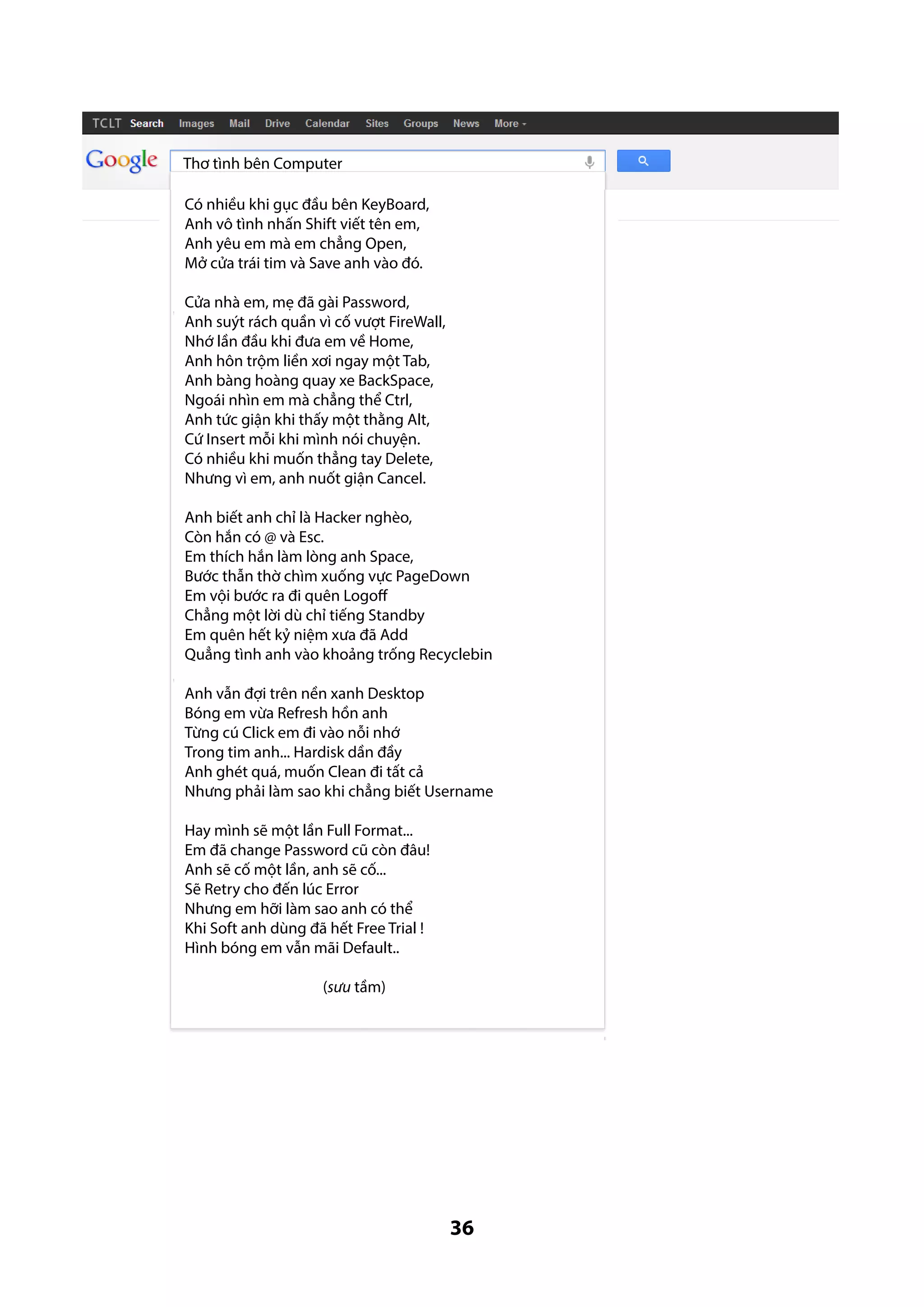 Thơ tình bên Computer
Có nhiều khi gục đầu bên KeyBoard,
Anh vô tình nhấn Shift viết tên em,
Anh yêu em mà em chẳng Open,
Mở cửa trái tim và Save anh vào đó.
Cửa nhà em, mẹ đã gài Password,
Anh suýt rách quần vì cố vượt FireWall,
Nhớ lần đầu khi đưa em về Home,
Anh hôn trộm liền xơi ngay một Tab,
Anh bàng hoàng quay xe BackSpace,
Ngoái nhìn em mà chẳng thể Ctrl,
Anh tức giận khi thấy một thằng Alt,
Cứ Insert mỗi khi mình nói chuyện.
Có nhiều khi muốn thẳng tay Delete,
Nhưng vì em, anh nuốt giận Cancel.
Anh biết anh chỉ là Hacker nghèo,
Còn hắn có @ và Esc.
Em thích hắn làm lòng anh Space,
Bước thẫn thờ chìm xuống vực PageDown
Em vội bước ra đi quên Logoff
Chẳng một lời dù chỉ tiếng Standby
Em quên hết kỷ niệm xưa đã Add
Quẳng tình anh vào khoảng trống Recyclebin
Anh vẫn đợi trên nền xanh Desktop
Bóng em vừa Refresh hồn anh
Từng cú Click em đi vào nỗi nhớ
Trong tim anh... Hardisk dần đầy
Anh ghét quá, muốn Clean đi tất cả
Nhưng phải làm sao khi chẳng biết Username
Hay mình sẽ một lần Full Format...
Em đã change Password cũ còn đâu!
Anh sẽ cố một lần, anh sẽ cố...
Sẽ Retry cho đến lúc Error
Nhưng em hỡi làm sao anh có thể
Khi Soft anh dùng đã hết Free Trial !
Hình bóng em vẫn mãi Default..
(sưu tầm)

36

 