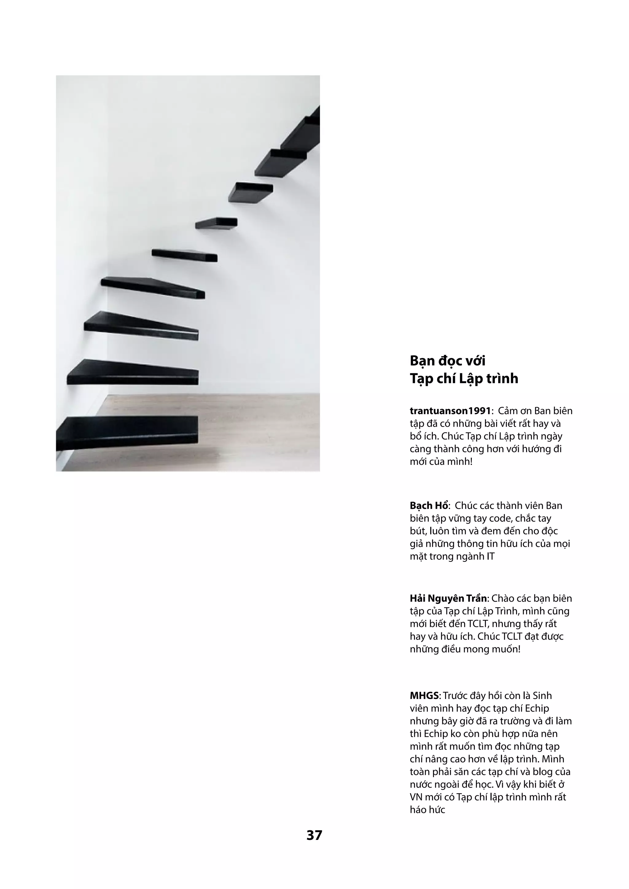 Bạn đọc với
Tạp chí Lập trình
trantuanson1991: Cảm ơn Ban biên
tập đã có những bài viết rất hay và
bổ ích. Chúc Tạp chí Lập trình ngày
càng thành công hơn với hướng đi
mới của mình!

Bạch Hổ: Chúc các thành viên Ban
biên tập vững tay code, chắc tay
bút, luôn tìm và đem đến cho độc
giả những thông tin hữu ích của mọi
mặt trong ngành IT

Hải Nguyên Trần: Chào các bạn biên
tập của Tạp chí Lập Trình, mình cũng
mới biết đến TCLT, nhưng thấy rất
hay và hữu ích. Chúc TCLT đạt được
những điều mong muốn!

MHGS: Trước đây hồi còn là Sinh
viên mình hay đọc tạp chí Echip
nhưng bây giờ đã ra trường và đi làm
thì Echip ko còn phù hợp nữa nên
mình rất muốn tìm đọc những tạp
chí nâng cao hơn về lập trình. Mình
toàn phải săn các tạp chí và blog của
nước ngoài để học. Vì vậy khi biết ở
VN mới có Tạp chí lập trình mình rất
háo hức

37

 