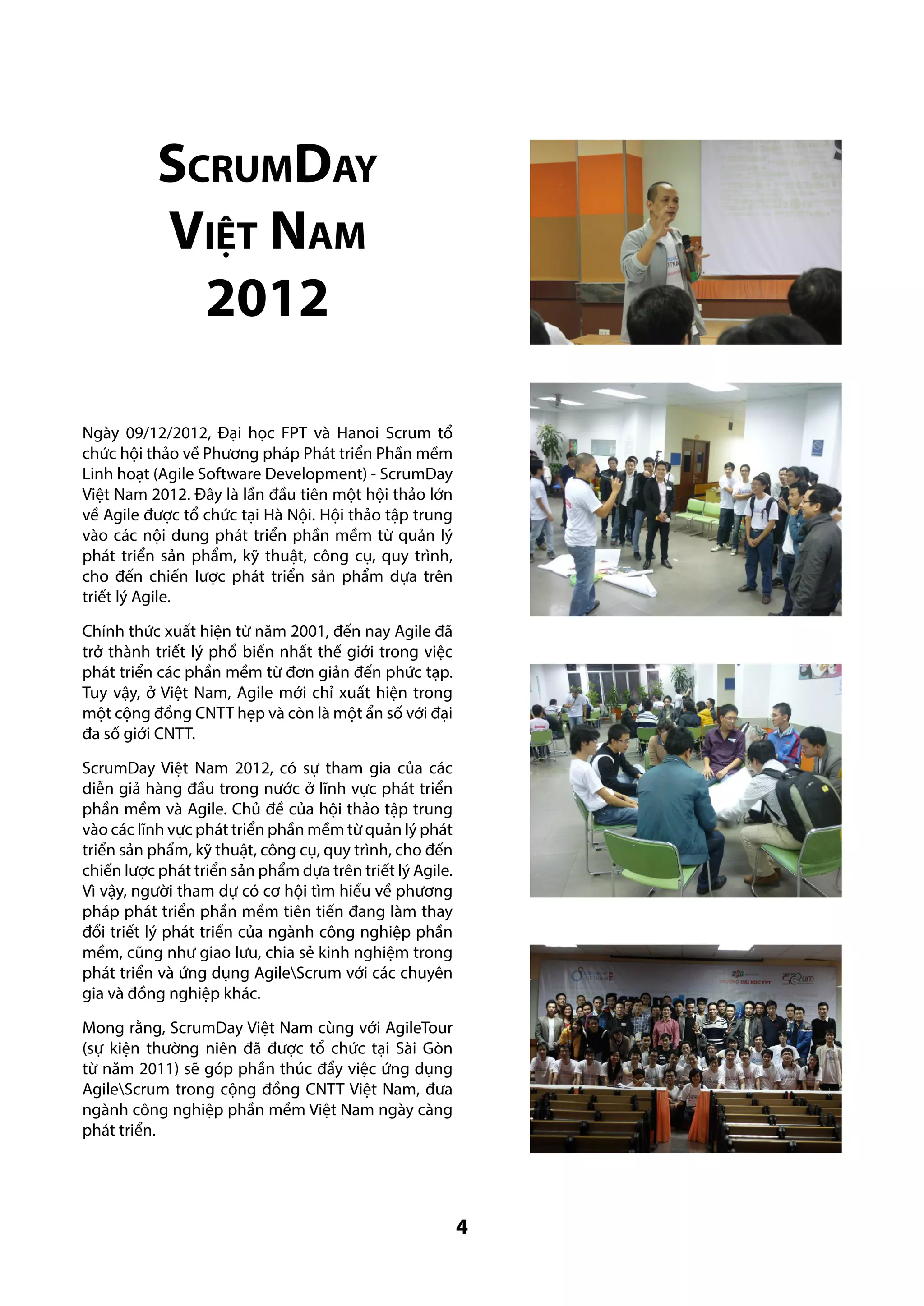ScrumDay
Việt Nam
2012
Ngày 09/12/2012, Đại học FPT và Hanoi Scrum tổ
chức hội thảo về Phương pháp Phát triển Phần mềm
Linh hoạt (Agile Software Development) - ScrumDay
Việt Nam 2012. Đây là lần đầu tiên một hội thảo lớn
về Agile được tổ chức tại Hà Nội. Hội thảo tập trung
vào các nội dung phát triển phần mềm từ quản lý
phát triển sản phẩm, kỹ thuật, công cụ, quy trình,
cho đến chiến lược phát triển sản phẩm dựa trên
triết lý Agile.
Chính thức xuất hiện từ năm 2001, đến nay Agile đã
trở thành triết lý phổ biến nhất thế giới trong việc
phát triển các phần mềm từ đơn giản đến phức tạp.
Tuy vậy, ở Việt Nam, Agile mới chỉ xuất hiện trong
một cộng đồng CNTT hẹp và còn là một ẩn số với đại
đa số giới CNTT.
ScrumDay Việt Nam 2012, có sự tham gia của các
diễn giả hàng đầu trong nước ở lĩnh vực phát triển
phần mềm và Agile. Chủ đề của hội thảo tập trung
vào các lĩnh vực phát triển phần mềm từ quản lý phát
triển sản phẩm, kỹ thuật, công cụ, quy trình, cho đến
chiến lược phát triển sản phẩm dựa trên triết lý Agile.
Vì vậy, người tham dự có cơ hội tìm hiểu về phương
pháp phát triển phần mềm tiên tiến đang làm thay
đổi triết lý phát triển của ngành công nghiệp phần
mềm, cũng như giao lưu, chia sẻ kinh nghiệm trong
phát triển và ứng dụng AgileScrum với các chuyên
gia và đồng nghiệp khác.
Mong rằng, ScrumDay Việt Nam cùng với AgileTour
(sự kiện thường niên đã được tổ chức tại Sài Gòn
từ năm 2011) sẽ góp phần thúc đẩy việc ứng dụng
AgileScrum trong cộng đồng CNTT Việt Nam, đưa
ngành công nghiệp phần mềm Việt Nam ngày càng
phát triển.

4

 