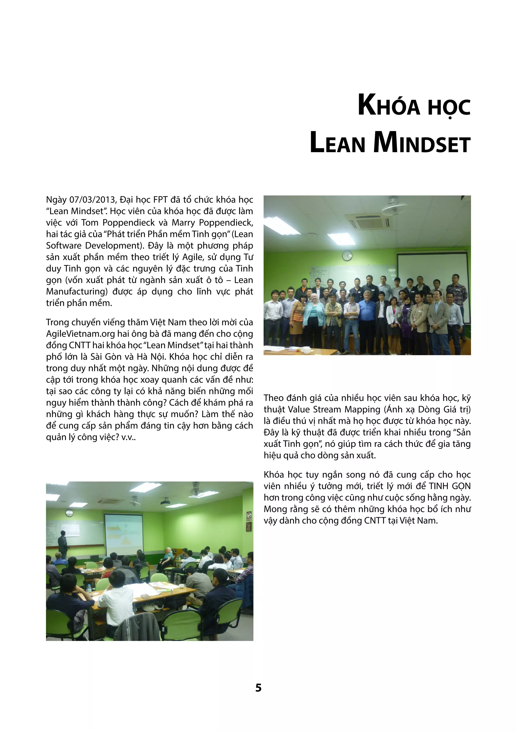 Khóa học
Lean Mindset
Ngày 07/03/2013, Đại học FPT đã tổ chức khóa học
“Lean Mindset”. Học viên của khóa học đã được làm
việc với Tom Poppendieck và Marry Poppendieck,
hai tác giả của “Phát triển Phần mềm Tinh gọn” (Lean
Software Development). Đây là một phương pháp
sản xuất phần mềm theo triết lý Agile, sử dụng Tư
duy Tinh gọn và các nguyên lý đặc trưng của Tinh
gọn (vốn xuất phát từ ngành sản xuất ô tô – Lean
Manufacturing) được áp dụng cho lĩnh vực phát
triển phần mềm.
Trong chuyến viếng thăm Việt Nam theo lời mời của
AgileVietnam.org hai ông bà đã mang đến cho cộng
đồng CNTT hai khóa học “Lean Mindset” tại hai thành
phố lớn là Sài Gòn và Hà Nội. Khóa học chỉ diễn ra
trong duy nhất một ngày. Những nội dung được đề
cập tới trong khóa học xoay quanh các vấn đề như:
tại sao các công ty lại có khả năng biến những mối
nguy hiểm thành thành công? Cách để khám phá ra
những gì khách hàng thực sự muốn? Làm thế nào
để cung cấp sản phẩm đáng tin cậy hơn bằng cách
quản lý công việc? v.v..

Theo đánh giá của nhiều học viên sau khóa học, kỹ
thuật Value Stream Mapping (Ánh xạ Dòng Giá trị)
là điều thú vị nhất mà họ học được từ khóa học này.
Đây là kỹ thuật đã được triển khai nhiều trong “Sản
xuất Tinh gọn”, nó giúp tìm ra cách thức để gia tăng
hiệu quả cho dòng sản xuất.
Khóa học tuy ngắn song nó đã cung cấp cho học
viên nhiều ý tưởng mới, triết lý mới để TINH GỌN
hơn trong công việc cũng như cuộc sống hằng ngày.
Mong rằng sẽ có thêm những khóa học bổ ích như
vậy dành cho cộng đồng CNTT tại Việt Nam.

5

 
