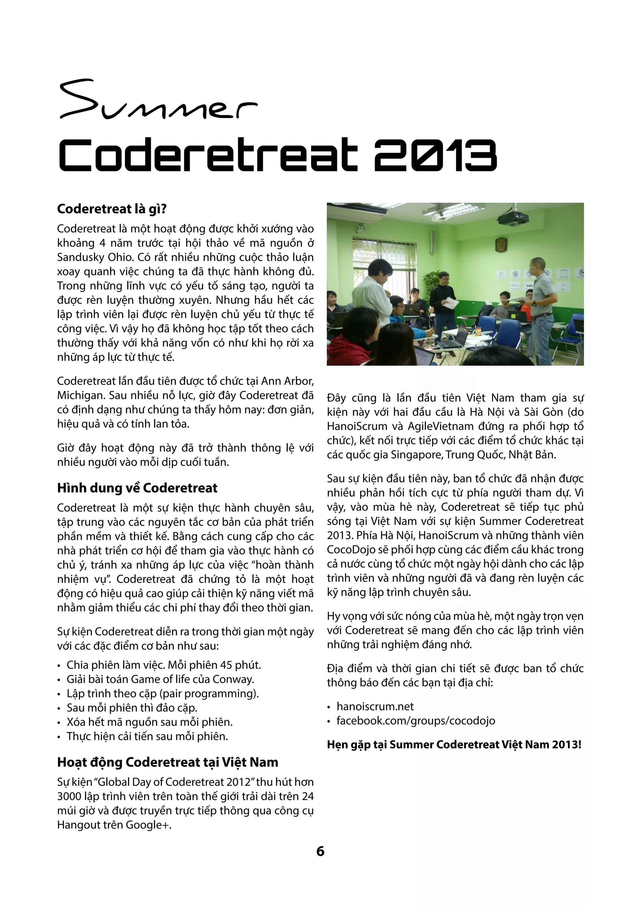 Summer

Coderetreat 2013
Coderetreat là gì?
Coderetreat là một hoạt động được khởi xướng vào
khoảng 4 năm trước tại hội thảo về mã nguồn ở
Sandusky Ohio. Có rất nhiều những cuộc thảo luận
xoay quanh việc chúng ta đã thực hành không đủ.
Trong những lĩnh vực có yếu tố sáng tạo, người ta
được rèn luyện thường xuyên. Nhưng hầu hết các
lập trình viên lại được rèn luyện chủ yếu từ thực tế
công việc. Vì vậy họ đã không học tập tốt theo cách
thường thấy với khả năng vốn có như khi họ rời xa
những áp lực từ thực tế.
Coderetreat lần đầu tiên được tổ chức tại Ann Arbor,
Michigan. Sau nhiều nỗ lực, giờ đây Coderetreat đã
có định dạng như chúng ta thấy hôm nay: đơn giản,
hiệu quả và có tính lan tỏa.

Đây cũng là lần đầu tiên Việt Nam tham gia sự
kiện này với hai đầu cầu là Hà Nội và Sài Gòn (do
HanoiScrum và AgileVietnam đứng ra phối hợp tổ
chức), kết nối trực tiếp với các điểm tổ chức khác tại
các quốc gia Singapore, Trung Quốc, Nhật Bản.

Giờ đây hoạt động này đã trở thành thông lệ với
nhiều người vào mỗi dịp cuối tuần.

Sau sự kiện đầu tiên này, ban tổ chức đã nhận được
nhiều phản hồi tích cực từ phía người tham dự. Vì
vậy, vào mùa hè này, Coderetreat sẽ tiếp tục phủ
sóng tại Việt Nam với sự kiện Summer Coderetreat
2013. Phía Hà Nội, HanoiScrum và những thành viên
CocoDojo sẽ phối hợp cùng các điểm cầu khác trong
cả nước cùng tổ chức một ngày hội dành cho các lập
trình viên và những người đã và đang rèn luyện các
kỹ năng lập trình chuyên sâu.

Hình dung về Coderetreat
Coderetreat là một sự kiện thực hành chuyên sâu,
tập trung vào các nguyên tắc cơ bản của phát triển
phần mềm và thiết kế. Bằng cách cung cấp cho các
nhà phát triển cơ hội để tham gia vào thực hành có
chủ ý, tránh xa những áp lực của việc “hoàn thành
nhiệm vụ”. Coderetreat đã chứng tỏ là một hoạt
động có hiệu quả cao giúp cải thiện kỹ năng viết mã
nhằm giảm thiểu các chi phí thay đổi theo thời gian.

Hy vọng với sức nóng của mùa hè, một ngày trọn vẹn
với Coderetreat sẽ mang đến cho các lập trình viên
những trải nghiệm đáng nhớ.

Sự kiện Coderetreat diễn ra trong thời gian một ngày
với các đặc điểm cơ bản như sau:
•	
•	
•	
•	
•	
•	

Chia phiên làm việc. Mỗi phiên 45 phút.
Giải bài toán Game of life của Conway.
Lập trình theo cặp (pair programming).
Sau mỗi phiên thì đảo cặp.
Xóa hết mã nguồn sau mỗi phiên.
Thực hiện cải tiến sau mỗi phiên.

Địa điểm và thời gian chi tiết sẽ được ban tổ chức
thông báo đến các bạn tại địa chỉ:
•	 hanoiscrum.net
•	 facebook.com/groups/cocodojo
Hẹn gặp tại Summer Coderetreat Việt Nam 2013!

Hoạt động Coderetreat tại Việt Nam
Sự kiện “Global Day of Coderetreat 2012” thu hút hơn
3000 lập trình viên trên toàn thế giới trải dài trên 24
múi giờ và được truyền trực tiếp thông qua công cụ
Hangout trên Google+.

6

 