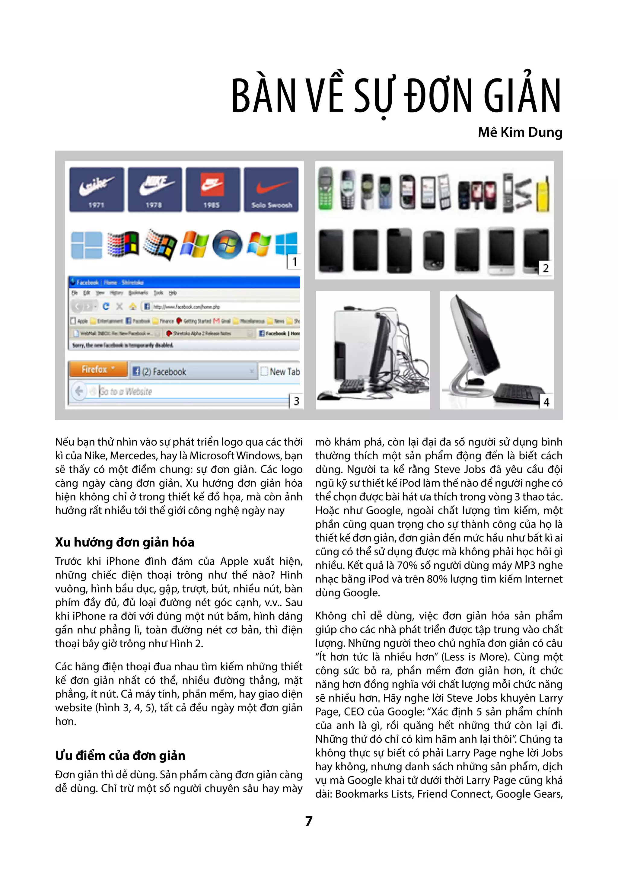 Bàn về sự Đơn giản

Mê Kim Dung

Nếu bạn thử nhìn vào sự phát triển logo qua các thời
kì của Nike, Mercedes, hay là Microsoft Windows, bạn
sẽ thấy có một điểm chung: sự đơn giản. Các logo
càng ngày càng đơn giản. Xu hướng đơn giản hóa
hiện không chỉ ở trong thiết kế đồ họa, mà còn ảnh
hưởng rất nhiều tới thế giới công nghệ ngày nay

mò khám phá, còn lại đại đa số người sử dụng bình
thường thích một sản phẩm động đến là biết cách
dùng. Người ta kể rằng Steve Jobs đã yêu cầu đội
ngũ kỹ sư thiết kế iPod làm thế nào để người nghe có
thể chọn được bài hát ưa thích trong vòng 3 thao tác.
Hoặc như Google, ngoài chất lượng tìm kiếm, một
phần cũng quan trọng cho sự thành công của họ là
thiết kế đơn giản, đơn giản đến mức hầu như bất kì ai
cũng có thể sử dụng được mà không phải học hỏi gì
nhiều. Kết quả là 70% số người dùng máy MP3 nghe
nhạc bằng iPod và trên 80% lượng tìm kiếm Internet
dùng Google.

Xu hướng đơn giản hóa
Trước khi iPhone đình đám của Apple xuất hiện,
những chiếc điện thoại trông như thế nào? Hình
vuông, hình bầu dục, gập, trượt, bút, nhiều nút, bàn
phím đầy đủ, đủ loại đường nét góc cạnh, v.v.. Sau
khi iPhone ra đời với đúng một nút bấm, hình dáng
gần như phẳng lì, toàn đường nét cơ bản, thì điện
thoại bây giờ trông như Hình 2.

Không chỉ dễ dùng, việc đơn giản hóa sản phẩm
giúp cho các nhà phát triển được tập trung vào chất
lượng. Những người theo chủ nghĩa đơn giản có câu
“Ít hơn tức là nhiều hơn” (Less is More). Cùng một
công sức bỏ ra, phần mềm đơn giản hơn, ít chức
năng hơn đồng nghĩa với chất lượng mỗi chức năng
sẽ nhiều hơn. Hãy nghe lời Steve Jobs khuyên Larry
Page, CEO của Google: “Xác định 5 sản phẩm chính
của anh là gì, rồi quăng hết những thứ còn lại đi.
Những thứ đó chỉ có kìm hãm anh lại thôi”. Chúng ta
không thực sự biết có phải Larry Page nghe lời Jobs
hay không, nhưng danh sách những sản phẩm, dịch
vụ mà Google khai tử dưới thời Larry Page cũng khá
dài: Bookmarks Lists, Friend Connect, Google Gears,

Các hãng điện thoại đua nhau tìm kiếm những thiết
kế đơn giản nhất có thể, nhiều đường thẳng, mặt
phẳng, ít nút. Cả máy tính, phần mềm, hay giao diện
website (hình 3, 4, 5), tất cả đều ngày một đơn giản
hơn.

Ưu điểm của đơn giản
Đơn giản thì dễ dùng. Sản phẩm càng đơn giản càng
dễ dùng. Chỉ trừ một số người chuyên sâu hay mày

7

 