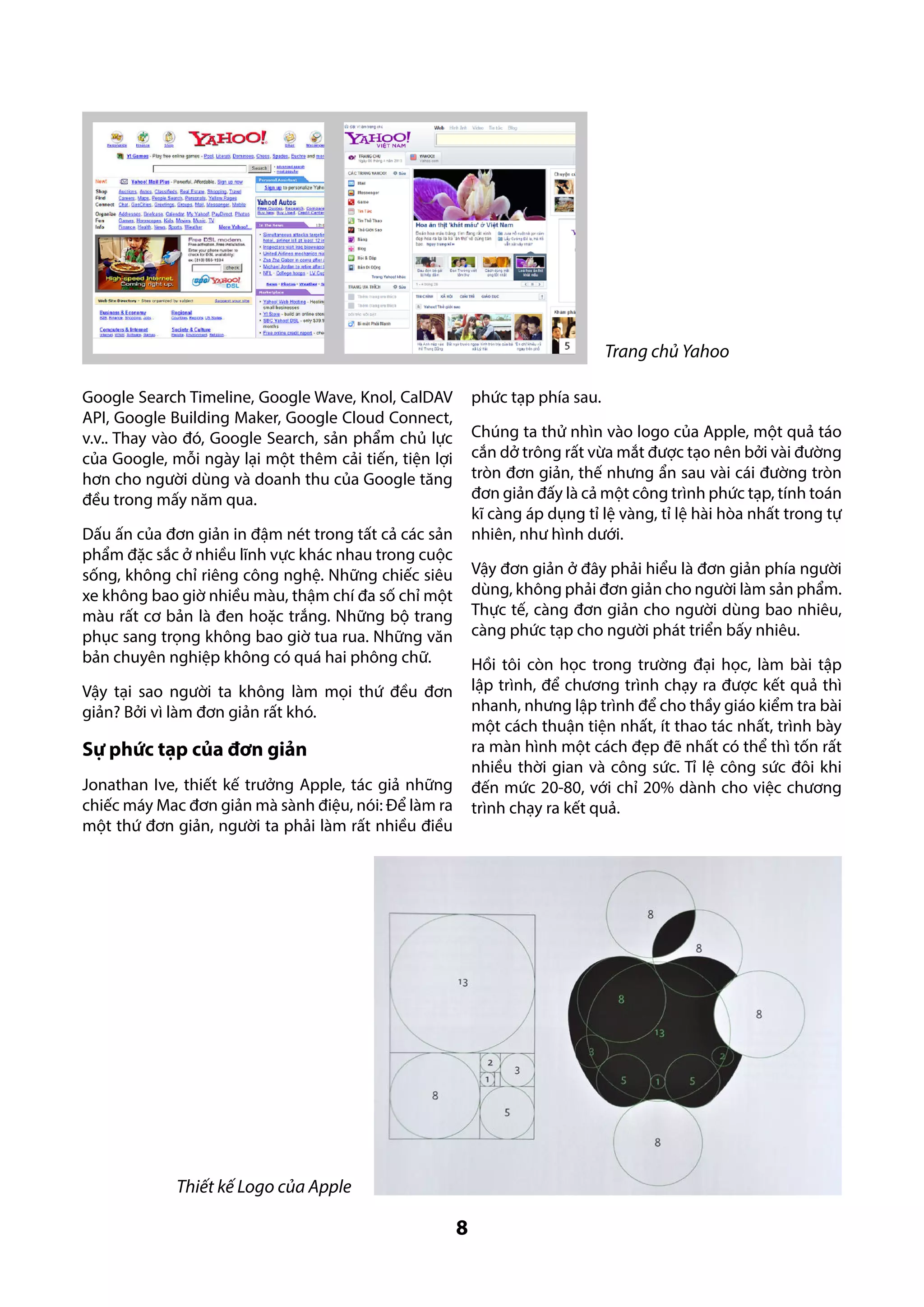 Trang chủ Yahoo
phức tạp phía sau.

Google Search Timeline, Google Wave, Knol, CalDAV
API, Google Building Maker, Google Cloud Connect,
v.v.. Thay vào đó, Google Search, sản phẩm chủ lực
của Google, mỗi ngày lại một thêm cải tiến, tiện lợi
hơn cho người dùng và doanh thu của Google tăng
đều trong mấy năm qua.

Chúng ta thử nhìn vào logo của Apple, một quả táo
cắn dở trông rất vừa mắt được tạo nên bởi vài đường
tròn đơn giản, thế nhưng ẩn sau vài cái đường tròn
đơn giản đấy là cả một công trình phức tạp, tính toán
kĩ càng áp dụng tỉ lệ vàng, tỉ lệ hài hòa nhất trong tự
nhiên, như hình dưới.

Dấu ấn của đơn giản in đậm nét trong tất cả các sản
phẩm đặc sắc ở nhiều lĩnh vực khác nhau trong cuộc
sống, không chỉ riêng công nghệ. Những chiếc siêu
xe không bao giờ nhiều màu, thậm chí đa số chỉ một
màu rất cơ bản là đen hoặc trắng. Những bộ trang
phục sang trọng không bao giờ tua rua. Những văn
bản chuyên nghiệp không có quá hai phông chữ.

Vậy đơn giản ở đây phải hiểu là đơn giản phía người
dùng, không phải đơn giản cho người làm sản phẩm.
Thực tế, càng đơn giản cho người dùng bao nhiêu,
càng phức tạp cho người phát triển bấy nhiêu.
Hồi tôi còn học trong trường đại học, làm bài tập
lập trình, để chương trình chạy ra được kết quả thì
nhanh, nhưng lập trình để cho thầy giáo kiểm tra bài
một cách thuận tiện nhất, ít thao tác nhất, trình bày
ra màn hình một cách đẹp đẽ nhất có thể thì tốn rất
nhiều thời gian và công sức. Tỉ lệ công sức đôi khi
đến mức 20-80, với chỉ 20% dành cho việc chương
trình chạy ra kết quả.

Vậy tại sao người ta không làm mọi thứ đều đơn
giản? Bởi vì làm đơn giản rất khó.

Sự phức tạp của đơn giản
Jonathan Ive, thiết kế trưởng Apple, tác giả những
chiếc máy Mac đơn giản mà sành điệu, nói: Để làm ra
một thứ đơn giản, người ta phải làm rất nhiều điều

Thiết kế Logo của Apple

8

 